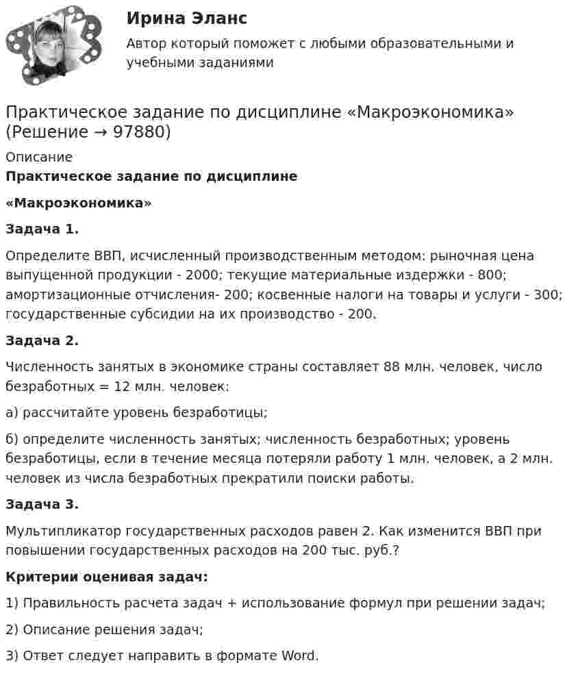     
            Описание
            Практическое задание по дисциплине  «Макроэкономика» Задача 1.	Определите ВВП, исчисленный производственным методом: рыночная цена выпущенной продукции - 2000; текущие материальные издержки - 800; амортизационные отчисления- 200; косвенные налоги на товары и услуги - 300; государственные субсидии на их производство - 200. Задача 2.	Численность занятых в экономике страны составляет 88 млн. человек, число безработных = 12 млн. человек: 	а) рассчитайте уровень безработицы; 	б) определите численность занятых; численность безработных; уровень безработицы, если в течение месяца потеряли работу 1 млн. человек, а 2 млн. человек из числа безработных прекратили поиски работы. Задача 3.	Мультипликатор государственных расходов равен 2. Как изменится ВВП при повышении государственных расходов на 200 тыс. руб.?   Критерии оценивая задач:	1) Правильность расчета задач + использование формул при решении задач;	2) Описание решения задач; 	3) Ответ следует направить в формате Word.   
            
            
            Практическое  задание по дисциплине «Корпоративная социальная ответственность» Кейс-задача:Практическое задание по дисциплине  «Макроэкономика»Практическое задание по дисциплине  «Макроэкономика»Практическое задание по дисциплине  «Операционный менеджмент»Практическое задание по дисциплине Операционный менеджмент, Moscow Business Academy/Московской Бизнес Академии (98 баллов из 100)Практическое задание по дисциплине «Организационное поведение»Практическое задание по дисциплине Основы менеджмента, Moscow Business Academy/Московской Бизнес АкадемииПрактическое задание - Планирование и прогнозирование  (1/1) - для ММУПрактическое задание по английскому языкуПрактическое задание  по аудитуПрактическое задание по аудитуПрактическое задание по дисциплине «Антикризисный менеджмент»Практическое задание по дисциплине «Железобетонные и каменные конструкции 1» Вариант КАОПрактическое задание по дисциплине  «Инновационный менеджмент»