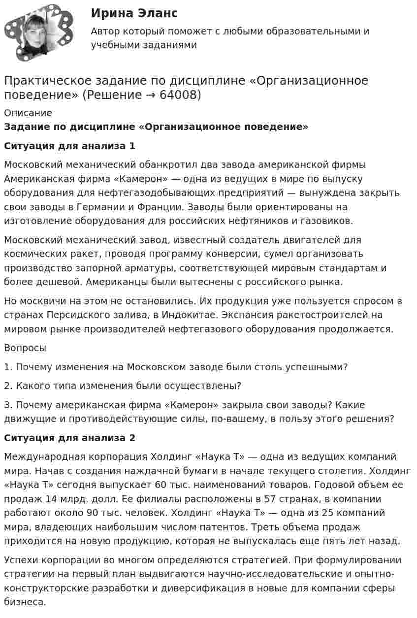      
            Описание
             Задание по дисциплине «Организационное поведение» Ситуация для анализа 1	Московский механический обанкротил два завода американской фирмы Американская фирма «Камерон» — одна из ведущих в мире по выпуску оборудования для нефтегазодобывающих предприятий — вынуждена закрыть свои заводы в Германии и Франции. Заводы были ориентированы на изготовление оборудования для российских нефтяников и газовиков.	Московский механический завод, известный создатель двигателей для космических ракет, проводя программу конверсии, сумел организовать производство запорной арматуры, соответствующей мировым стандартам и более дешевой. Американцы были вытеснены с российского рынка.	Но москвичи на этом не остановились. Их продукция уже пользуется спросом в странах Персидского залива, в Индокитае. Экспансия ракетостроителей на мировом рынке производителей нефтегазового оборудования продолжается.	Вопросы	1. Почему изменения на Московском заводе были столь успешными?	2. Какого типа изменения были осуществлены?	3. Почему американская фирма «Камерон» закрыла свои заводы? Какие движущие и противодействующие силы, по-вашему, в пользу этого решения? Ситуация для анализа 2	Международная корпорация Холдинг «Наука Т» — одна из ведущих компаний мира. Начав с создания наждачной бумаги в начале текущего столетия. Холдинг «Наука Т» сегодня выпускает 60 тыс. наименований товаров. Годовой объем ее продаж 14 млрд. долл. Ее филиалы расположены в 57 странах, в компании работают около 90 тыс. человек. Холдинг «Наука Т» — одна из 25 компаний мира, владеющих наибольшим числом патентов. Треть объема продаж приходится на новую продукцию, которая не выпускалась еще пять лет назад.	Успехи корпорации во многом определяются стратегией. При формулировании стратегии на первый план выдвигаются научно-исследовательские и опытно-конструкторские разработки и диверсификация в новые для компании сферы бизнеса.   
            
            
            Практическое задание по дисциплине Операционный менеджмент, Moscow Business Academy/Московской Бизнес Академии (98 баллов из 100)Практическое задание по дисциплине «Организационное поведение»Практическое задание по дисциплине Основы менеджмента, Moscow Business Academy/Московской Бизнес АкадемииПрактическое задание по дисциплине  «Основы менеджмента»  Эссе по теме:  «Мотивация деятельности в менеджменте»Практическое задание по дисциплине  «Правоведение»Практическое задание по дисциплине  «Правоведение»Практическое задание по дисциплине  «Профессиональные навыки и личностное развитие руководителя»Практическое задание по дисциплине «Антикризисный менеджмент»Практическое задание по дисциплине «Железобетонные и каменные конструкции 1» Вариант КАОПрактическое задание по дисциплине  «Инновационный менеджмент» Практическое задание по дисциплине  «Иностранный язык»Практическое  задание по дисциплине «Корпоративная социальная ответственность» Кейс-задача:Практическое задание по дисциплине  «Макроэкономика»Практическое задание по дисциплине  «Макроэкономика»