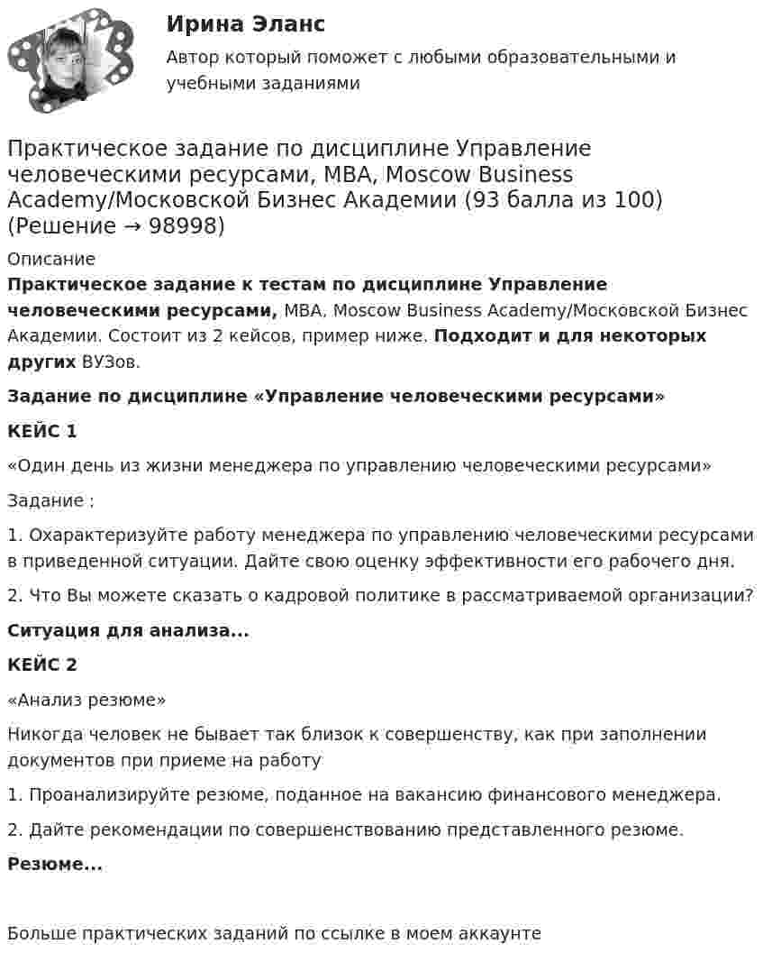      
            Описание
            Практическое задание к тестам по дисциплине Управление человеческими ресурсами, MBA, Moscow Business Academy/Московской Бизнес Академии. Состоит  из 2 кейсов, пример ниже.  Подходит и для некоторых  других ВУЗов.Задание по дисциплине «Управление человеческими ресурсами»КЕЙС 1«Один день из жизни менеджера по управлению человеческими ресурсами»Задание :1. Охарактеризуйте работу менеджера по управлению человеческими ресурсами в приведенной ситуации. Дайте свою оценку эффективности его рабочего дня. 2. Что Вы можете сказать о кадровой политике в рассматриваемой организации?Ситуация для анализа...КЕЙС 2  «Анализ резюме» Никогда человек не бывает так близок к совершенству, как при заполнении документов при приеме на работу 1. Проанализируйте резюме, поданное на вакансию финансового менеджера.2. Дайте рекомендации по совершенствованию представленного резюме.Резюме...Больше практических заданий по ссылке в  моем аккаунте     
            
            
            Практическое задание по дисциплине «Управление человеческими ресурсами»Практическое задание по дисциплине Управление человеческими ресурсами, MBA, Moscow Business Academy/Московской Бизнес Академии (93 балла из 100)Практическое задание по дисциплине «Управленческие задачи и управленческие решения»Практическое задание по дисциплине «Финансовый менеджмент»Практическое задание по дисциплине «Финансовый менеджмент»Практическое задание по дисциплине Финансовый менеджментПрактическое задание по дисциплине Финансовый менеджмент, MBA, Moscow Business Academy/Московской Бизнес Академии (100 баллов из 100).Практическое задание по дисциплине  «Управление конфликтами»Практическое задание по дисциплине «Управление конфликтами»Практическое задание по дисциплине Управление конфликтами, MBA, Moscow Business Academy/Московской Бизнес АкадемииПрактическое задание по дисциплине  «Управление маркетингом»Практическое задание по дисциплине Управление маркетингом, MBA, Moscow Business Academy/Московской Бизнес Академии.Практическое задание по дисциплине Управление маркетингом,  Moscow Business Academy/Московской Бизнес АкадемииПрактическое задание по дисциплине  «Управление проектами»