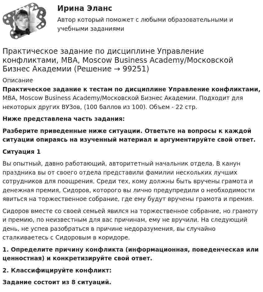      
            Описание
            Практическое задание к тестам по дисциплине Управление конфликтами, MBA, Moscow Business Academy/Московской Бизнес Академии.  Подходит для некоторых других ВУЗов,   (100 баллов из 100). Объем - 22 стр.Ниже представлена часть задания:Разберите приведенные ниже ситуации. Ответьте на вопросы к каждой ситуации опираясь на изученный материал и аргументируйте свой ответ.Ситуация 1Вы опытный, давно работающий, авторитетный начальник отдела. В канун праздника вы от своего отдела представили фамилии нескольких лучших сотрудников для поощрения. Среди тех, кому должны быть вручены грамота и денежная премия, Сидоров, которого вы лично предупредили о необходимости явиться на торжественное собрание, где ему будут вручены грамота и премия.Сидоров вместе со своей семьей явился на торжественное собрание, но грамоту и премию, по неизвестным для вас причинам, ему не вручили. На следующий день, не успев разобраться в причине недоразумения, вы случайно сталкиваетесь с Сидоровым в коридоре. 1.	Определите причину конфликта (информационная, поведенческая или ценностная) и конкретизируйте свой ответ.2.	Классифицируйте конфликт:Задание состоит из 8 ситуаций.   
            
            
            Практическое задание по дисциплине «Управление конфликтами»Практическое задание по дисциплине Управление конфликтами, MBA, Moscow Business Academy/Московской Бизнес АкадемииПрактическое задание по дисциплине  «Управление маркетингом»Практическое задание по дисциплине Управление маркетингом, MBA, Moscow Business Academy/Московской Бизнес Академии.Практическое задание по дисциплине Управление маркетингом,  Moscow Business Academy/Московской Бизнес АкадемииПрактическое задание по дисциплине  «Управление проектами»Практическое задание по дисциплине Управление проектами, MBA, Moscow Business Academy/Московской Бизнес Академии (92 балла из 100)Практическое задание по дисциплине  «Стратегический менеджмент»  SWOT-анализ организацииПрактическое задание по дисциплине  «Теория отраслевых рынков»Практическое задание по дисциплине  «Теория финансов»Практическое задание по дисциплине  «Трудовое право»Практическое задание по дисциплине Уголовное правоПрактическое задание по дисциплине Уголовное правоПрактическое задание по дисциплине «Управление качеством»