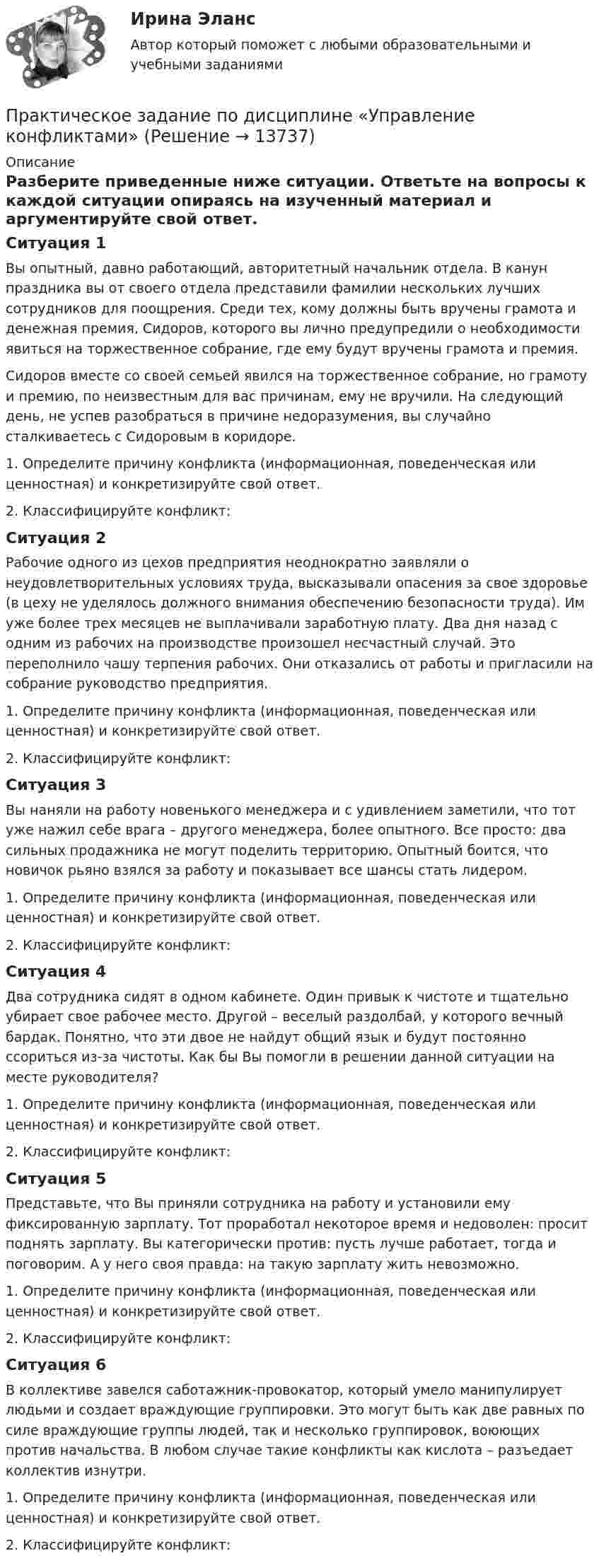      
          Описание
          Разберите приведенные ниже ситуации. Ответьте на вопросы к каждой ситуации опираясь на изученный материал и аргументируйте свой ответ.Ситуация 1Вы опытный, давно работающий, авторитетный начальник отдела. В канун праздника вы от своего отдела представили фамилии нескольких лучших сотрудников для поощрения. Среди тех, кому должны быть вручены грамота и денежная премия, Сидоров, которого вы лично предупредили о необходимости явиться на торжественное собрание, где ему будут вручены грамота и премия.Сидоров вместе со своей семьей явился на торжественное собрание, но грамоту и премию, по неизвестным для вас причинам, ему не вручили. На следующий день, не успев разобраться в причине недоразумения, вы случайно сталкиваетесь с Сидоровым в коридоре. 1.    Определите причину конфликта (информационная, поведенческая или ценностная) и конкретизируйте свой ответ.2.    Классифицируйте конфликт:Ситуация 2Рабочие одного из цехов предприятия неоднократно заявляли о неудовлетворительных условиях труда, высказывали опасения за свое здоровье (в цеху не уделялось должного внимания обеспечению безопасности труда). Им уже более трех месяцев не выплачивали заработную плату. Два дня назад с одним из рабочих на производстве произошел несчастный случай. Это переполнило чашу терпения рабочих. Они отказались от работы и пригласили на собрание руководство предприятия.1.    Определите причину конфликта (информационная, поведенческая или ценностная) и конкретизируйте свой ответ.2.    Классифицируйте конфликт:Ситуация 3Вы наняли на работу новенького менеджера и с удивлением заметили, что тот уже нажил себе врага – другого менеджера, более опытного. Все просто: два сильных продажника не могут поделить территорию. Опытный боится, что новичок рьяно взялся за работу и показывает все шансы стать лидером.1.    Определите причину конфликта (информационная, поведенческая или ценностная) и конкретизируйте свой ответ.2.    Классифицируйте конфликт:Ситуация 4Два сотрудника сидят в одном кабинете. Один привык к чистоте и тщательно убирает свое рабочее место. Другой – веселый раздолбай, у которого вечный бардак. Понятно, что эти двое не найдут общий язык и будут постоянно ссориться из-за чистоты. Как бы Вы помогли в решении данной ситуации на месте руководителя?1.    Определите причину конфликта (информационная, поведенческая или ценностная) и конкретизируйте свой ответ.2.    Классифицируйте конфликт:Ситуация 5Представьте, что Вы приняли сотрудника на работу и установили ему фиксированную зарплату. Тот проработал некоторое время и недоволен: просит поднять зарплату. Вы категорически против: пусть лучше работает, тогда и поговорим. А у него своя правда: на такую зарплату жить невозможно.1.    Определите причину конфликта (информационная, поведенческая или ценностная) и конкретизируйте свой ответ.2.    Классифицируйте конфликт:Ситуация 6В коллективе завелся саботажник-провокатор, который умело манипулирует людьми и создает враждующие группировки. Это могут быть как две равных по силе враждующие группы людей, так и несколько группировок, воюющих против начальства. В любом случае такие конфликты как кислота – разъедает коллектив изнутри.1.    Определите причину конфликта (информационная, поведенческая или ценностная) и конкретизируйте свой ответ.2.    Классифицируйте конфликт:  
            
            
            Практическое задание по дисциплине «Управление качеством»Практическое задание по дисциплине  «Управление конфликтами»Практическое задание по дисциплине «Управление конфликтами»Практическое задание по дисциплине Управление конфликтами, MBA, Moscow Business Academy/Московской Бизнес АкадемииПрактическое задание по дисциплине  «Управление маркетингом»Практическое задание по дисциплине Управление маркетингом, MBA, Moscow Business Academy/Московской Бизнес Академии.Практическое задание по дисциплине Управление маркетингом,  Moscow Business Academy/Московской Бизнес АкадемииПрактическое задание по дисциплине Профессиональные навыки и личностное развитие руководителя, MBA, Moscow Business Academy/Московской Бизнес Академии. Практическое задание по дисциплине  «Социология»Практическое задание по дисциплине  «Стратегический менеджмент»  SWOT-анализ организацииПрактическое задание по дисциплине  «Теория отраслевых рынков»Практическое задание по дисциплине  «Теория финансов»Практическое задание по дисциплине  «Трудовое право»Практическое задание по дисциплине Уголовное право