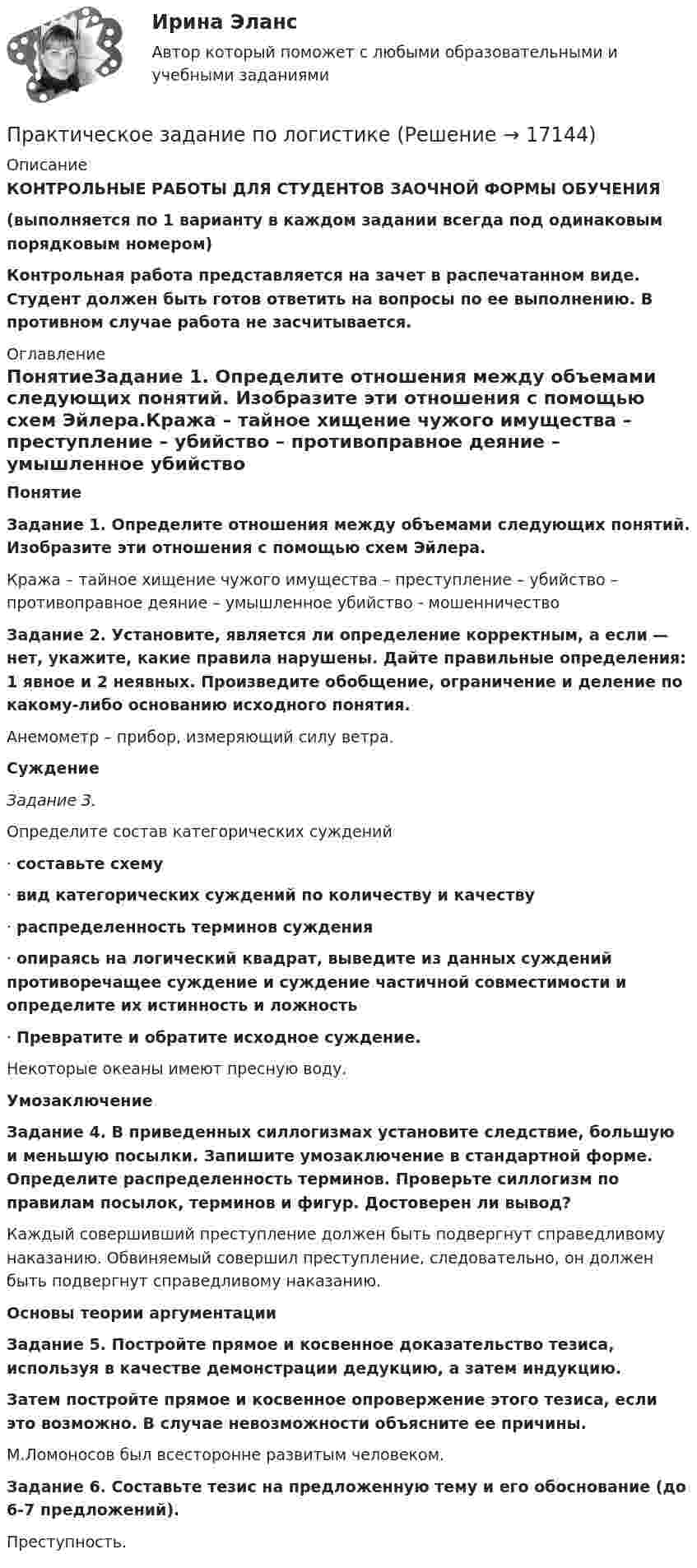     
          Описание
          КОНТРОЛЬНЫЕ РАБОТЫ ДЛЯ СТУДЕНТОВ ЗАОЧНОЙ ФОРМЫ ОБУЧЕНИЯ(выполняется по 1 варианту в каждом задании всегда под одинаковым порядковым номером) Контрольная работа представляется на зачет в распечатанном виде. Студент должен быть готов ответить на вопросы по ее выполнению. В противном случае работа не засчитывается.   
          Оглавление
           ПонятиеЗадание 1. Определите отношения между объемами следующих понятий. Изобразите эти отношения с помощью схем Эйлера.Кража – тайное хищение чужого имущества – преступление – убийство – противоправное деяние – умышленное убийство - мошенничество Задание 2. Установите, является ли определение корректным, а если — нет, укажите, какие правила нарушены. Дайте правильные определения: 1 явное и 2 неявных. Произведите обобщение, ограничение и деление по какому-либо основанию исходного понятия.Анемометр – прибор, измеряющий силу ветра. СуждениеЗадание 3. Определите состав категорических суждений·       составьте схему·       вид категорических суждений по количеству и качеству·        распределенность терминов суждения·       опираясь на логический квадрат, выведите из данных суждений противоречащее суждение и суждение частичной совместимости и определите их истинность и ложность·       Превратите и обратите исходное суждение. Некоторые океаны имеют пресную воду. УмозаключениеЗадание 4. В приведенных силлогизмах установите следствие, большую и меньшую посылки. Запишите умозаключение в стандартной форме. Определите распределенность терминов. Проверьте силлогизм по правилам посылок, терминов и фигур. Достоверен ли вывод?Каждый совершивший преступление должен быть подвергнут справедливому наказанию. Обвиняемый совершил преступление, следовательно, он должен быть подвергнут справедливому наказанию.Основы теории аргументацииЗадание 5. Постройте прямое и косвенное доказательство тезиса, используя в качестве демонстрации дедукцию, а затем индукцию.Затем постройте прямое и косвенное опровержение этого тезиса, если это возможно. В случае невозможности объясните ее причины.М.Ломоносов был всесторонне развитым человеком. Задание 6. Составьте тезис на предложенную тему и его обоснование (до 6-7 предложений).Преступность. 
            
            
            Практическое задание - Политология (1/1) - для ММУПрактическое задание по логистикепрактическое задание по международному частному правуПрактическое задание по металлическим конструкциям (задачи), Росдистант, Вариант БЯАПрактическое задание по металлическим конструкциям (задачи), Росдистант, Вариант ДАЮПрактическое задание по металлическим конструкциям (задачи), Росдистант, Вариант ДРАПрактическое задание по металлическим конструкциям (задачи), Росдистант, Вариант ДССПрактическое задание по дисциплине  «Экономическая теория»Практическое задание: Подходы к охране биосферы Заполните таблицу соответствующими примерами и утверждениями, используя курс лекций, дополнительную литературу, ваш поиск и свои творческие способностиПрактическое задание: Подходы к охране биосферы Заполните таблицу соответствующими примерами и утверждениями, используя курс лекций, дополнительную литературу, ваш поиск и свои творческие способности.Практическое задание: Подходы к охране биосферы Заполните таблицу соответствующими примерами и утверждениями, используя курс лекций, дополнительную литературу, ваш поиск и свои творческие способности.. 2практическое задание по земельному правупрактическое задание по земельному правуПрактическое задание по изучению текстового процессора MS Word