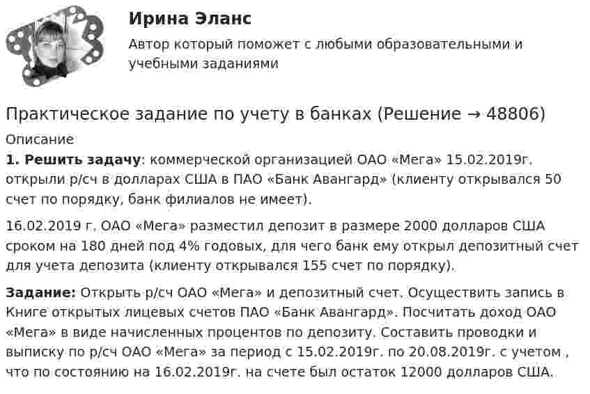      
            Описание
             1. Решить задачу: коммерческой организацией ОАО «Мега» 15.02.2019г. открыли р/сч в долларах США в ПАО «Банк Авангард» (клиенту открывался 50 счет по порядку, банк филиалов не имеет).	16.02.2019 г. ОАО «Мега» разместил депозит в размере 2000 долларов США сроком на 180 дней под 4% годовых, для чего банк ему открыл депозитный счет для учета депозита (клиенту открывался 155 счет по порядку). Задание: Открыть р/сч ОАО «Мега» и депозитный счет. Осуществить запись в Книге открытых лицевых счетов ПАО «Банк Авангард». Посчитать доход ОАО «Мега» в виде начисленных процентов по депозиту. Составить проводки и выписку по р/сч ОАО «Мега» за период с 15.02.2019г. по 20.08.2019г. с учетом , что по состоянию на 16.02.2019г. на счете был остаток 12000 долларов США.  
            
            
            ПРАКТИЧЕСКОЕ ЗАДАНИЕ   по учебному курсу «Безопасность жизнедеятельности» Росдистант вар 32Практическое задание по учету в банкахПрактическое задание по ФинансамПрактическое задание поФинансовому учету и анализуПрактическое задание по электронике (В 14 схема 1)Практическое задание - Правоведение (1/1) - для ММУПрактическое задание - ПРАВОВЕДЕНИЕ (1/1) - для ММУПрактическое задание по теме 4Практическое задание по теме 5Практическое задание по теме 6Практическое задание по теме 7Практическое задание по теме 8Практическое задание по теме 9Практическое задание по теме:9Система методов управления трудовой деятельностью в потребительском кооперативе