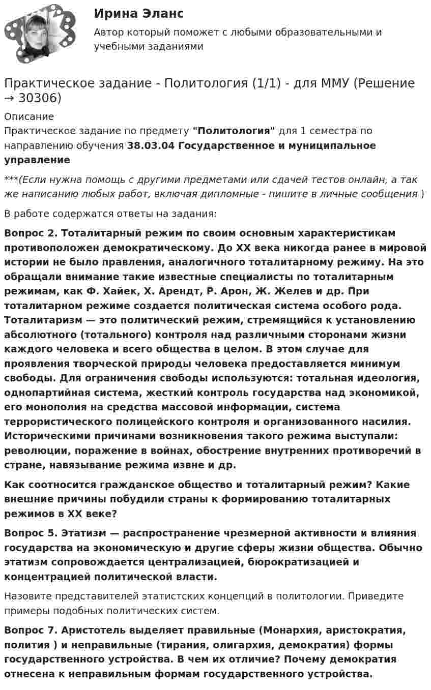      
          Описание
          Практическое задание по предмету Политология для 1 семестра по направлению обучения 38.03.04 Государственное и муниципальное управление***(Если нужна помощь с другими предметами или сдачей тестов онлайн, а так же написанию любых работ, включая дипломные - пишите в личные сообщения  )В работе содержатся ответы на задания:Вопрос 2. Тоталитарный режим по своим основным характеристикам противоположен демократическому. До ХХ века никогда ранее в мировой истории не было правления, аналогичного тоталитарному режиму. На это обращали внимание такие известные специалисты по тоталитарным режимам, как Ф. Хайек, Х. Арендт, Р. Арон, Ж. Желев и др. При тоталитарном режиме создается политическая система особого рода. Тоталитаризм — это политический режим, стремящийся к установлению абсолютного (тотального) контроля над различными сторонами жизни каждого человека и всего общества в целом. В этом случае для проявления творческой природы человека предоставляется минимум свободы. Для ограничения свободы используются: тотальная идеология, однопартийная система, жесткий контроль государства над экономикой, его монополия на средства массовой информации, система террористического полицейского контроля и организованного насилия. Историческими причинами возникновения такого режима выступали: революции, поражение в войнах, обострение внутренних противоречий в стране, навязывание режима извне и др.  Как соотносится гражданское общество и тоталитарный режим? Какие внешние причины побудили страны к формированию тоталитарных режимов в ХХ веке? Вопрос 5. Этатизм — распространение чрезмерной активности и влияния государства на экономическую и другие сферы жизни общества. Обычно этатизм сопровождается централизацией, бюрократизацией и концентрацией политической власти. 	Назовите представителей этатистских концепций в политологии. Приведите примеры подобных политических систем. Вопрос 7. Аристотель выделяет правильные (Монархия, аристократия, полития ) и неправильные (тирания, олигархия, демократия) формы государственного устройства. В чем их отличие? Почему демократия отнесена к неправильным формам государственного устройства.   
            
            
            практическое задание по криминологииПрактическое задание - Политология (1/1) - для ММУПрактическое задание по логистикепрактическое задание по международному частному правуПрактическое задание по металлическим конструкциям (задачи), Росдистант, Вариант БЯАПрактическое задание по металлическим конструкциям (задачи), Росдистант, Вариант ДАЮПрактическое задание по металлическим конструкциям (задачи), Росдистант, Вариант ДРАПрактическое задание по дисциплине Финансовый менеджмент, MBA, Moscow Business Academy/Московской Бизнес Академии (100 баллов из 100).Практическое задание по дисциплине  «Экономическая теория»Практическое задание: Подходы к охране биосферы Заполните таблицу соответствующими примерами и утверждениями, используя курс лекций, дополнительную литературу, ваш поиск и свои творческие способностиПрактическое задание: Подходы к охране биосферы Заполните таблицу соответствующими примерами и утверждениями, используя курс лекций, дополнительную литературу, ваш поиск и свои творческие способности.Практическое задание: Подходы к охране биосферы Заполните таблицу соответствующими примерами и утверждениями, используя курс лекций, дополнительную литературу, ваш поиск и свои творческие способности.. 2практическое задание по земельному правупрактическое задание по земельному праву