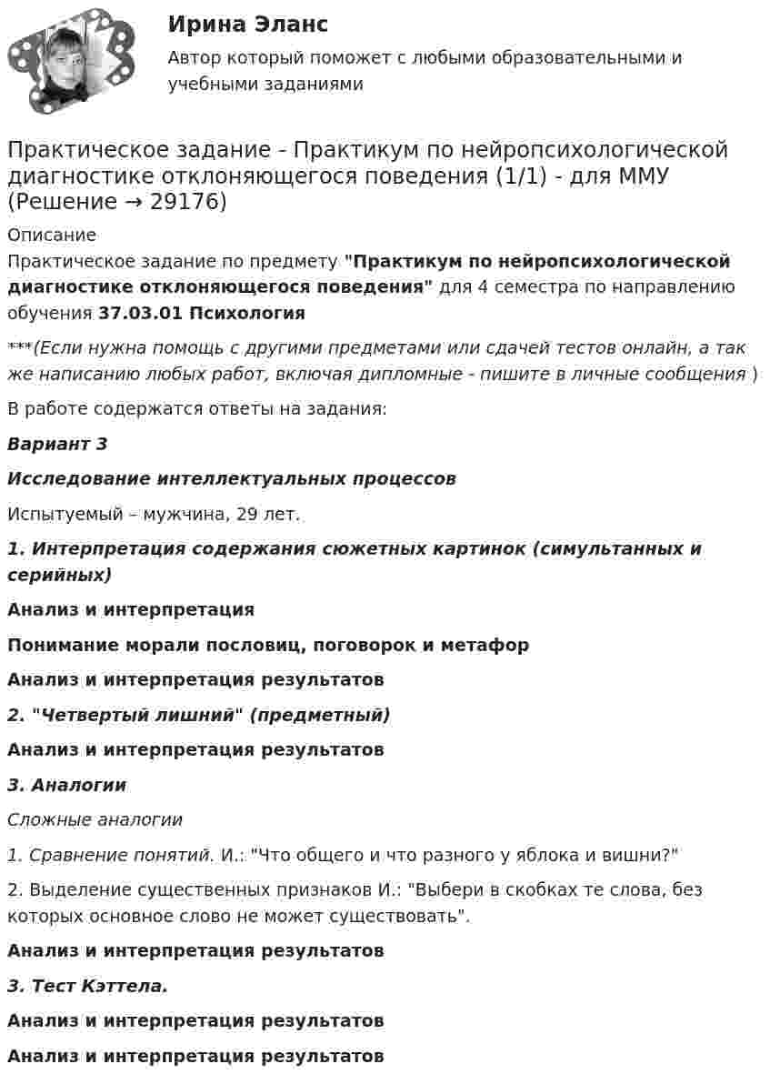      
          Описание
          Практическое задание по предмету Практикум по нейропсихологической диагностике отклоняющегося поведения для 4 семестра по направлению обучения 37.03.01 Психология***(Если нужна помощь с другими предметами или сдачей тестов онлайн, а так же написанию любых работ, включая дипломные - пишите в личные сообщения  )В работе содержатся ответы на задания:Вариант 3Исследование интеллектуальных процессов	Испытуемый – мужчина, 29 лет. 1. Интерпретация содержания сюжетных картинок (симультанных и серийных)Анализ и интерпретацияПонимание морали пословиц, поговорок и метафорАнализ и интерпретация результатов2. Четвертый лишний (предметный) Анализ и интерпретация результатов 3. Аналогии Сложные аналогии 1. Сравнение понятий. И.: Что общего и что разного у яблока и вишни? 	2. Выделение существенных признаков И.: Выбери в скобках те слова, без которых основное слово не может существовать. Анализ и интерпретация результатов 3. Тест Кэттела.Анализ и интерпретация результатовАнализ и интерпретация результатов  
            
            
            Практическое задание - Практикум по культуре речевого общения английского языка (2/2) - для ММУПрактическое задание - Практикум по нейропсихологической диагностике отклоняющегося поведения (1/1) - для ММУПрактическое задание - Практикум по нейропсихологической диагностике отклоняющегося поведения (1/1) - для ММУПрактическое задание - Практикум по психодиагностике  (1/1) - для ММУПрактическое задание - Практикум по психоконсультированию (1/1) - для ММУПрактическое задание - Практикум по психокоррекции (1/1) - для ММУПрактическое задание - Практическая грамматика (1/1) - для ММУПрактическое задание - ПРАВОВЕДЕНИЕ (1/1) - для ММУПрактическое задание - Правоведение - для ММУПрактическое задание - Право интеллектуальной собственности (1/1) - для ММУПрактическое задание - Правоохранительные органы (1/1) для ММУПрактическое задание - Право социального обеспечения (1/1) для ММУПрактическое задание - Практикум подготовки юридических документов (1/1) для ММУПрактическое задание - ПРАКТИКУМ ПОДГОТОВКИ ЮРИДИЧЕСКИХ ДОКУМЕНТОВ (1/1) для ММУ