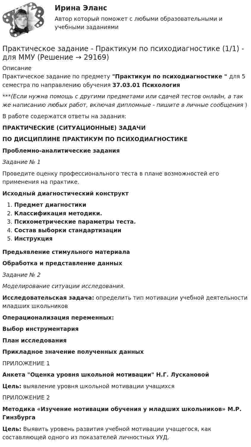      
          Описание
          Практическое задание по предмету Практикум по психодиагностике  для 5 семестра по направлению обучения 37.03.01 Психология***(Если нужна помощь с другими предметами или сдачей тестов онлайн, а так же написанию любых работ, включая дипломные - пишите в личные сообщения  )В работе содержатся ответы на задания: ПРАКТИЧЕСКИЕ (СИТУАЦИОННЫЕ) ЗАДАЧИ ПО ДИСЦИПЛИНЕ ПРАКТИКУМ ПО ПСИХОДИАГНОСТИКЕ Проблемно-аналитические задания Задание № 1	Проведите оценку профессионального теста в плане возможностей его применения на практике. Исходный диагностический конструктПредмет диагностикиКлассификация методики. Психометрические параметры теста.  Состав выборки стандартизацииИнструкция  Предьявление стимульного материала Обработка и представление данных Задание № 2 Моделирование ситуации исследования. Исследовательская задача: определить тип мотивации учебной деятельности младших школьников Операционализация переменных:Выбор инструментарияПлан исследования Прикладное значение полученных данныхПРИЛОЖЕНИЕ 1 Анкета Оценка уровня школьной мотивации Н.Г. Лускановой Цель: выявление уровня школьной мотивации учащихсяПРИЛОЖЕНИЕ 2Методика «Изучение мотивации обучения у младших школьников» М.Р. Гинзбурга Цель: Выявить уровень развития учебной мотивации учащегося, как составляющей одного из показателей личностных УУД.   
            
            
            Практическое задание - Практикум по нейропсихологической диагностике отклоняющегося поведения (1/1) - для ММУПрактическое задание - Практикум по психодиагностике  (1/1) - для ММУПрактическое задание - Практикум по психоконсультированию (1/1) - для ММУПрактическое задание - Практикум по психокоррекции (1/1) - для ММУПрактическое задание - Практическая грамматика (1/1) - для ММУПрактическое задание - Практическая грамматика (1/1) - для ММУПрактическое задание - Предпринимательское право  (1/1) для ММУПрактическое задание - Право интеллектуальной собственности (1/1) - для ММУПрактическое задание - Правоохранительные органы (1/1) для ММУПрактическое задание - Право социального обеспечения (1/1) для ММУПрактическое задание - Практикум подготовки юридических документов (1/1) для ММУПрактическое задание - ПРАКТИКУМ ПОДГОТОВКИ ЮРИДИЧЕСКИХ ДОКУМЕНТОВ (1/1) для ММУПрактическое задание - Практикум по культуре речевого общения английского языка (1/1) - для ММУПрактическое задание - Практикум по культуре речевого общения английского языка (2/2) - для ММУ