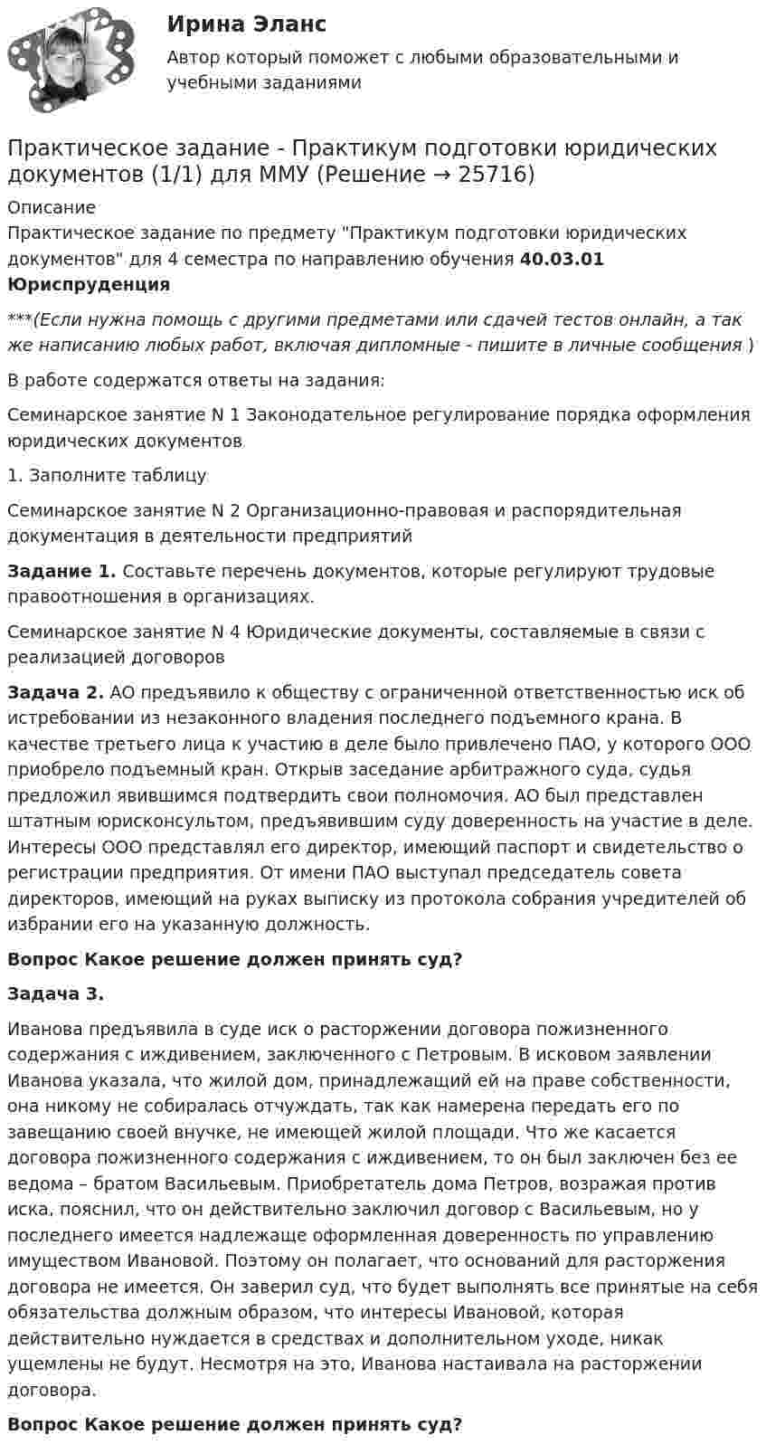      
          Описание
          Практическое задание по предмету Практикум подготовки юридических документов для 4 семестра по направлению обучения 40.03.01 Юриспруденция***(Если нужна помощь с другими предметами или сдачей тестов онлайн, а так же написанию любых работ, включая дипломные - пишите в личные сообщения  )В работе содержатся ответы на задания:Семинарское занятие N 1 Законодательное регулирование порядка оформления юридических документов1. Заполните таблицуСеминарское занятие N 2 Организационно-правовая и распорядительная документация в деятельности предприятийЗадание 1.  Составьте перечень документов, которые регулируют трудовые правоотношения в организациях.Семинарское занятие N 4 Юридические документы, составляемые в связи с реализацией договоровЗадача 2. АО предъявило к обществу с ограниченной ответственностью иск об истребовании из незаконного владения последнего подъемного крана. В качестве третьего лица к участию в деле было привлечено ПАО, у которого ООО приобрело подъемный кран. Открыв заседание арбитражного суда, судья предложил явившимся подтвердить свои полномочия. АО был представлен штатным юрисконсультом, предъявившим суду доверенность на участие в деле. Интересы ООО представлял его директор, имеющий паспорт и свидетельство о регистрации предприятия. От имени ПАО выступал председатель совета директоров, имеющий на руках выписку из протокола собрания учредителей об избрании его на указанную должность. Вопрос Какое решение должен принять суд? Задача 3.Иванова предъявила в суде иск о расторжении договора пожизненного содержания с иждивением, заключенного с Петровым. В исковом заявлении Иванова указала, что жилой дом, принадлежащий ей на праве собственности, она никому не собиралась отчуждать, так как намерена передать его по завещанию своей внучке, не имеющей жилой площади. Что же касается договора пожизненного содержания с иждивением, то он был заключен без ее ведома – братом Васильевым. Приобретатель дома Петров, возражая против иска, пояснил, что он действительно заключил договор с Васильевым, но у последнего имеется надлежаще оформленная доверенность по управлению имуществом Ивановой. Поэтому он полагает, что оснований для расторжения договора не имеется. Он заверил суд, что будет выполнять все принятые на себя обязательства должным образом, что интересы Ивановой, которая действительно нуждается в средствах и дополнительном уходе, никак ущемлены не будут. Несмотря на это, Иванова настаивала на расторжении договора. Вопрос Какое решение должен принять суд?  
            
            
            Практическое задание - Право социального обеспечения (1/1) для ММУПрактическое задание - Практикум подготовки юридических документов (1/1) для ММУПрактическое задание - ПРАКТИКУМ ПОДГОТОВКИ ЮРИДИЧЕСКИХ ДОКУМЕНТОВ (1/1) для ММУПрактическое задание - Практикум по культуре речевого общения английского языка (1/1) - для ММУПрактическое задание - Практикум по культуре речевого общения английского языка (2/2) - для ММУПрактическое задание - Практикум по нейропсихологической диагностике отклоняющегося поведения (1/1) - для ММУПрактическое задание - Практикум по нейропсихологической диагностике отклоняющегося поведения (1/1) - для ММУПрактическое задание по ФинансамПрактическое задание поФинансовому учету и анализуПрактическое задание по электронике (В 14 схема 1)Практическое задание - Правоведение (1/1) - для ММУПрактическое задание - ПРАВОВЕДЕНИЕ (1/1) - для ММУПрактическое задание - Правоведение - для ММУПрактическое задание - Право интеллектуальной собственности (1/1) - для ММУ