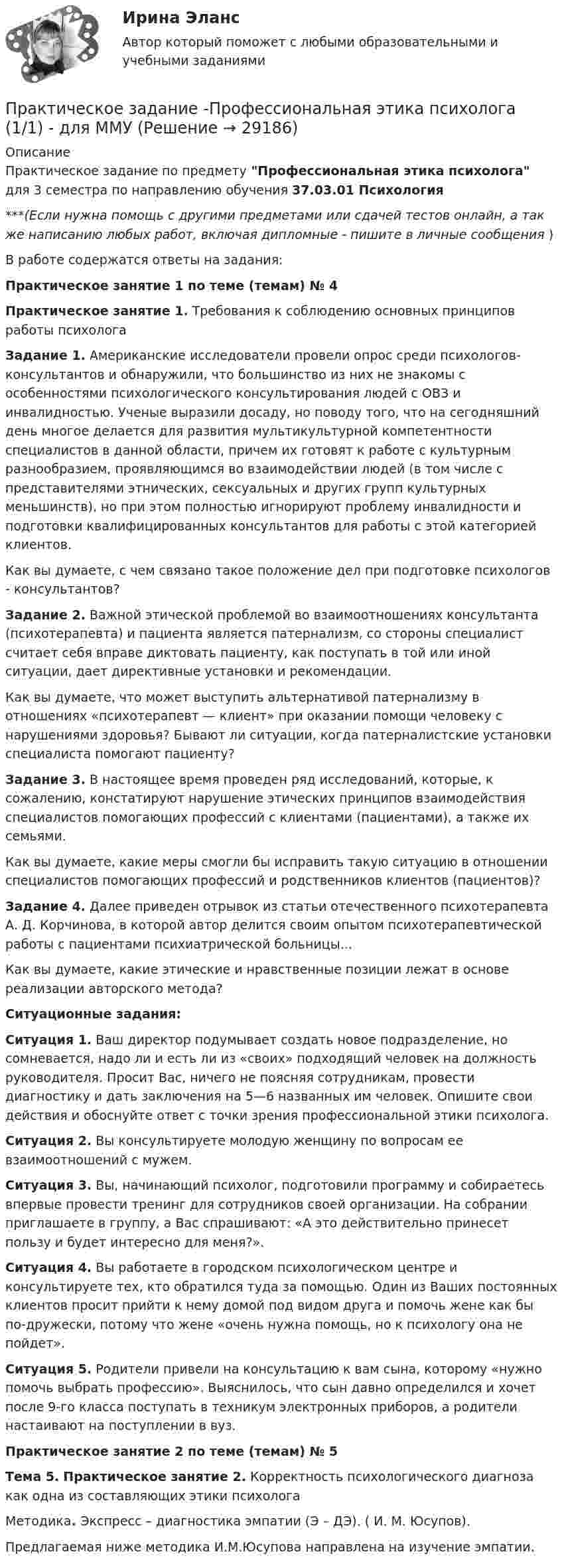      
          Описание
          Практическое задание по предмету Профессиональная этика психолога для 3 семестра по направлению обучения 37.03.01 Психология***(Если нужна помощь с другими предметами или сдачей тестов онлайн, а так же написанию любых работ, включая дипломные - пишите в личные сообщения  )В работе содержатся ответы на задания:Практическое занятие 1 по теме (темам) № 4Практическое занятие 1. Требования к соблюдению основных принципов работы психолога Задание 1. Американские исследователи провели опрос среди психологов-консультантов и обнаружили, что большинство из них не знакомы с особенностями психологического консультирования людей с ОВЗ и инвалидностью. Ученые выразили досаду, но поводу того, что на сегодняшний день многое делается для развития мультикультурной компетентности специалистов в данной области, причем их готовят к работе с культурным разнообразием, проявляющимся во взаимодействии людей (в том числе с представителями этнических, сексуальных и других групп культурных меньшинств), но при этом полностью игнорируют проблему инвалидности и подготовки квалифицированных консультантов для работы с этой категорией клиентов. 	Как вы думаете, с чем связано такое положение дел при подготовке психологов - консультантов?  Задание 2. Важной этической проблемой во взаимоотношениях консультанта (психотерапевта) и пациента является патернализм, со стороны специалист считает себя вправе диктовать пациенту, как поступать в той или иной ситуации, дает директивные установки и рекомендации. 	Как вы думаете, что может выступить альтернативой патернализму в отношениях «психотерапевт — клиент» при оказании помощи человеку с нарушениями здоровья? Бывают ли ситуации, когда патерналистские установки специалиста помогают пациенту?  Задание 3. В настоящее время проведен ряд исследований, которые, к сожалению, констатируют нарушение этических принципов взаимодействия специалистов помогающих профессий с клиентами (пациентами), а также их семьями. 	Как вы думаете, какие меры смогли бы исправить такую ситуацию в отношении специалистов помогающих профессий и родственников клиентов (пациентов)? Задание 4. Далее приведен отрывок из статьи отечественного психотерапевта А. Д. Корчинова, в которой автор делится своим опытом психотерапевтической работы с пациентами психиатрической больницы...	Как вы думаете, какие этические и нравственные позиции лежат в основе реализации авторского метода? Ситуационные задания:  Ситуация 1. Ваш директор подумывает создать новое подразделение, но сомневается, надо ли и есть ли из «своих» подходящий человек на должность руководителя. Просит Вас, ничего не поясняя сотрудникам, провести диагностику и дать заключения на 5—6 названных им человек. Опишите свои действия и обоснуйте ответ с точки зрения профессиональной этики психолога.Ситуация 2. Вы консультируете молодую женщину по вопросам ее взаимоотношений с мужем. Ситуация 3. Вы, начинающий психолог, подготовили программу и собираетесь впервые провести тренинг для сотрудников своей организации. На собрании приглашаете в группу, а Вас спрашивают: «А это действительно принесет пользу и будет интересно для меня?».Ситуация 4. Вы работаете в городском психологическом центре и консультируете тех, кто обратился туда за помощью. Один из Ваших постоянных клиентов просит прийти к нему домой под видом друга и помочь жене как бы по-дружески, потому что жене «очень нужна помощь, но к психологу она не пойдет». Ситуация 5. Родители привели на консультацию к вам сына, которому «нужно помочь выбрать профессию». Выяснилось, что сын давно определился и хочет после 9-го класса поступать в техникум электронных приборов, а родители настаивают на поступлении в вуз. Практическое занятие 2 по теме (темам) № 5 Тема 5. Практическое занятие 2. Корректность психологического диагноза как одна из составляющих этики психолога Методика. Экспресс – диагностика эмпатии (Э – ДЭ). ( И. М. Юсупов). 	Предлагаемая ниже методика И.М.Юсупова направлена на изучение эмпатии.    
            
            
            Практическое задание - Профессиональная этика (1/1) для ММУПрактическое задание -Профессиональная этика психолога (1/1) - для ММУПрактическое задание - Профессиональные творческие студии (практикум) (1/1) - для ММУПрактическое задание - Профессиональные творческие студии (практикум) (1/1) - для ММУПрактическое задание - Психодиагностика (1/1) - для ММУПрактическое задание - ПСИХОКОРРЕКЦИЯ (1/1) - для ММУПрактическое задание - ПСИХОЛОГИЯ ГЕНДЕРНЫХ ОТНОШЕНИЙ (1/1) - для ММУПрактическое задание - Предпринимательское право (1/1) - для ММУПрактическое задание - Предпринимательство (1/1) - для ММУПрактическое задание - Предпринимательство (1/1)- для ММУПрактическое задание - Прокурорский надзор (1/1) для ММУПрактическое задание - Противодействие коррупции в органах законодательной и исполнительной власти (1.1) для ММУПрактическое задание - Противодействие коррупции в органах законодательной и исполнительной власти (1/1) - для ММУПрактическое задание - Противодействие коррупции в органах законодательной и исполнительной власти (1/1) - для ММУ