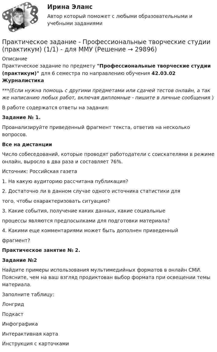      
          Описание
          Практическое задание по предмету Профессиональные творческие студии (практикум) для 6 семестра по направлению обучения 42.03.02 Журналистика***(Если нужна помощь с другими предметами или сдачей тестов онлайн, а так же написанию любых работ, включая дипломные - пишите в личные сообщения  )В работе содержатся ответы на задания:Задание № 1.Проанализируйте приведенный фрагмент текста, ответив на несколько вопросов.Все на дистанцииЧисло собеседований, которые проводят работодатели с соискателями в режиме онлайн, выросло в два раза и составляет 76%. Источник: Российская газета1. На какую аудиторию рассчитана публикация?2. Достаточно ли в данном случае одного источника статистики длятого, чтобы охарактеризовать ситуацию?3. Какие события, получение каких данных, какие социальныепроцессы являются предпосылками для подготовки материала?4. Какими еще комментариями может быть дополнен приведенныйфрагмент?Практическое занятие № 2.Задание №2Найдите примеры использования мультимедийных форматов в онлайн СМИ. Поясните, чем на ваш взгляд продиктован выбор формата при освещении темы материала.Заполните таблицу:ЛонгридПодкастИнфографикаИнтерактивная картаИнструкция с карточками  
            
            
            Практическое задание -Профессиональная этика психолога (1/1) - для ММУПрактическое задание - Профессиональные творческие студии (практикум) (1/1) - для ММУПрактическое задание - Профессиональные творческие студии (практикум) (1/1) - для ММУПрактическое задание - Психодиагностика (1/1) - для ММУПрактическое задание - ПСИХОКОРРЕКЦИЯ (1/1) - для ММУПрактическое задание - ПСИХОЛОГИЯ ГЕНДЕРНЫХ ОТНОШЕНИЙ (1/1) - для ММУПрактическое задание - Психология журналистики  (1/1) - для ММУПрактическое задание - Предпринимательство (1/1) - для ММУПрактическое задание - Предпринимательство (1/1)- для ММУПрактическое задание - Прокурорский надзор (1/1) для ММУПрактическое задание - Противодействие коррупции в органах законодательной и исполнительной власти (1.1) для ММУПрактическое задание - Противодействие коррупции в органах законодательной и исполнительной власти (1/1) - для ММУПрактическое задание - Противодействие коррупции в органах законодательной и исполнительной власти (1/1) - для ММУПрактическое задание - Профессиональная этика  (1/1) - для ММУ