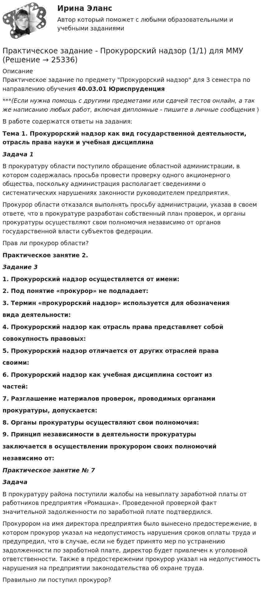      
          Описание
          Практическое задание по предмету Прокурорский надзор для 3 семестра по направлению обучения 40.03.01 Юриспруденция***(Если нужна помощь с другими предметами или сдачей тестов онлайн, а так же написанию любых работ, включая дипломные - пишите в личные сообщения  )В работе содержатся ответы на задания: Тема 1. Прокурорский надзор как вид государственной деятельности, отрасль права науки и учебная дисциплина Задача 1 	В прокуратуру области поступило обращение областной администрации, в котором содержалась просьба провести проверку одного акционерного общества, поскольку администрация располагает сведениями о систематических нарушениях законности руководителем предприятия.	Прокурор области отказался выполнять просьбу администрации, указав в своем ответе, что в прокуратуре разработан собственный план проверок, и органы прокуратуры осуществляют свои полномочия независимо от органов государственной власти субъектов федерации. 	Прав ли прокурор области?Практическое занятие 2.Задание 31. Прокурорский надзор осуществляется от имени:2. Под понятие «прокурор» не подпадает:3. Термин «прокурорский надзор» используется для обозначения вида деятельности:4. Прокурорский надзор как отрасль права представляет собой совокупность правовых:5. Прокурорский надзор отличается от других отраслей права своими:6. Прокурорский надзор как учебная дисциплина состоит из частей:7. Разглашение материалов проверок, проводимых органами прокуратуры, допускается:8. Органы прокуратуры осуществляют свои полномочия:9. Принцип независимости в деятельности прокуратуры заключается в осуществлении прокурором своих полномочий независимо от: Практическое занятие № 7 Задача 	В прокуратуру района поступили жалобы на невыплату заработной платы от работников предприятия «Ромашка». Проведенной проверкой факт значительной задолженности по заработной плате подтвердился.	Прокурором на имя директора предприятия было вынесено предостережение, в котором прокурор указал на недопустимость нарушения сроков оплаты труда и предупредил, что в случае, если не будет принято мер по устранению задолженности по заработной плате, директор будет привлечен к уголовной ответственности. Также в предостережении прокурор указал на недопустимость нарушения на предприятии законодательства об охране труда. Правильно ли поступил прокурор?  
            
            
            Практическое задание - Предпринимательство (1/1)- для ММУПрактическое задание - Прокурорский надзор (1/1) для ММУПрактическое задание - Противодействие коррупции в органах законодательной и исполнительной власти (1.1) для ММУПрактическое задание - Противодействие коррупции в органах законодательной и исполнительной власти (1/1) - для ММУПрактическое задание - Противодействие коррупции в органах законодательной и исполнительной власти (1/1) - для ММУПрактическое задание - Профессиональная этика  (1/1) - для ММУПрактическое задание - Профессиональная этика (1/1) для ММУПрактическое задание - Практикум по психодиагностике  (1/1) - для ММУПрактическое задание - Практикум по психоконсультированию (1/1) - для ММУПрактическое задание - Практикум по психокоррекции (1/1) - для ММУПрактическое задание - Практическая грамматика (1/1) - для ММУПрактическое задание - Практическая грамматика (1/1) - для ММУПрактическое задание - Предпринимательское право  (1/1) для ММУПрактическое задание - Предпринимательское право (1/1) - для ММУ