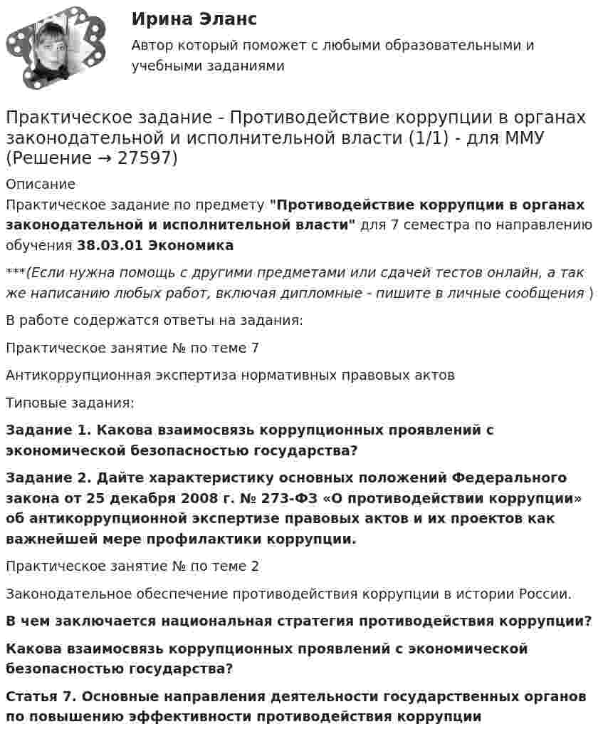      
          Описание
          Практическое задание по предмету Противодействие коррупции в органах законодательной и исполнительной власти для 7 семестра по направлению обучения 38.03.01 Экономика***(Если нужна помощь с другими предметами или сдачей тестов онлайн, а так же написанию любых работ, включая дипломные - пишите в личные сообщения  )В работе содержатся ответы на задания:	Практическое занятие № по теме 7	Антикоррупционная экспертиза нормативных правовых актов	Типовые задания: Задание 1. Какова взаимосвязь коррупционных проявлений с экономической безопасностью государства? Задание 2. Дайте характеристику основных положений Федерального закона от 25 декабря 2008 г. № 273-ФЗ «О противодействии коррупции» об антикоррупционной экспертизе правовых актов и их проектов как важнейшей мере профилактики коррупции.	Практическое занятие № по теме 2	Законодательное обеспечение противодействия коррупции в истории России. В чем заключается национальная стратегия противодействия коррупции? Какова взаимосвязь коррупционных проявлений с экономической безопасностью государства? Статья 7. Основные направления деятельности государственных органов по повышению эффективности противодействия коррупции  
            
            
            Практическое задание - Противодействие коррупции в органах законодательной и исполнительной власти (1/1) - для ММУПрактическое задание - Противодействие коррупции в органах законодательной и исполнительной власти (1/1) - для ММУПрактическое задание - Профессиональная этика  (1/1) - для ММУПрактическое задание - Профессиональная этика (1/1) для ММУПрактическое задание -Профессиональная этика психолога (1/1) - для ММУПрактическое задание - Профессиональные творческие студии (практикум) (1/1) - для ММУПрактическое задание - Профессиональные творческие студии (практикум) (1/1) - для ММУПрактическое задание - Практическая грамматика (1/1) - для ММУПрактическое задание - Практическая грамматика (1/1) - для ММУПрактическое задание - Предпринимательское право  (1/1) для ММУПрактическое задание - Предпринимательское право (1/1) - для ММУПрактическое задание - Предпринимательство (1/1) - для ММУПрактическое задание - Предпринимательство (1/1)- для ММУПрактическое задание - Прокурорский надзор (1/1) для ММУ