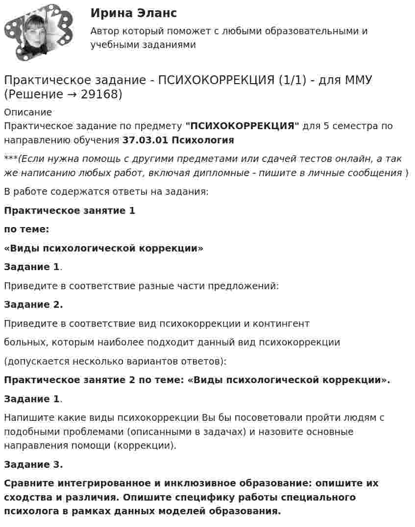      
          Описание
          Практическое задание по предмету ПСИХОКОРРЕКЦИЯ для 5 семестра по направлению обучения 37.03.01 Психология***(Если нужна помощь с другими предметами или сдачей тестов онлайн, а так же написанию любых работ, включая дипломные - пишите в личные сообщения  )В работе содержатся ответы на задания:Практическое занятие 1 по теме:«Виды психологической коррекции»Задание 1. Приведите в соответствие разные части предложений:Задание 2.Приведите в соответствие вид психокоррекции и контингент больных, которым наиболее подходит данный вид психокоррекции(допускается несколько вариантов ответов):Практическое занятие 2 по теме: «Виды психологической коррекции».Задание 1.Напишите какие виды психокоррекции Вы бы посоветовали пройти людям с подобными проблемами (описанными в задачах) и назовите основные направления помощи (коррекции).Задание 3.Сравните интегрированное и инклюзивное образование: опишите их сходства и различия. Опишите специфику работы специального психолога в рамках данных моделей образования.  
            
            
            Практическое задание - Психодиагностика (1/1) - для ММУПрактическое задание - ПСИХОКОРРЕКЦИЯ (1/1) - для ММУПрактическое задание - ПСИХОЛОГИЯ ГЕНДЕРНЫХ ОТНОШЕНИЙ (1/1) - для ММУПрактическое задание - Психология журналистики  (1/1) - для ММУПрактическое задание - Психология личности (1/1) - для ММУПрактическое задание - Психология личности (1/1) - для ММУПрактическое задание - Психология общения  (1/1) - для ММУПрактическое задание - Противодействие коррупции в органах законодательной и исполнительной власти (1.1) для ММУПрактическое задание - Противодействие коррупции в органах законодательной и исполнительной власти (1/1) - для ММУПрактическое задание - Противодействие коррупции в органах законодательной и исполнительной власти (1/1) - для ММУПрактическое задание - Профессиональная этика  (1/1) - для ММУПрактическое задание - Профессиональная этика (1/1) для ММУПрактическое задание -Профессиональная этика психолога (1/1) - для ММУПрактическое задание - Профессиональные творческие студии (практикум) (1/1) - для ММУ