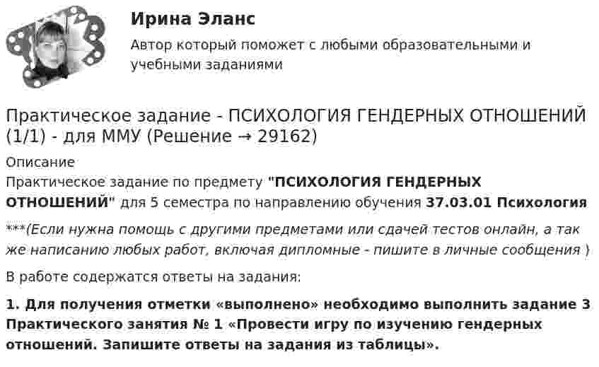      
          Описание
          Практическое задание по предмету ПСИХОЛОГИЯ ГЕНДЕРНЫХ ОТНОШЕНИЙ для 5 семестра по направлению обучения 37.03.01 Психология***(Если нужна помощь с другими предметами или сдачей тестов онлайн, а так же написанию любых работ, включая дипломные - пишите в личные сообщения  )В работе содержатся ответы на задания: 1.  Для получения отметки «выполнено» необходимо выполнить задание 3 Практического занятия № 1 «Провести игру по изучению гендерных отношений. Запишите ответы на задания из таблицы».   
            
            
            Практическое задание - ПСИХОКОРРЕКЦИЯ (1/1) - для ММУПрактическое задание - ПСИХОЛОГИЯ ГЕНДЕРНЫХ ОТНОШЕНИЙ (1/1) - для ММУПрактическое задание - Психология журналистики  (1/1) - для ММУПрактическое задание - Психология личности (1/1) - для ММУПрактическое задание - Психология личности (1/1) - для ММУПрактическое задание - Психология общения  (1/1) - для ММУПрактическое задание - ПСИХОЛОГИЯ ОБЩЕНИЯ (1/1) - для ММУПрактическое задание - Противодействие коррупции в органах законодательной и исполнительной власти (1/1) - для ММУПрактическое задание - Противодействие коррупции в органах законодательной и исполнительной власти (1/1) - для ММУПрактическое задание - Профессиональная этика  (1/1) - для ММУПрактическое задание - Профессиональная этика (1/1) для ММУПрактическое задание -Профессиональная этика психолога (1/1) - для ММУПрактическое задание - Профессиональные творческие студии (практикум) (1/1) - для ММУПрактическое задание - Профессиональные творческие студии (практикум) (1/1) - для ММУ