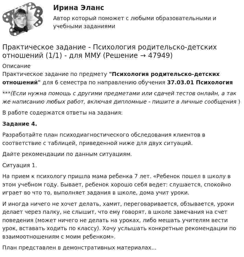     
            Описание
            Практическое задание по предмету Психология родительско-детских отношений для 6 семестра по направлению обучения 37.03.01 Психология***(Если нужна помощь с другими предметами или сдачей тестов онлайн, а так же написанию любых работ, включая дипломные - пишите в личные сообщения  )В работе содержатся ответы на задания:Задание 4. 	Разработайте план психодиагностического обследования клиентов в соответствие с таблицей, приведенной ниже для двух ситуаций. 	Дайте рекомендации по данным ситуациям.	Ситуация 1. 	На прием к психологу пришла мама ребенка 7 лет. «Ребенок пошел в школу в этом учебном году. Бывает, ребенок хорошо себя ведет: слушается, спокойно играет во что то, выполняет задания в школе, дома учит уроки. 	И иногда ничего не хочет делать, хамит, переговаривается, обзывается, уроки делает через палку, не слышит, что ему говорят, в школе замечания на счет поведения (может ничего не делать на уроках, либо мешать учителям вести урок, вставать ходить по классу). Хочу услышать конкретные рекомендации по взаимоотношениям с моим ребенком».План представлен в демонстративных материалах...  
            
            
            Практическое задание - ПСИХОЛОГИЯ ОБЩЕНИЯ (1/1) - для ММУПрактическое задание - Психология родительско-детских отношений (1/1) - для ММУПрактическое задание - Психология труда (1/1) - для ММУПрактическое задание - Психология управления (1/1) - для ММУПрактическое задание - Психология управления (1/1) - для ММУПрактическое задание ПСО РАНХИГСПрактическое задание - Развитие социального комплекса региона (1/1) - для ММУПрактическое задание - Профессиональные творческие студии (практикум) (1/1) - для ММУПрактическое задание - Психодиагностика (1/1) - для ММУПрактическое задание - ПСИХОКОРРЕКЦИЯ (1/1) - для ММУПрактическое задание - ПСИХОЛОГИЯ ГЕНДЕРНЫХ ОТНОШЕНИЙ (1/1) - для ММУПрактическое задание - Психология журналистики  (1/1) - для ММУПрактическое задание - Психология личности (1/1) - для ММУПрактическое задание - Психология личности (1/1) - для ММУ