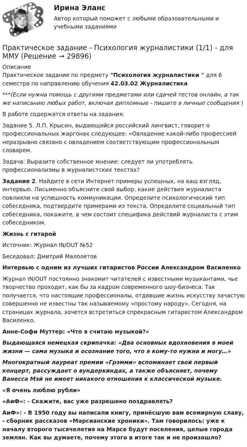      
          Описание
          Практическое задание по предмету Психология журналистики  для 6 семестра по направлению обучения 42.03.02 Журналистика***(Если нужна помощь с другими предметами или сдачей тестов онлайн, а так же написанию любых работ, включая дипломные - пишите в личные сообщения  )В работе содержатся ответы на задания:Задание 5. Л.П. Крысин, выдающийся российский лингвист, говорит о профессиональных жаргонах следующее: «Овладение какой-либо профессией неразрывно связано с овладением соответствующим профессиональным словарем.Задача: Выразите собственное мнение: следует ли употреблять профессионализмы в журналистских текстах? Задание 2. Найдите в сети Интернет примеры успешных, на ваш взгляд, интервью. Письменно объясните свой выбор, какие действия журналиста повлияли на успешность коммуникации. Определите психологический тип собеседника, подтвердите примерами из текста. Определите социальный тип собеседника, покажите, в чем состоит специфика действий журналиста с этим собеседником. Жизнь с гитарой	Источник: Журнал IN/OUT №52 Беседовал: Дмитрий Малолетов Интервью с одним из лучших гитаристов России Александром Василенко	Журнал IN/OUT постоянно знакомит читателей с известными музыкантами, чье творчество проходит, как бы за кадром современного шоу-бизнеса. Так получается, что настоящие профессионалы, отдавшие жизнь искусству зачастую совершенно не известны так называемому «простому народу». Сегодня, на страницах журнала, хочется встретиться спрекрасным гитаристом Александром Василенко. Анне-Софи Муттер: «Что я считаю музыкой?» Выдающаяся немецкая скрипачка: «Два основных вдохновения в моей жизни — сама музыка и осознание того, что я кому-то нужна и могу…» Многократный лауреат премии «Грэмми» вспоминает свой первый концерт, рассуждает о вундеркиндах, а также объясняет, почему Ванесса Мэй не имеет никакого отношения к классической музыке. «Я очень люблю рубли» «AиФ»: - Скажите, вас уже разрешено поздравлять?AиФ»: - В 1950 году вы написали книгу, принёсшую вам всемирную славу, - сборник рассказов «Марсианские хроники». Там говорилось: уже к началу второго тысячелетия на Марсе будут поселения, целые города землян. Как вы думаете, почему этого в итоге так и не произошло?  
            
            
            Практическое задание - ПСИХОЛОГИЯ ГЕНДЕРНЫХ ОТНОШЕНИЙ (1/1) - для ММУПрактическое задание - Психология журналистики  (1/1) - для ММУПрактическое задание - Психология личности (1/1) - для ММУПрактическое задание - Психология личности (1/1) - для ММУПрактическое задание - Психология общения  (1/1) - для ММУПрактическое задание - ПСИХОЛОГИЯ ОБЩЕНИЯ (1/1) - для ММУПрактическое задание - Психология родительско-детских отношений (1/1) - для ММУПрактическое задание - Противодействие коррупции в органах законодательной и исполнительной власти (1/1) - для ММУПрактическое задание - Профессиональная этика  (1/1) - для ММУПрактическое задание - Профессиональная этика (1/1) для ММУПрактическое задание -Профессиональная этика психолога (1/1) - для ММУПрактическое задание - Профессиональные творческие студии (практикум) (1/1) - для ММУПрактическое задание - Профессиональные творческие студии (практикум) (1/1) - для ММУПрактическое задание - Психодиагностика (1/1) - для ММУ