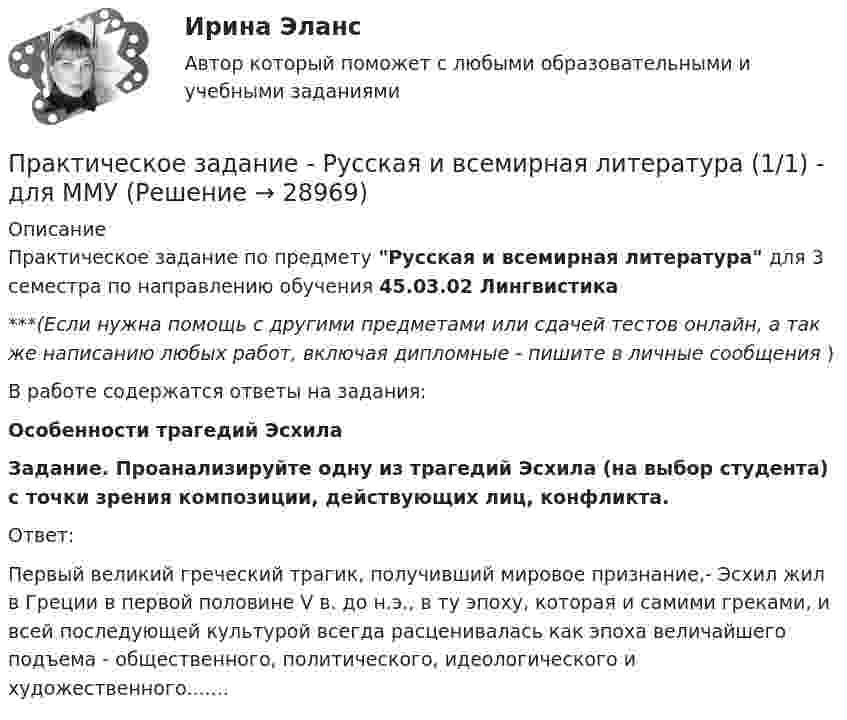      
          Описание
          Практическое задание по предмету Русская и всемирная литература для 3 семестра по направлению обучения 45.03.02 Лингвистика***(Если нужна помощь с другими предметами или сдачей тестов онлайн, а так же написанию любых работ, включая дипломные - пишите в личные сообщения  )В работе содержатся ответы на задания:Особенности трагедий Эсхила Задание. Проанализируйте одну из трагедий Эсхила (на выбор студента) с точки зрения композиции, действующих лиц, конфликта. 	Ответ:Первый великий греческий трагик, получивший мировое признание,- Эсхил жил в Греции в первой половине V в. до н.э., в ту эпоху, которая и самими греками, и всей последующей культурой всегда расценивалась как эпоха величайшего подъема - общественного, политического, идеологического и художественного.......  
            
            
            Практическое задание - Риторика (1/1) для ММУПрактическое задание - Русская и всемирная литература  (1/1) - для ММУПрактическое задание - Русский язык и культура речи (1/1) - для ММУПрактическое задание - Русский язык и культура речи (1/1) - для ММУПрактическое задание Русский язык и культура речи (часть 1/1)Практическое задание - Семейное консультирование (1/1) - для ММУПрактическое задание - СЕМЕЙНОЕ ПРАВО (1/1) для ММУПрактическое задание - Психология труда (1/1) - для ММУПрактическое задание - Психология управления (1/1) - для ММУПрактическое задание - Психология управления (1/1) - для ММУПрактическое задание ПСО РАНХИГСПрактическое задание - Развитие социального комплекса региона (1/1) - для ММУПрактическое задание - РЕГИОНАЛИСТИКА  (1/1) - для ММУПрактическое задание - Регионалистика - для ММУ