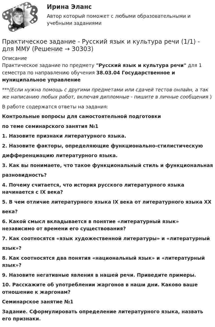      
          Описание
          Практическое задание по предмету Русский язык и культура речи для 1 семестра по направлению обучения 38.03.04 Государственное и муниципальное управление***(Если нужна помощь с другими предметами или сдачей тестов онлайн, а так же написанию любых работ, включая дипломные - пишите в личные сообщения  )В работе содержатся ответы на задания:Контрольные вопросы для самостоятельной подготовкипо теме семинарского занятия №11. Назовите признаки литературного языка.2. Назовите факторы, определяющие функционально-стилистическуюдифференциацию литературного языка.3. Как вы понимаете, что такое функциональный стиль и функциональнаяразновидность?4. Почему считается, что история русского литературного языка начинается с IX века?5. В чем отличие литературного языка IX века от литературного языка ХХвека?6. Какой смысл вкладывается в понятие «литературный язык» независимо от времени его существования?7. Как соотносятся «язык художественной литературы» и «литературныйязык»?8. Как соотносятся два понятия «национальный язык» и «литературный язык»?9. Назовите негативные явления в нашей речи. Приведите примеры.10. Расскажите об употреблении жаргонов в наши дни. Каково ваше отношение к жаргонам?Семинарское занятие №1Задание. Сформулировать определение литературного языка, назвать его признаки.   
            
            
            Практическое задание - Русская и всемирная литература  (1/1) - для ММУПрактическое задание - Русский язык и культура речи (1/1) - для ММУПрактическое задание - Русский язык и культура речи (1/1) - для ММУПрактическое задание Русский язык и культура речи (часть 1/1)Практическое задание - Семейное консультирование (1/1) - для ММУПрактическое задание - СЕМЕЙНОЕ ПРАВО (1/1) для ММУПрактическое задание - Современные технологии в обучении иностранным языкам (1/1) - для ММУПрактическое задание - Психология управления (1/1) - для ММУПрактическое задание - Психология управления (1/1) - для ММУПрактическое задание ПСО РАНХИГСПрактическое задание - Развитие социального комплекса региона (1/1) - для ММУПрактическое задание - РЕГИОНАЛИСТИКА  (1/1) - для ММУПрактическое задание - Регионалистика - для ММУПрактическое задание - Рекламный менеджмент (1/1) - для ММУ