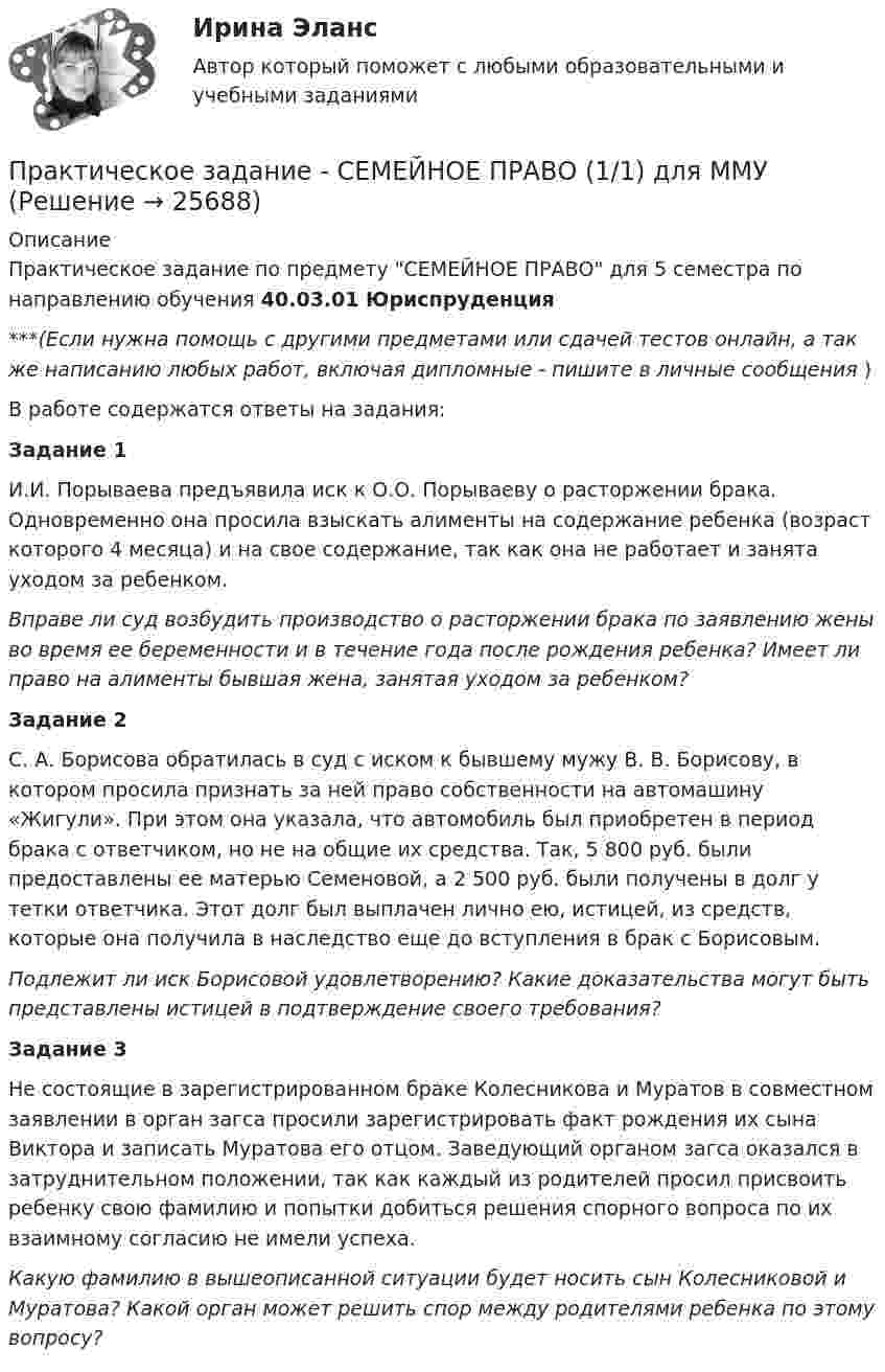      
          Описание
          Практическое задание по предмету СЕМЕЙНОЕ ПРАВО для 5 семестра по направлению обучения 40.03.01 Юриспруденция***(Если нужна помощь с другими предметами или сдачей тестов онлайн, а так же написанию любых работ, включая дипломные - пишите в личные сообщения  )В работе содержатся ответы на задания:Задание 1И.И. Порываева предъявила иск к О.О. Порываеву о расторжении брака. Одновременно она просила взыскать алименты на содержание ребенка (возраст которого 4 месяца) и на свое содержание, так как она не работает и занята уходом за ребенком.Вправе ли суд возбудить производство о расторжении брака по заявлению жены во время ее беременности и в течение года после рождения ребенка? Имеет ли право на алименты бывшая жена, занятая уходом за ребенком?Задание 2С. А. Борисова обратилась в суд с иском к бывшему мужу В. В. Борисову, в котором просила признать за ней право собственности на автомашину «Жигули». При этом она указала, что автомобиль был приобретен в период брака с ответчиком, но не на общие их средства. Так, 5 800 руб. были предоставлены ее матерью Семеновой, а 2 500 руб. были получены в долг у тетки ответчика. Этот долг был выплачен лично ею, истицей, из средств, которые она получила в наследство еще до вступления в брак с Борисовым.Подлежит ли иск Борисовой удовлетворению? Какие доказательства могут быть представлены истицей в подтверждение своего требования?Задание 3Не состоящие в зарегистрированном браке Колесникова и Муратов в совместном заявлении в орган загса просили зарегистрировать факт рождения их сына Виктора и записать Муратова его отцом. Заведующий органом загса оказался в затруднительном положении, так как каждый из родителей просил присвоить ребенку свою фамилию и попытки добиться решения спорного вопроса по их взаимному согласию не имели успеха.Какую фамилию в вышеописанной ситуации будет носить сын Колесниковой и Муратова? Какой орган может решить спор между родителями ребенка по этому вопросу?  
            
            
            Практическое задание - Семейное консультирование (1/1) - для ММУПрактическое задание - СЕМЕЙНОЕ ПРАВО (1/1) для ММУПрактическое задание - Современные технологии в обучении иностранным языкам (1/1) - для ММУПрактическое задание - Современный русский язык  (1/1) - для ММУПрактическое задание состоит из трех частей: 1. Оценка имиджа методом ранжирования. 2. Оценка имиджа с использованием иерархической структуры индикаторов имиджа организаций.Практическое задание - Социальная психология (1/1) - для ММУПрактическое задание - Социальная психология (1/1) - для ММУПрактическое задание - РЕГИОНАЛИСТИКА  (1/1) - для ММУПрактическое задание - Регионалистика - для ММУПрактическое задание - Рекламный менеджмент (1/1) - для ММУПрактическое задание - Риторика (1/1) для ММУПрактическое задание - Русская и всемирная литература  (1/1) - для ММУПрактическое задание - Русский язык и культура речи (1/1) - для ММУПрактическое задание - Русский язык и культура речи (1/1) - для ММУ