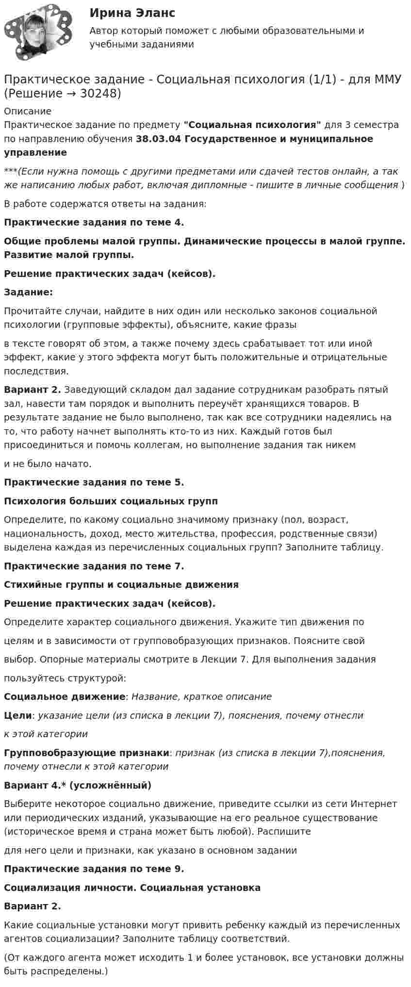      
          Описание
          Практическое задание по предмету Социальная психология для 3 семестра по направлению обучения 38.03.04 Государственное и муниципальное управление***(Если нужна помощь с другими предметами или сдачей тестов онлайн, а так же написанию любых работ, включая дипломные - пишите в личные сообщения  )В работе содержатся ответы на задания:Практические задания по теме 4.Общие проблемы малой группы. Динамические процессы в малой группе. Развитие малой группы.Решение практических задач (кейсов).Задание:Прочитайте случаи, найдите в них один или несколько законов социальной психологии (групповые эффекты), объясните, какие фразыв тексте говорят об этом, а также почему здесь срабатывает тот или иной эффект, какие у этого эффекта могут быть положительные и отрицательные последствия.Вариант 2. Заведующий складом дал задание сотрудникам разобрать пятый зал, навести там порядок и выполнить переучёт хранящихся товаров. В результате задание не было выполнено, так как все сотрудники надеялись на то, что работу начнет выполнять кто-то из них. Каждый готов был присоединиться и помочь коллегам, но выполнение задания так никеми не было начато.Практические задания по теме 5.Психология больших социальных группОпределите, по какому социально значимому признаку (пол, возраст, национальность, доход, место жительства, профессия, родственные связи) выделена каждая из перечисленных социальных групп? Заполните таблицу.Практические задания по теме 7.Стихийные группы и социальные движенияРешение практических задач (кейсов).Определите характер социального движения. Укажите тип движения поцелям и в зависимости от групповобразующих признаков. Поясните свойвыбор. Опорные материалы смотрите в Лекции 7. Для выполнения заданияпользуйтесь структурой:Социальное движение: Название, краткое описаниеЦели: указание цели (из списка в лекции 7), пояснения, почему отнеслик этой категорииГрупповобразующие признаки: признак (из списка в лекции 7),пояснения, почему отнесли к этой категорииВариант 4.* (усложнённый)Выберите некоторое социально движение, приведите ссылки из сети Интернет или периодических изданий, указывающие на его реальное существование (историческое время и страна может быть любой). Распишитедля него цели и признаки, как указано в основном заданииПрактические задания по теме 9.Социализация личности. Социальная установкаВариант 2.Какие социальные установки могут привить ребенку каждый из перечисленных агентов социализации? Заполните таблицу соответствий.(От каждого агента может исходить 1 и более установок, все установки должны быть распределены.)  
            
            
            Практическое задание - Социальная психология (1/1) - для ММУПрактическое задание - Социальная психология (1/1) - для ММУПрактическое задание - Социальная психология (1/1) - для ММУПрактическое задание - Социальная психология (1/1) - для ММУПрактическое задание - Социальная психология (1/1) - для ММУПрактическое задание - Социальная психология (1/1) - для ММУПрактическое задание - Социальная психология (1/1) - для ММУПрактическое задание - Русский язык и культура речи (1/1) - для ММУПрактическое задание - Русский язык и культура речи (1/1) - для ММУПрактическое задание Русский язык и культура речи (часть 1/1)Практическое задание - Семейное консультирование (1/1) - для ММУПрактическое задание - СЕМЕЙНОЕ ПРАВО (1/1) для ММУПрактическое задание - Современные технологии в обучении иностранным языкам (1/1) - для ММУПрактическое задание - Современный русский язык  (1/1) - для ММУ