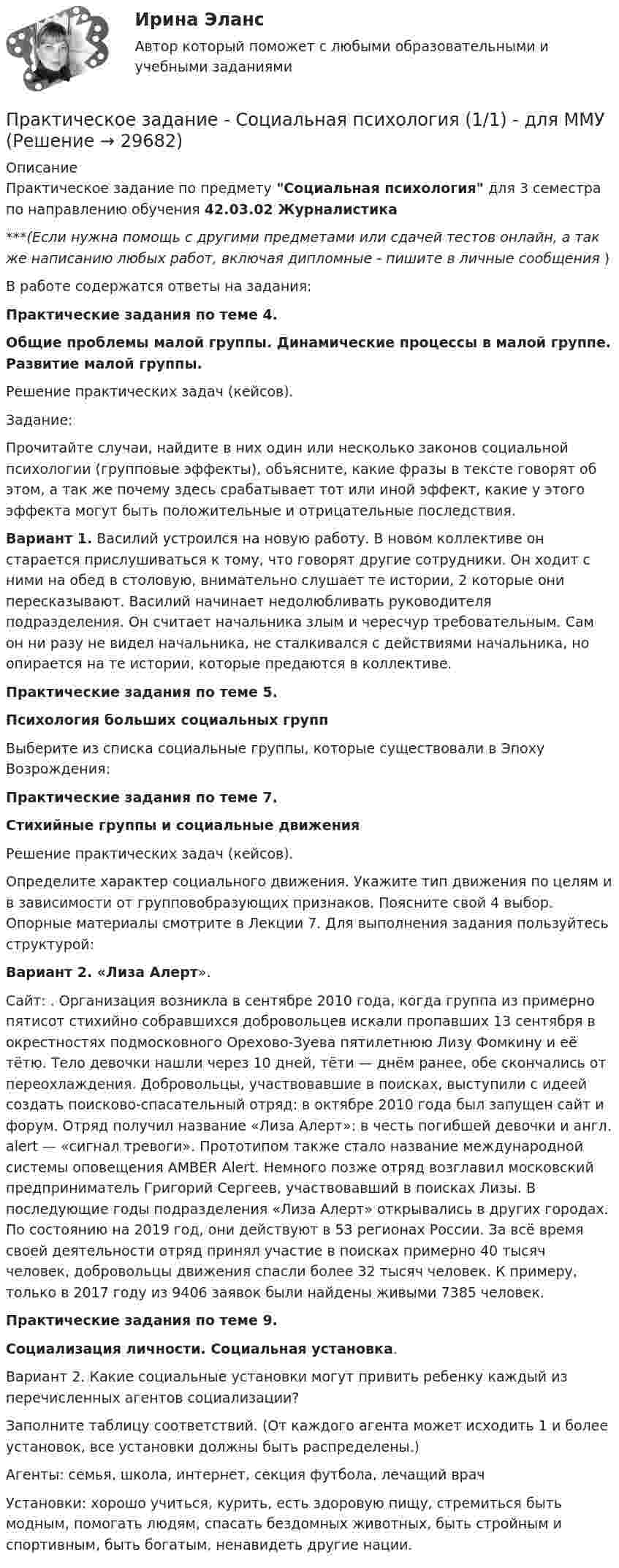      
          Описание
          Практическое задание по предмету Социальная психология для 3 семестра по направлению обучения 42.03.02 Журналистика***(Если нужна помощь с другими предметами или сдачей тестов онлайн, а так же написанию любых работ, включая дипломные - пишите в личные сообщения  )В работе содержатся ответы на задания:Практические задания по теме 4. Общие проблемы малой группы. Динамические процессы в малой группе. Развитие малой группы. Решение практических задач (кейсов). Задание:Прочитайте случаи, найдите в них один или несколько законов социальной психологии (групповые эффекты), объясните, какие фразы в тексте говорят об этом, а так же почему здесь срабатывает тот или иной эффект, какие у этого эффекта могут быть положительные и отрицательные последствия.Вариант 1. Василий устроился на новую работу. В новом коллективе он старается прислушиваться к тому, что говорят другие сотрудники. Он ходит с ними на обед в столовую, внимательно слушает те истории, 2 которые они пересказывают. Василий начинает недолюбливать руководителя подразделения. Он считает начальника злым и чересчур требовательным. Сам он ни разу не видел начальника, не сталкивался с действиями начальника, но опирается на те истории, которые предаются в коллективе. Практические задания по теме 5. Психология больших социальных группВыберите из списка социальные группы, которые существовали в Эпоху Возрождения:Практические задания по теме 7.Стихийные группы и социальные движенияРешение практических задач (кейсов). Определите характер социального движения. Укажите тип движения по целям и в зависимости от групповобразующих признаков. Поясните свой 4 выбор. Опорные материалы смотрите в Лекции 7. Для выполнения задания пользуйтесь структурой: Вариант 2. «Лиза Алерт». Сайт: . Организация возникла в сентябре 2010 года, когда группа из примерно пятисот стихийно собравшихся добровольцев искали пропавших 13 сентября в окрестностях подмосковного Орехово-Зуева пятилетнюю Лизу Фомкину и её тётю. Тело девочки нашли через 10 дней, тёти — днём ранее, обе скончались от переохлаждения. Добровольцы, участвовавшие в поисках, выступили с идеей создать поисково-спасательный отряд: в октябре 2010 года был запущен сайт  и форум. Отряд получил название «Лиза Алерт»: в честь погибшей девочки и англ. alert — «сигнал тревоги». Прототипом также стало название международной системы оповещения AMBER Alert. Немного позже отряд возглавил московский предприниматель Григорий Сергеев, участвовавший в поисках Лизы. В последующие годы подразделения «Лиза Алерт» открывались в других городах. По состоянию на 2019 год, они действуют в 53 регионах России. За всё время своей деятельности отряд принял участие в поисках примерно 40 тысяч человек, добровольцы движения спасли более 32 тысяч человек. К примеру, только в 2017 году из 9406 заявок были найдены живыми 7385 человек.Практические задания по теме 9.Социализация личности. Социальная установка.Вариант 2. Какие социальные установки могут привить ребенку каждый из перечисленных агентов социализации? Заполните таблицу соответствий. (От каждого агента может исходить 1 и более установок, все установки должны быть распределены.) Агенты: семья, школа, интернет, секция футбола, лечащий врач Установки: хорошо учиться, курить, есть здоровую пищу, стремиться быть модным, помогать людям, спасать бездомных животных, быть стройным и спортивным, быть богатым, ненавидеть другие нации.  
            
            
            Практическое задание состоит из трех частей: 1. Оценка имиджа методом ранжирования. 2. Оценка имиджа с использованием иерархической структуры индикаторов имиджа организаций.Практическое задание - Социальная психология (1/1) - для ММУПрактическое задание - Социальная психология (1/1) - для ММУПрактическое задание - Социальная психология (1/1) - для ММУПрактическое задание - Социальная психология (1/1) - для ММУПрактическое задание - Социальная психология (1/1) - для ММУПрактическое задание - Социальная психология (1/1) - для ММУПрактическое задание - Русская и всемирная литература  (1/1) - для ММУПрактическое задание - Русский язык и культура речи (1/1) - для ММУПрактическое задание - Русский язык и культура речи (1/1) - для ММУПрактическое задание Русский язык и культура речи (часть 1/1)Практическое задание - Семейное консультирование (1/1) - для ММУПрактическое задание - СЕМЕЙНОЕ ПРАВО (1/1) для ММУПрактическое задание - Современные технологии в обучении иностранным языкам (1/1) - для ММУ