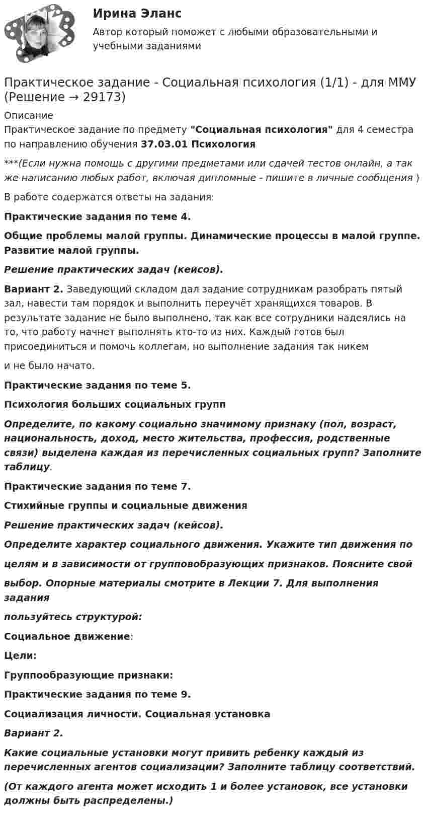      
          Описание
          Практическое задание по предмету Социальная психология для 4 семестра по направлению обучения 37.03.01 Психология***(Если нужна помощь с другими предметами или сдачей тестов онлайн, а так же написанию любых работ, включая дипломные - пишите в личные сообщения  )В работе содержатся ответы на задания:Практические задания по теме 4.Общие проблемы малой группы. Динамические процессы в малой группе. Развитие малой группы.Решение практических задач (кейсов). Вариант 2. Заведующий складом дал задание сотрудникам разобрать пятый зал, навести там порядок и выполнить переучёт хранящихся товаров. В результате задание не было выполнено, так как все сотрудники надеялись на то, что работу начнет выполнять кто-то из них. Каждый готов был присоединиться и помочь коллегам, но выполнение задания так никем  и не было начато.Практические задания по теме 5.Психология больших социальных групп Определите, по какому социально значимому признаку (пол, возраст, национальность, доход, место жительства, профессия, родственные связи) выделена каждая из перечисленных социальных групп? Заполните таблицу.Практические задания по теме 7.Стихийные группы и социальные движенияРешение практических задач (кейсов).Определите характер социального движения. Укажите тип движения поцелям и в зависимости от групповобразующих признаков. Поясните свой выбор. Опорные материалы смотрите в Лекции 7. Для выполнения заданияпользуйтесь структурой:Социальное движение:Цели:Группообразующие признаки:Практические задания по теме 9.Социализация личности. Социальная установкаВариант 2.  Какие социальные установки могут привить ребенку каждый из перечисленных агентов социализации? Заполните таблицу соответствий.  (От каждого агента может исходить 1 и более установок, все установки должны быть распределены.)   
            
            
            Практическое задание - Социальная психология (1/1) - для ММУПрактическое задание - Социальная психология (1/1) - для ММУПрактическое задание - Социальная психология (1/1) для ММУПрактическое задание - Социальная психология - для ММУПрактическое задание - Социально-психологический тренинг (1/1) - для ММУПрактическое задание - Социальные медиа (1/1) - для ММУПрактическое задание - Социология (1/1) - для ММУПрактическое задание - Современные технологии в обучении иностранным языкам (1/1) - для ММУПрактическое задание - Современный русский язык  (1/1) - для ММУПрактическое задание состоит из трех частей: 1. Оценка имиджа методом ранжирования. 2. Оценка имиджа с использованием иерархической структуры индикаторов имиджа организаций.Практическое задание - Социальная психология (1/1) - для ММУПрактическое задание - Социальная психология (1/1) - для ММУПрактическое задание - Социальная психология (1/1) - для ММУПрактическое задание - Социальная психология (1/1) - для ММУ