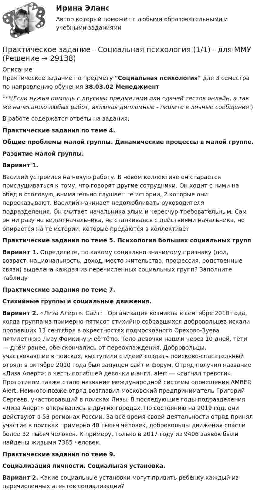      
          Описание
          Практическое задание по предмету Социальная психология для 3 семестра по направлению обучения 38.03.02 Менеджмент***(Если нужна помощь с другими предметами или сдачей тестов онлайн, а так же написанию любых работ, включая дипломные - пишите в личные сообщения  )В работе содержатся ответы на задания:Практические задания по теме 4. Общие проблемы малой группы. Динамические процессы в малой группе.Развитие малой группы.Вариант 1. Василий устроился на новую работу. В новом коллективе он старается прислушиваться к тому, что говорят другие сотрудники. Он ходит с ними на обед в столовую, внимательно слушает те истории, 2 которые они пересказывают. Василий начинает недолюбливать руководителя подразделения. Он считает начальника злым и чересчур требовательным. Сам он ни разу не видел начальника, не сталкивался с действиями начальника, но опирается на те истории, которые предаются в коллективе?Практические задания по теме 5. Психология больших социальных группВариант 1. Определите, по какому социально значимому признаку (пол, возраст, национальность, доход, место жительства, профессия, родственные связи) выделена каждая из перечисленных социальных групп? Заполните таблицуПрактические задания по теме 7.Стихийные группы и социальные движения.Вариант 2. «Лиза Алерт». Сайт: . Организация возникла в сентябре 2010 года, когда группа из примерно пятисот стихийно собравшихся добровольцев искали пропавших 13 сентября в окрестностях подмосковного Орехово-Зуева пятилетнюю Лизу Фомкину и её тётю. Тело девочки нашли через 10 дней, тёти — днём ранее, обе скончались от переохлаждения. Добровольцы, участвовавшие в поисках, выступили с идеей создать поисково-спасательный отряд: в октябре 2010 года был запущен сайт  и форум. Отряд получил название «Лиза Алерт»: в честь погибшей девочки и англ. alert — «сигнал тревоги». Прототипом также стало название международной системы оповещения AMBER Alert. Немного позже отряд возглавил московский предприниматель Григорий Сергеев, участвовавший в поисках Лизы. В последующие годы подразделения «Лиза Алерт» открывались в других городах. По состоянию на 2019 год, они действуют в 53 регионах России. За всё время своей деятельности отряд принял участие в поисках примерно 40 тысяч человек, добровольцы движения спасли более 32 тысяч человек. К примеру, только в 2017 году из 9406 заявок были найдены живыми 7385 человек.Практические задания по теме 9.Социализация личности. Социальная установка.Вариант 2. Какие социальные установки могут привить ребенку каждый из перечисленных агентов социализации?  
            
            
            Практическое задание - Социальная психология (1/1) - для ММУПрактическое задание - Социальная психология (1/1) - для ММУПрактическое задание - Социальная психология (1/1) - для ММУПрактическое задание - Социальная психология (1/1) - для ММУПрактическое задание - Социальная психология (1/1) для ММУПрактическое задание - Социальная психология - для ММУПрактическое задание - Социально-психологический тренинг (1/1) - для ММУПрактическое задание - Семейное консультирование (1/1) - для ММУПрактическое задание - СЕМЕЙНОЕ ПРАВО (1/1) для ММУПрактическое задание - Современные технологии в обучении иностранным языкам (1/1) - для ММУПрактическое задание - Современный русский язык  (1/1) - для ММУПрактическое задание состоит из трех частей: 1. Оценка имиджа методом ранжирования. 2. Оценка имиджа с использованием иерархической структуры индикаторов имиджа организаций.Практическое задание - Социальная психология (1/1) - для ММУПрактическое задание - Социальная психология (1/1) - для ММУ