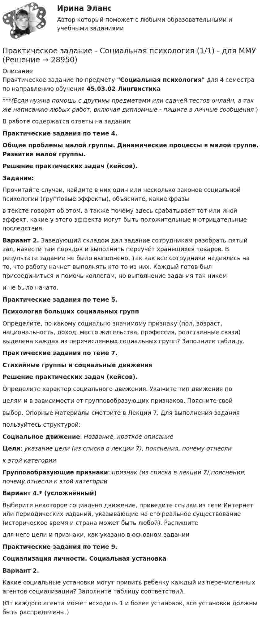     
          Описание
          Практическое задание по предмету Социальная психология для 4 семестра по направлению обучения 45.03.02 Лингвистика***(Если нужна помощь с другими предметами или сдачей тестов онлайн, а так же написанию любых работ, включая дипломные - пишите в личные сообщения  )В работе содержатся ответы на задания:Практические задания по теме 4.Общие проблемы малой группы. Динамические процессы в малой группе. Развитие малой группы.Решение практических задач (кейсов).Задание:	Прочитайте случаи, найдите в них один или несколько законов социальной психологии (групповые эффекты), объясните, какие фразы  в тексте говорят об этом, а также почему здесь срабатывает тот или иной эффект, какие у этого эффекта могут быть положительные и отрицательные последствия. Вариант 2. Заведующий складом дал задание сотрудникам разобрать пятый зал, навести там порядок и выполнить переучёт хранящихся товаров. В результате задание не было выполнено, так как все сотрудники надеялись на то, что работу начнет выполнять кто-то из них. Каждый готов был присоединиться и помочь коллегам, но выполнение задания так никем  и не было начато.Практические задания по теме 5.Психология больших социальных групп	Определите, по какому социально значимому признаку (пол, возраст, национальность, доход, место жительства, профессия, родственные связи) выделена каждая из перечисленных социальных групп? Заполните таблицу.Практические задания по теме 7.Стихийные группы и социальные движенияРешение практических задач (кейсов).Определите характер социального движения. Укажите тип движения поцелям и в зависимости от групповобразующих признаков. Поясните свой выбор. Опорные материалы смотрите в Лекции 7. Для выполнения заданияпользуйтесь структурой:Социальное движение: Название, краткое описаниеЦели: указание цели (из списка в лекции 7), пояснения, почему отнесли  к этой категорииГрупповобразующие признаки: признак (из списка в лекции 7),пояснения, почему отнесли к этой категории Вариант 4.* (усложнённый)Выберите некоторое социально движение, приведите ссылки из сети Интернет или периодических изданий, указывающие на его реальное существование (историческое время и страна может быть любой). Распишитедля него цели и признаки, как указано в основном заданииПрактические задания по теме 9.Социализация личности. Социальная установкаВариант 2. 	Какие социальные установки могут привить ребенку каждый из перечисленных агентов социализации? Заполните таблицу соответствий.  (От каждого агента может исходить 1 и более установок, все установки должны быть распределены.)   
            
            
            Практическое задание - Социальная психология (1/1) - для ММУПрактическое задание - Социальная психология (1/1) - для ММУПрактическое задание - Социальная психология (1/1) - для ММУПрактическое задание - Социальная психология (1/1) для ММУПрактическое задание - Социальная психология - для ММУПрактическое задание - Социально-психологический тренинг (1/1) - для ММУПрактическое задание - Социальные медиа (1/1) - для ММУПрактическое задание - СЕМЕЙНОЕ ПРАВО (1/1) для ММУПрактическое задание - Современные технологии в обучении иностранным языкам (1/1) - для ММУПрактическое задание - Современный русский язык  (1/1) - для ММУПрактическое задание состоит из трех частей: 1. Оценка имиджа методом ранжирования. 2. Оценка имиджа с использованием иерархической структуры индикаторов имиджа организаций.Практическое задание - Социальная психология (1/1) - для ММУПрактическое задание - Социальная психология (1/1) - для ММУПрактическое задание - Социальная психология (1/1) - для ММУ