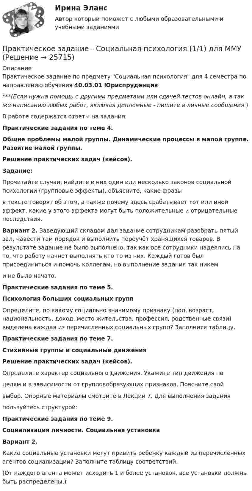      
          Описание
          Практическое задание по предмету Социальная психология для 4 семестра по направлению обучения 40.03.01 Юриспруденция***(Если нужна помощь с другими предметами или сдачей тестов онлайн, а так же написанию любых работ, включая дипломные - пишите в личные сообщения  )В работе содержатся ответы на задания:                                     Практические задания по теме 4.Общие проблемы малой группы. Динамические процессы  в малой группе. Развитие малой группы.Решение практических задач (кейсов).Задание:	Прочитайте случаи, найдите в них один или несколько законов социальной психологии (групповые эффекты), объясните, какие фразы  в тексте говорят об этом, а также почему здесь срабатывает тот или иной эффект, какие у этого эффекта могут быть положительные и отрицательные последствия. Вариант 2. Заведующий складом дал задание сотрудникам разобрать пятый зал, навести там порядок и выполнить переучёт хранящихся товаров. В результате задание не было выполнено, так как все сотрудники надеялись на то, что работу начнет выполнять кто-то из них. Каждый готов был присоединиться и помочь коллегам, но выполнение задания так никем  и не было начато.                                Практические задания по теме 5.                         Психология больших социальных групп	Определите, по какому социально значимому признаку (пол, возраст, национальность, доход, место жительства, профессия, родственные связи) выделена каждая из перечисленных социальных групп? Заполните таблицу.Практические задания по теме 7.Стихийные группы и социальные движенияРешение практических задач (кейсов).Определите характер социального движения. Укажите тип движения поцелям и в зависимости от групповобразующих признаков. Поясните свой выбор. Опорные материалы смотрите в Лекции 7. Для выполнения заданияпользуйтесь структурой:Практические задания по теме 9.Социализация личности. Социальная установкаВариант 2. 	Какие социальные установки могут привить ребенку каждый из перечисленных агентов социализации? Заполните таблицу соответствий.  (От каждого агента может исходить 1 и более установок, все установки должны быть распределены.)   
            
            
            Практическое задание - Социальная психология (1/1) - для ММУПрактическое задание - Социальная психология (1/1) для ММУПрактическое задание - Социальная психология - для ММУПрактическое задание - Социально-психологический тренинг (1/1) - для ММУПрактическое задание - Социальные медиа (1/1) - для ММУПрактическое задание - Социология (1/1) - для ММУПрактическое задание - Социология (1/1) - для ММУПрактическое задание - Современный русский язык  (1/1) - для ММУПрактическое задание состоит из трех частей: 1. Оценка имиджа методом ранжирования. 2. Оценка имиджа с использованием иерархической структуры индикаторов имиджа организаций.Практическое задание - Социальная психология (1/1) - для ММУПрактическое задание - Социальная психология (1/1) - для ММУПрактическое задание - Социальная психология (1/1) - для ММУПрактическое задание - Социальная психология (1/1) - для ММУПрактическое задание - Социальная психология (1/1) - для ММУ