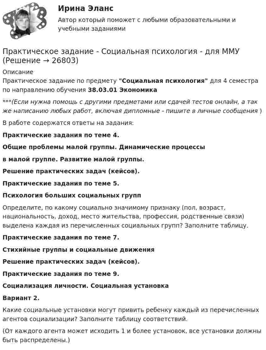      
          Описание
          Практическое задание по предмету Социальная психология для 4 семестра по направлению обучения 38.03.01 Экономика***(Если нужна помощь с другими предметами или сдачей тестов онлайн, а так же написанию любых работ, включая дипломные - пишите в личные сообщения  )В работе содержатся ответы на задания:Практические задания по теме 4.Общие проблемы малой группы. Динамические процессы  в малой группе. Развитие малой группы.Решение практических задач (кейсов).Практические задания по теме 5.Психология больших социальных групп	Определите, по какому социально значимому признаку (пол, возраст, национальность, доход, место жительства, профессия, родственные связи) выделена каждая из перечисленных социальных групп? Заполните таблицу.Практические задания по теме 7.Стихийные группы и социальные движенияРешение практических задач (кейсов).Практические задания по теме 9.Социализация личности. Социальная установкаВариант 2. 	Какие социальные установки могут привить ребенку каждый из перечисленных агентов социализации? Заполните таблицу соответствий.  (От каждого агента может исходить 1 и более установок, все установки должны быть распределены.)   
            
            
            Практическое задание - Социальная психология (1/1) для ММУПрактическое задание - Социальная психология - для ММУПрактическое задание - Социально-психологический тренинг (1/1) - для ММУПрактическое задание - Социальные медиа (1/1) - для ММУПрактическое задание - Социология (1/1) - для ММУПрактическое задание - Социология (1/1) - для ММУПрактическое задание - Социология (1/1) - для ММУПрактическое задание состоит из трех частей: 1. Оценка имиджа методом ранжирования. 2. Оценка имиджа с использованием иерархической структуры индикаторов имиджа организаций.Практическое задание - Социальная психология (1/1) - для ММУПрактическое задание - Социальная психология (1/1) - для ММУПрактическое задание - Социальная психология (1/1) - для ММУПрактическое задание - Социальная психология (1/1) - для ММУПрактическое задание - Социальная психология (1/1) - для ММУПрактическое задание - Социальная психология (1/1) - для ММУ
