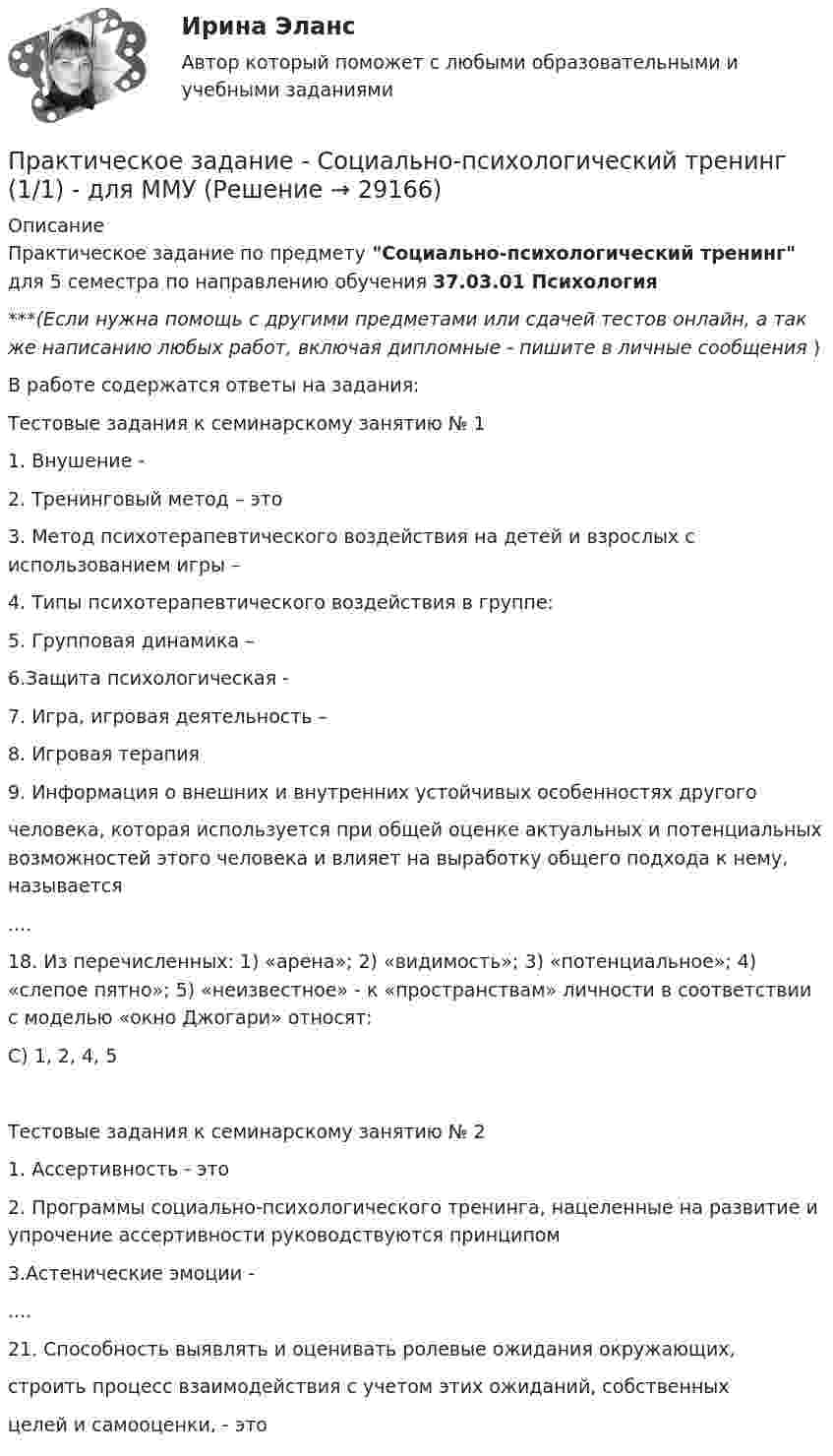      
          Описание
          Практическое задание по предмету Социально-психологический тренинг для 5 семестра по направлению обучения 37.03.01 Психология***(Если нужна помощь с другими предметами или сдачей тестов онлайн, а так же написанию любых работ, включая дипломные - пишите в личные сообщения  )В работе содержатся ответы на задания:Тестовые задания к семинарскому занятию № 11. Внушение -2. Тренинговый метод – это3. Метод психотерапевтического воздействия на детей и взрослых с использованием игры –4. Типы психотерапевтического воздействия в группе:5. Групповая динамика –6.Защита психологическая -7. Игра, игровая деятельность –8. Игровая терапия9. Информация о внешних и внутренних устойчивых особенностях другогочеловека, которая используется при общей оценке актуальных и потенциальных возможностей этого человека и влияет на выработку общего подхода к нему, называется .... 18. Из перечисленных: 1) «арена»; 2) «видимость»; 3) «потенциальное»; 4) «слепое пятно»; 5) «неизвестное» - к «пространствам» личности в соответствии с моделью «окно Джогари» относят:C) 1, 2, 4, 5Тестовые задания к семинарскому занятию № 21. Ассертивность - это2. Программы социально-психологического тренинга, нацеленные на развитие и упрочение ассертивности руководствуются принципом3.Астенические эмоции -....21. Способность выявлять и оценивать ролевые ожидания окружающих,строить процесс взаимодействия с учетом этих ожиданий, собственныхцелей и самооценки, - это  
            
            
            Практическое задание - Социальная психология - для ММУПрактическое задание - Социально-психологический тренинг (1/1) - для ММУПрактическое задание - Социальные медиа (1/1) - для ММУПрактическое задание - Социология (1/1) - для ММУПрактическое задание - Социология (1/1) - для ММУПрактическое задание - Социология (1/1) - для ММУПрактическое задание - Социология (1/1) - для ММУПрактическое задание - Социальная психология (1/1) - для ММУПрактическое задание - Социальная психология (1/1) - для ММУПрактическое задание - Социальная психология (1/1) - для ММУПрактическое задание - Социальная психология (1/1) - для ММУПрактическое задание - Социальная психология (1/1) - для ММУПрактическое задание - Социальная психология (1/1) - для ММУПрактическое задание - Социальная психология (1/1) - для ММУ