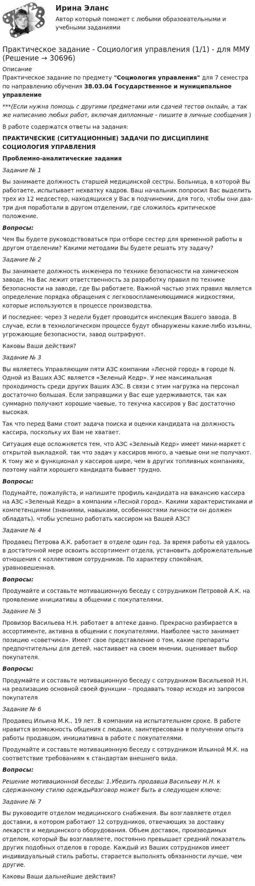      
          Описание
          Практическое задание по предмету Социология управления для 7 семестра по направлению обучения 38.03.04 Государственное и муниципальное управление***(Если нужна помощь с другими предметами или сдачей тестов онлайн, а так же написанию любых работ, включая дипломные - пишите в личные сообщения  )В работе содержатся ответы на задания:ПРАКТИЧЕСКИЕ (СИТУАЦИОННЫЕ) ЗАДАЧИ ПО ДИСЦИПЛИНЕ СОЦИОЛОГИЯ УПРАВЛЕНИЯПроблемно-аналитические заданияЗадание № 1	Вы занимаете должность старшей медицинской сестры. Больница, в которой Вы работаете, испытывает нехватку кадров. Ваш начальник попросил Вас выделить трех из 12 медсестер, находящихся у Вас в подчинении, для того, чтобы они два-три дня поработали в другом отделении, где сложилось критическое положение.Вопросы:	Чем Вы будете руководствоваться при отборе сестер для временной работы в другом отделении? Какими методами Вы будете решать эту задачу? Задание № 2	Вы занимаете должность инженера по технике безопасности на химическом заводе. На Вас лежит ответственность за разработку правил по технике безопасности на заводе, где Вы работаете. Важной частью этих правил является определение порядка обращения с легковоспламеняющимися жидкостями, которые используются в процессе производства.	И последнее: через 3 недели будет проводится инспекция Вашего завода. В случае, если в технологическом процессе будут обнаружены какие-либо изъяны, угрожающие безопасности, завод оштрафуют.	Каковы Ваши действия?Задание № 3	Вы являетесь Управляющим пяти АЗС компании «Лесной город» в городе N. Одной из Ваших АЗС является «Зеленый Кедр». У нее максимальная проходимость среди других Ваших АЗС. В связи с этим нагрузка на персонал достаточно большая. Если заправщики у Вас еще удерживаются, так как суммарно получают хорошие чаевые, то текучка кассиров у Вас достаточно высокая. 	Так что перед Вами стоит задача поиска и оценки кандидата на должность кассира, поскольку их Вам не хватает. 	Ситуация еще осложняется тем, что АЗС «Зеленый Кедр» имеет мини-маркет с открытой выкладкой, так что задач у кассиров много, а чаевые они не получают. К тому же и функционал у кассиров шире, чем в других топливных компаниях, поэтому найти хорошего кандидата бывает трудно.Вопросы:	Подумайте, пожалуйста, и напишите профиль кандидата на вакансию кассира на АЗС «Зеленый Кедр» в компании «Лесной город». Какими характеристиками и компетенциями (знаниями, навыками, особенностями личности он должен обладать), чтобы успешно работать кассиром на Вашей АЗС?Задание № 4	Продавец Петрова А.К. работает в отделе один год. За время работы ей удалось в достаточной мере освоить ассортимент отдела, установить доброжелательные отношения с коллективом сотрудников. По характеру спокойная, уравновешенная. Вопросы:	Продумайте и составьте мотивационную беседу с сотрудником Петровой А.К. на проявление инициативы в общении с покупателями.Задание № 5	Провизор Васильева Н.Н. работает в аптеке давно. Прекрасно разбирается в ассортименте, активна в общении с покупателями. Наиболее часто занимает позицию «советчика». Имеет свое представление о том, какие препараты предпочтительны для детей, настаивает на своем мнении, оценивает выбор покупателя.Вопросы:Продумайте и составьте мотивационную беседу с сотрудником Васильевой Н.Н. на реализацию основной своей функции – продавать товар исходя из запросов покупателяЗадание № 6	Продавец Ильина М.К., 19 лет. В компании на испытательном сроке. В работе нравится возможность общения с людьми, заинтересована в получении опыта работы продавцом, инициативна в работе с покупателями.	Продумайте и составьте мотивационную беседу с сотрудником Ильиной М.К. на соответствие требованиям к стандартам внешнего вида.Вопросы: Решение мотивационной беседы: 1.Убедить продавца Васильеву Н.Н. к сдержанному стилю одеждыРазговор может быть в следующем ключе: Задание № 7	Вы руководите отделом медицинского снабжения. Вы возглавляете отдел доставки, в котором работают 12 сотрудников, отвечающих за доставку лекарств и медицинского оборудования. Объем доставок, производимых отделом, который Вы возглавляете, постоянно превышает средний показатель других подобных отделов в городе. Каждый из Ваших сотрудников имеет индивидуальный стиль работы, старается выполнять обязанности лучше, чем другие.	Каковы Ваши дальнейшие действия?    
            
            
            Практическое задание - Социология журналистики (1/1) - для ММУПрактическое задание - Социология управления (1/1) - для ММУПрактическое задание - Специальная психология (1/1) - для ММУПрактическое задание: Сравнительный анализ моделей корпоративной социальной ответственностиПрактическое задание - Статистика (1/1) - для ММУПрактическое задание - Статистика (1/1) - для ММУПрактическое задание - Статистика (1/1) - для ММУПрактическое задание - Социальная психология (1/1) для ММУПрактическое задание - Социальная психология - для ММУПрактическое задание - Социально-психологический тренинг (1/1) - для ММУПрактическое задание - Социальные медиа (1/1) - для ММУПрактическое задание - Социология (1/1) - для ММУПрактическое задание - Социология (1/1) - для ММУПрактическое задание - Социология (1/1) - для ММУ