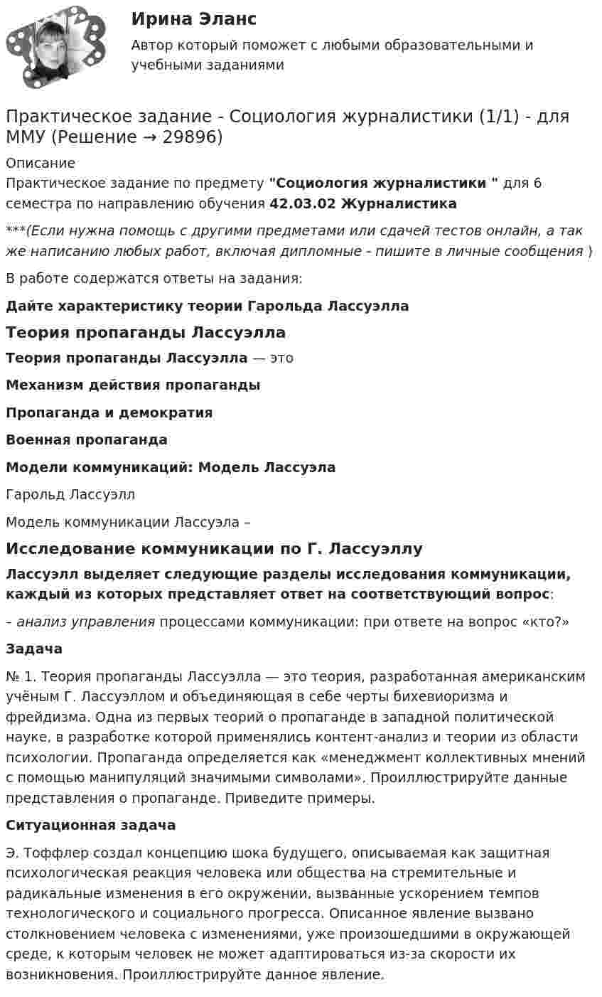      
          Описание
          Практическое задание по предмету Социология журналистики  для 6 семестра по направлению обучения 42.03.02 Журналистика***(Если нужна помощь с другими предметами или сдачей тестов онлайн, а так же написанию любых работ, включая дипломные - пишите в личные сообщения  )В работе содержатся ответы на задания: Дайте характеристику теории Гарольда ЛассуэллаТеория пропаганды ЛассуэллаТеория пропаганды Лассуэлла — этоМеханизм действия пропагандыПропаганда и демократияВоенная пропагандаМодели коммуникаций: Модель ЛассуэлаГарольд ЛассуэллМодель коммуникации Лассуэла – Исследование коммуникации по Г. ЛассуэллуЛассуэлл выделяет следующие разделы исследования коммуникации, каждый из которых представляет ответ на соответствующий вопрос:– анализ управления процессами коммуникации: при ответе на вопрос «кто?» Задача№ 1. Теория пропаганды Лассуэлла — это теория, разработанная американским учёным Г. Лассуэллом и объединяющая в себе черты бихевиоризма и фрейдизма. Одна из первых теорий о пропаганде в западной политической науке, в разработке которой применялись контент-анализ и теории из области психологии. Пропаганда определяется как «менеджмент коллективных мнений с помощью манипуляций значимыми символами». Проиллюстрируйте данные представления о пропаганде. Приведите примеры. Ситуационная задача	Э. Тоффлер создал концепцию шока будущего, описываемая как защитная психологическая реакция человека или общества на стремительные и радикальные изменения в его окружении, вызванные ускорением темпов технологического и социального прогресса. Описанное явление вызвано столкновением человека с изменениями, уже произошедшими в окружающей среде, к которым человек не может адаптироваться из-за скорости их возникновения. Проиллюстрируйте данное явление.  
            
            
            Практическое задание - Социология (1/1) - для ММУПрактическое задание - Социология журналистики (1/1) - для ММУПрактическое задание - Социология управления (1/1) - для ММУПрактическое задание - Специальная психология (1/1) - для ММУПрактическое задание: Сравнительный анализ моделей корпоративной социальной ответственностиПрактическое задание - Статистика (1/1) - для ММУПрактическое задание - Статистика (1/1) - для ММУПрактическое задание - Социальная психология (1/1) - для ММУПрактическое задание - Социальная психология (1/1) для ММУПрактическое задание - Социальная психология - для ММУПрактическое задание - Социально-психологический тренинг (1/1) - для ММУПрактическое задание - Социальные медиа (1/1) - для ММУПрактическое задание - Социология (1/1) - для ММУПрактическое задание - Социология (1/1) - для ММУ