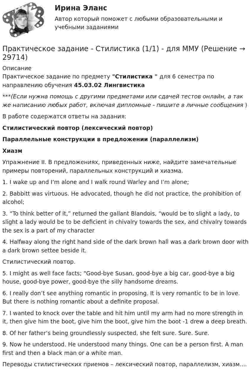      
          Описание
          Практическое задание по предмету Стилистика  для 6 семестра по направлению обучения 45.03.02 Лингвистика***(Если нужна помощь с другими предметами или сдачей тестов онлайн, а так же написанию любых работ, включая дипломные - пишите в личные сообщения  )В работе содержатся ответы на задания:Стилистический повтор (лексический повтор)Параллельные конструкции в предложении (параллелизм) Хиазм Упражнение II. В предложениях, приведенных ниже, найдите замечательные примеры повторений, параллельных конструкций и хиазма.1. I wake up and I’m alone and I walk round Warley and I’m alone;2. Babbitt was virtuous. He advocated, though he did not practice, the prohibition of alcohol;3. “To think better of it,” returned the gallant Blandois, “would be to slight a lady, to slight a lady would be to be deficient in chivalry towards the sex, and chivalry towards the sex is a part of my character4. Halfway along the right hand side of the dark brown hall was a dark brown door with a dark brown settee beside it. Стилистический повтор.5. I might as well face facts; “Good-bye Susan, good-bye a big car, good-bye a big house, good-bye power, good-bye the silly handsome dreams.6. I really don’t see anything romantic in proposing. It is very romantic to be in love. But there is nothing romantic about a definite proposal.7. I wanted to knock over the table and hit him until my arm had no more strength in it, then give him the boot, give him the boot, give him the boot -1 drew a deep breath. 8. Of her father’s being groundlessly suspected, she felt sure. Sure. Sure. 9. Now he understood. He understood many things. One can be a person first. A man first and then a black man or a white man.Переводы стилистических приемов – лексический повтор, параллелизм, хиазм....  
            
            
            Практическое задание - Статистика - для ММУПрактическое задание - Стилистика  (1/1) - для ММУПрактическое задание - Стилистика и литературное редактирование  (1/1) - для ММУПрактическое задание - Стилистика и литературное редактирование (1/2) - для ММУПрактическое задание - Страхование - для ММУПрактическое задание - Тайм-менеджмент (1/1) - для ММУПрактическое задание - Тайм-менеджмент (1/1) - для ММУПрактическое задание - Социология журналистики (1/1) - для ММУПрактическое задание - Социология управления (1/1) - для ММУПрактическое задание - Специальная психология (1/1) - для ММУПрактическое задание: Сравнительный анализ моделей корпоративной социальной ответственностиПрактическое задание - Статистика (1/1) - для ММУПрактическое задание - Статистика (1/1) - для ММУПрактическое задание - Статистика (1/1) - для ММУ