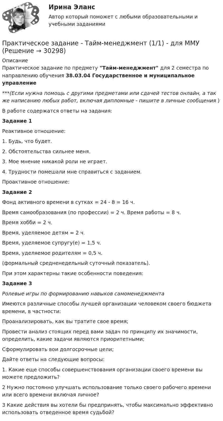      
          Описание
          Практическое задание по предмету Тайм-менеджмент для 2 семестра по направлению обучения 38.03.04 Государственное и муниципальное управление***(Если нужна помощь с другими предметами или сдачей тестов онлайн, а так же написанию любых работ, включая дипломные - пишите в личные сообщения  )В работе содержатся ответы на задания:Задание 1Реактивное отношение:1. Будь, что будет.2. Обстоятельства сильнее меня.3. Мое мнение никакой роли не играет.4. Трудности помешали мне справиться с заданием.Проактивное отношение:Задание 2Фонд активного времени в сутках = 24 - 8 = 16 ч.Время самообразования (по профессии) = 2 ч. Время работы = 8 ч.Время хобби = 2 ч.Время, уделяемое детям = 2 ч.Время, уделяемое супругу(е) = 1,5 ч.Время, уделяемое родителям = 0,5 ч.(формальный средненедельный суточный показатель).При этом характерны такие особенности поведения:Задание 3Ролевые игры по формированию навыков самоменеджментаИмеются различные способы лучшей организации человеком своего бюджета времени, в частности:Проанализировать, как вы тратите свое время;Провести анализ стоящих перед вами задач по принципу их значимости, определить, какие задачи являются приоритетными;Сформулировать вои долгосрочные цели;Дайте ответы на следующие вопросы:1. Какие еще способы совершенствования организации своего времени вы можете предложить?2 Нужно постоянно улучшать использование только своего рабочего времени или всего времени включая личное?3 Какие действия вы хотели бы предпринять, чтобы максимально эффективно использовать отведенное время судьбой?  
            
            
            Практическое задание - Страхование - для ММУПрактическое задание - Тайм-менеджмент (1/1) - для ММУПрактическое задание - Тайм-менеджмент (1/1) - для ММУПрактическое задание - Телевидение. Интернет как средство массовой информации (1/1) - для ММУПрактическое задание - Телевидение. Интернет как средство массовой информации (1/1) - для ММУПрактическое задание ТЕОРЕТИЧЕСКИЕ И МЕТОДИЧЕСКИЕ ОСНОВЫ ВЗАИМОДЕЙСТВИЯ УЧИТЕЛЯ С РОДИТЕЛЯМИ (ЛИЦАМИ, ИХ ЗАМЕНЯЮЩИМИ) Практическое задание - ТЕОРИЯ ВЕРОЯТНОСТЕЙ И МАТЕМАТИЧЕСКАЯ СТАТИСТИКА - (1/1) для ММУПрактическое задание - Статистика (1/1) - для ММУПрактическое задание - Статистика (1/1) - для ММУПрактическое задание - Статистика (1/1) - для ММУПрактическое задание - Статистика - для ММУПрактическое задание - Статистика - для ММУПрактическое задание - Стилистика  (1/1) - для ММУПрактическое задание - Стилистика и литературное редактирование  (1/1) - для ММУ