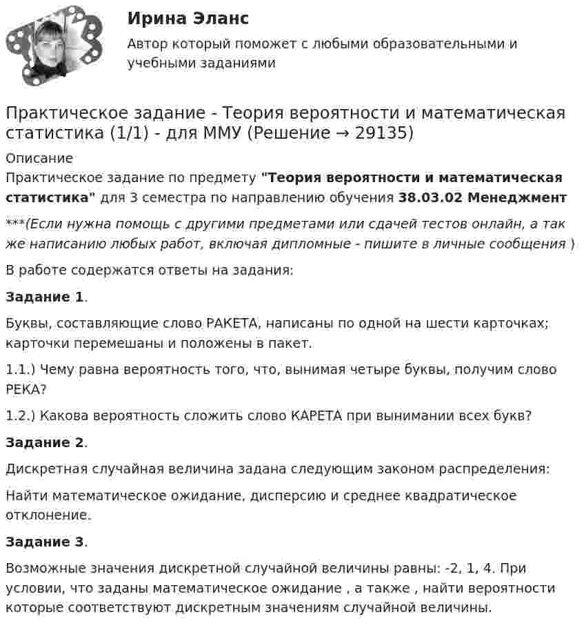      
          Описание
          Практическое задание по предмету Теория вероятности и математическая статистика для 3 семестра по направлению обучения 38.03.02 Менеджмент***(Если нужна помощь с другими предметами или сдачей тестов онлайн, а так же написанию любых работ, включая дипломные - пишите в личные сообщения  )В работе содержатся ответы на задания:Задание 1.Буквы, составляющие слово РАКЕТА, написаны по одной на шести карточках; карточки перемешаны и положены в пакет.  1.1.) Чему равна вероятность того, что, вынимая четыре буквы, получим слово РЕКА?1.2.) Какова вероятность сложить слово КАРЕТА при вынимании всех букв?Задание 2.Дискретная случайная величина задана следующим законом распределения:Найти математическое ожидание, дисперсию и среднее квадратическое отклонение.Задание 3.Возможные значения дискретной случайной величины равны: -2, 1, 4. При условии, что заданы математическое ожидание , а также , найти вероятности которые соответствуют дискретным значениям случайной величины.   
            
            
            Практическое задание - ТЕОРИЯ ВЕРОЯТНОСТЕЙ И МАТЕМАТИЧЕСКАЯ СТАТИСТИКА - (1/1) для ММУПрактическое задание - Теория вероятности и математическая статистика (1/1) - для ММУПрактическое задание - ТЕОРИЯ И ПРАКТИКА РЕКЛАМЫ (1/1) - для ММУ)Практическое задание - Теория менеджмента (1/1) - для ММУПрактическое задание - ТЕОРИЯ МЕНЕДЖМЕНТА - для ММУПрактическое задание - Техника и технология средств массовой информации (1/1) - для ММУПрактическое задание - Техника и технология средств массовой информации (1/1) - для ММУПрактическое задание - Стилистика и литературное редактирование  (1/1) - для ММУПрактическое задание - Стилистика и литературное редактирование (1/2) - для ММУПрактическое задание - Страхование - для ММУПрактическое задание - Тайм-менеджмент (1/1) - для ММУПрактическое задание - Тайм-менеджмент (1/1) - для ММУПрактическое задание - Телевидение. Интернет как средство массовой информации (1/1) - для ММУПрактическое задание - Телевидение. Интернет как средство массовой информации (1/1) - для ММУ