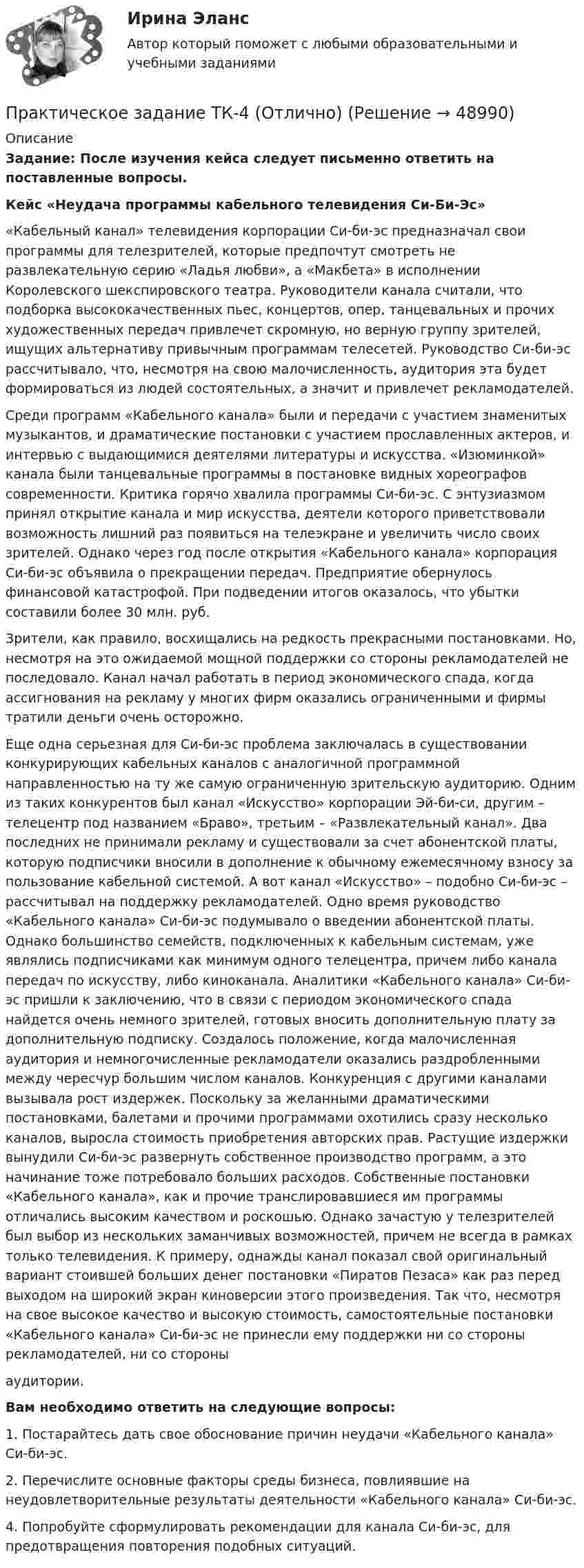     
            Описание
            Задание: После изучения кейса следует письменно ответить на поставленные вопросы.Кейс «Неудача программы кабельного телевидения Си-Би-Эс»	«Кабельный канал» телевидения корпорации Си-би-эс предназначал свои программы для телезрителей, которые предпочтут смотреть не развлекательную серию «Ладья любви», а «Макбета» в исполнении Королевского шекспировского театра. Руководители канала считали, что подборка высококачественных пьес, концертов, опер, танцевальных и прочих художественных передач привлечет скромную, но верную группу зрителей, ищущих альтернативу привычным программам телесетей. Руководство Си-би-эс рассчитывало, что, несмотря на свою малочисленность, аудитория эта будет формироваться из людей состоятельных, а значит и привлечет рекламодателей.	Среди программ «Кабельного канала» были и передачи с участием знаменитых музыкантов, и драматические постановки с участием прославленных актеров, и интервью с выдающимися деятелями литературы и искусства. «Изюминкой» канала были танцевальные программы в постановке видных хореографов современности. Критика горячо хвалила программы Си-би-эс. С энтузиазмом принял открытие канала и мир искусства, деятели которого приветствовали возможность лишний раз появиться на телеэкране и увеличить число своих зрителей. Однако через год после открытия «Кабельного канала» корпорация Си-би-эс объявила о прекращении передач. Предприятие обернулось финансовой катастрофой. При подведении итогов оказалось, что убытки составили более 30 млн. руб.	Зрители, как правило, восхищались на редкость прекрасными постановками. Но, несмотря на это ожидаемой мощной поддержки со стороны рекламодателей не последовало. Канал начал работать в период экономического спада, когда ассигнования на рекламу у многих фирм оказались ограниченными и фирмы тратили деньги очень осторожно. 	Еще одна серьезная для Си-би-эс проблема заключалась в существовании конкурирующих кабельных каналов с аналогичной программной направленностью на ту же самую ограниченную зрительскую аудиторию. Одним из таких конкурентов был канал «Искусство» корпорации Эй-би-си, другим – телецентр под названием «Браво», третьим – «Развлекательный канал». Два последних не принимали рекламу и существовали за счет абонентской платы, которую подписчики вносили в дополнение к обычному ежемесячному взносу за пользование кабельной системой. А вот канал «Искусство» – подобно Си-би-эс – рассчитывал на поддержку рекламодателей. Одно время руководство «Кабельного канала» Си-би-эс подумывало о введении абонентской платы. Однако большинство семейств, подключенных к кабельным системам, уже являлись подписчиками как минимум одного телецентра, причем либо канала передач по искусству, либо киноканала. Аналитики «Кабельного канала» Си-би-эс пришли к заключению, что в связи с периодом экономического спада найдется очень немного зрителей, готовых вносить дополнительную плату за дополнительную подписку. Создалось положение, когда малочисленная аудитория и немногочисленные рекламодатели оказались раздробленными между чересчур большим числом каналов. Конкуренция с другими каналами вызывала рост издержек. Поскольку за желанными драматическими постановками, балетами и прочими программами охотились сразу несколько каналов, выросла стоимость приобретения авторских прав. Растущие издержки вынудили Си-би-эс развернуть собственное производство программ, а это начинание тоже потребовало больших расходов. Собственные постановки «Кабельного канала», как и прочие транслировавшиеся им программы отличались высоким качеством и роскошью. Однако зачастую у телезрителей был выбор из нескольких заманчивых возможностей, причем не всегда в рамках только телевидения. К примеру, однажды канал показал свой оригинальный вариант стоившей больших денег постановки «Пиратов Пезаса» как раз перед выходом на широкий экран киноверсии этого произведения. Так что, несмотря на свое высокое качество и высокую стоимость, самостоятельные постановки «Кабельного канала» Си-би-эс не принесли ему поддержки ни со стороны рекламодателей, ни со стороныаудитории.Вам необходимо ответить на следующие вопросы:1. Постарайтесь дать свое обоснование причин неудачи «Кабельного канала» Си-би-эс.2. Перечислите основные факторы среды бизнеса, повлиявшие на неудовлетворительные результаты деятельности «Кабельного канала» Си-би-эс.4. Попробуйте сформулировать рекомендации для канала Си-би-эс, для предотвращения повторения подобных ситуаций.  
            
            
            Практическое задание -ТЕХНОЛОГИЯ ФОРМИРОВАНИЯ УЧЕБНОГО КОНТЕНТА В ПРОЦЕССЕ ОБУЧЕНИЯ ИНОСТРАННЫМ ЯЗЫКАМ (1/1) - для ММУПрактическое задание ТК-4 (Отлично)Практическое задание - Трудовое правоПрактическое задание - Трудовое право (1/1) для ММУПрактическое задание - ТРУДОВОЕ ПРАВО (1/1) для ММУПрактическое задание - Уголовное право (1/2) для ММУПрактическое задание - Уголовное право (2/2) для ММУПрактическое задание ТЕОРЕТИЧЕСКИЕ И МЕТОДИЧЕСКИЕ ОСНОВЫ ВЗАИМОДЕЙСТВИЯ УЧИТЕЛЯ С РОДИТЕЛЯМИ (ЛИЦАМИ, ИХ ЗАМЕНЯЮЩИМИ) Практическое задание - ТЕОРИЯ ВЕРОЯТНОСТЕЙ И МАТЕМАТИЧЕСКАЯ СТАТИСТИКА - (1/1) для ММУПрактическое задание - Теория вероятности и математическая статистика (1/1) - для ММУПрактическое задание - ТЕОРИЯ И ПРАКТИКА РЕКЛАМЫ (1/1) - для ММУ)Практическое задание - Теория менеджмента (1/1) - для ММУПрактическое задание - ТЕОРИЯ МЕНЕДЖМЕНТА - для ММУПрактическое задание - Техника и технология средств массовой информации (1/1) - для ММУ