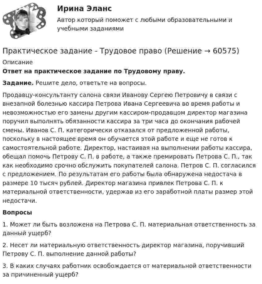      
            Описание
            Ответ на практическое задание по Трудовому праву. Задание. Решите дело, ответьте на вопросы.	Продавцу-консультанту салона связи Иванову Сергею Петровичу в связи с внезапной болезнью кассира Петрова Ивана Сергеевича во время работы и невозможностью его замены другим кассиром-продавцом директор магазина поручил выполнять обязанности кассира за три часа до окончания рабочей смены. Иванов С. П. категорически отказался от предложенной работы, поскольку в настоящее время он обучается этой работе и еще не готов к самостоятельной работе. Директор, настаивая на выполнении работы кассира, обещал помочь Петрову С. П. в работе, а также премировать Петрова С. П., так как необходимо срочно обслужить покупателей салона. Петров С. П. согласился с предложением. По результатам его работы была обнаружена недостача в размере 10 тысяч рублей. Директор магазина привлек Петрова С. П. к материальной ответственности, удержав из его заработной платы размер этой недостачи.  Вопросы1.   Может ли быть возложена на Петрова С. П. материальная ответственность за данный ущерб?2.   Несет ли материальную ответственность директор магазина, поручивший Петрову С. П. выполнение данной работы? 3.   В каких случаях работник освобождается от материальной ответственности за причиненный ущерб?   
            
            
            Практическое задание ТК-4 (Отлично)Практическое задание - Трудовое правоПрактическое задание - Трудовое право (1/1) для ММУПрактическое задание - ТРУДОВОЕ ПРАВО (1/1) для ММУПрактическое задание - Уголовное право (1/2) для ММУПрактическое задание - Уголовное право (2/2) для ММУПрактическое задание - Уголовное право (2/2) для ММУПрактическое задание - ТЕОРИЯ ВЕРОЯТНОСТЕЙ И МАТЕМАТИЧЕСКАЯ СТАТИСТИКА - (1/1) для ММУПрактическое задание - Теория вероятности и математическая статистика (1/1) - для ММУПрактическое задание - ТЕОРИЯ И ПРАКТИКА РЕКЛАМЫ (1/1) - для ММУ)Практическое задание - Теория менеджмента (1/1) - для ММУПрактическое задание - ТЕОРИЯ МЕНЕДЖМЕНТА - для ММУПрактическое задание - Техника и технология средств массовой информации (1/1) - для ММУПрактическое задание - Техника и технология средств массовой информации (1/1) - для ММУ