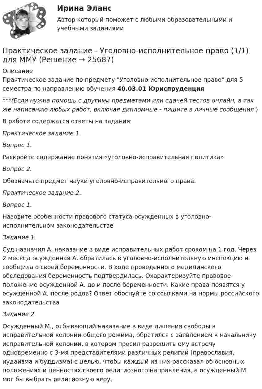      
          Описание
          Практическое задание по предмету Уголовно-исполнительное право для 5 семестра по направлению обучения 40.03.01 Юриспруденция***(Если нужна помощь с другими предметами или сдачей тестов онлайн, а так же написанию любых работ, включая дипломные - пишите в личные сообщения  )В работе содержатся ответы на задания:Практическое задание 1.Вопрос 1.Раскройте содержание понятия «уголовно-исправительная политика»Вопрос 2.Обозначьте предмет науки уголовно-исправительного права.Практическое задание 2.Вопрос 1. Назовите особенности правового статуса осужденных в уголовно-исполнительном законодательствеЗадание 1.Суд назначил А. наказание в виде исправительных работ сроком на 1 год. Через 2 месяца осужденная А. обратилась в уголовно-исполнительную инспекцию и сообщила о своей беременности. В ходе проведенного медицинского обследования беременность подтвердилась. Охарактеризуйте правовое положение осужденной А. до и после беременности. Какие права появятся у осужденной А. после родов? Ответ обоснуйте со ссылками на нормы российского законодательстваЗадание 2.Осужденный М., отбывающий наказание в виде лишения свободы в исправительной колонии общего режима, обратился с заявлением к начальнику исправительной колонии, в котором просил разрешить ему встречу одновременно с 3-мя представителями различных религий (православия, иудаизма и буддизма) с целью, чтобы каждый из них рассказал об основных положениях и ценностях своего религиозного направления, а осужденный М. мог бы выбрать религиозную веру.  
            
            
            Практическое задание - Уголовное право (2/2) для ММУПрактическое задание - Уголовно-исполнительное право (1/1) для ММУПрактическое задание - Управление государственным и муниципальным заказом (1/1) - для ММУПрактическое задание - Управление инфраструктурой городского хозяйства (1/1) - для ММУПрактическое задание - Управление качеством - для ММУПрактическое задание Управление коллективом в строительном бизнесе (Решено на отлично)Практическое задание - Управление коммуникациями  (1/1) - для ММУПрактическое задание - Техника и технология средств массовой информации (1/1) - для ММУПрактическое задание -ТЕХНОЛОГИЯ ФОРМИРОВАНИЯ УЧЕБНОГО КОНТЕНТА В ПРОЦЕССЕ ОБУЧЕНИЯ ИНОСТРАННЫМ ЯЗЫКАМ (1/1) - для ММУПрактическое задание ТК-4 (Отлично)Практическое задание - Трудовое правоПрактическое задание - Трудовое право (1/1) для ММУПрактическое задание - ТРУДОВОЕ ПРАВО (1/1) для ММУПрактическое задание - Уголовное право (1/2) для ММУ