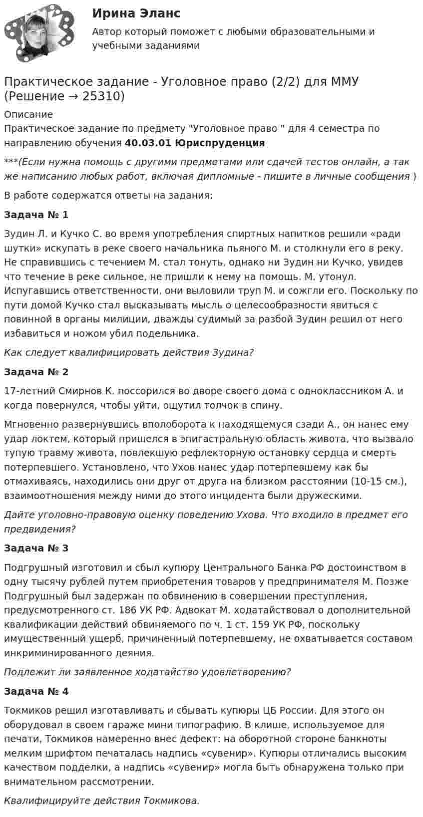      
          Описание
          Практическое задание по предмету Уголовное право  для 4 семестра по направлению обучения 40.03.01 Юриспруденция***(Если нужна помощь с другими предметами или сдачей тестов онлайн, а так же написанию любых работ, включая дипломные - пишите в личные сообщения  )В работе содержатся ответы на задания:                                                          Задача № 1	Зудин Л. и Кучко С. во время употребления спиртных напитков решили «ради шутки» искупать в реке своего начальника пьяного М. и столкнули его в реку. Не справившись с течением М. стал тонуть, однако ни Зудин ни Кучко, увидев что течение в реке сильное, не пришли к нему на помощь. М. утонул. Испугавшись ответственности, они выловили труп М. и сожгли его. Поскольку по пути домой Кучко стал высказывать мысль о целесообразности явиться с повинной в органы милиции, дважды судимый за разбой Зудин решил от него избавиться и ножом убил подельника. Как следует квалифицировать действия Зудина?                                                       Задача № 2	17-летний Смирнов К. поссорился во дворе своего дома с одноклассником А. и когда повернулся, чтобы уйти, ощутил толчок в спину.	Мгновенно развернувшись вполоборота к находящемуся сзади А., он нанес ему удар локтем, который пришелся в эпигастральную область живота, что вызвало тупую травму живота, повлекшую рефлекторную остановку сердца и смерть потерпевшего. Установлено, что Ухов нанес удар потерпевшему как бы отмахиваясь, находились они друг от друга на близком расстоянии (10-15 см.), взаимоотношения между ними до этого инцидента были дружескими. Дайте уголовно-правовую оценку поведению Ухова. Что входило в предмет его предвидения?                                                        Задача № 3	Подгрушный изготовил и сбыл купюру Центрального Банка РФ достоинством в одну тысячу рублей путем приобретения товаров у предпринимателя М. Позже Подгрушный был задержан по обвинению в совершении преступления, предусмотренного ст. 186 УК РФ. Адвокат М. ходатайствовал о дополнительной квалификации действий обвиняемого по ч. 1 ст. 159 УК РФ, поскольку имущественный ущерб, причиненный потерпевшему, не охватывается составом инкриминированного деяния. Подлежит ли заявленное ходатайство удовлетворению? Задача № 4	Токмиков решил изготавливать и сбывать купюры ЦБ России. Для этого он оборудовал в своем гараже мини типографию. В клише, используемое для печати, Токмиков намеренно внес дефект: на оборотной стороне банкноты мелким шрифтом печаталась надпись «сувенир». Купюры отличались высоким качеством подделки, а надпись «сувенир» могла быть обнаружена только при внимательном рассмотрении. Квалифицируйте действия Токмикова.  
            
            
            Практическое задание - Уголовное право (2/2) для ММУПрактическое задание - Уголовное право (2/2) для ММУПрактическое задание - Уголовно-исполнительное право (1/1) для ММУПрактическое задание - Управление государственным и муниципальным заказом (1/1) - для ММУПрактическое задание - Управление инфраструктурой городского хозяйства (1/1) - для ММУПрактическое задание - Управление качеством - для ММУПрактическое задание Управление коллективом в строительном бизнесе (Решено на отлично)Практическое задание - Техника и технология средств массовой информации (1/1) - для ММУПрактическое задание - Техника и технология средств массовой информации (1/1) - для ММУПрактическое задание -ТЕХНОЛОГИЯ ФОРМИРОВАНИЯ УЧЕБНОГО КОНТЕНТА В ПРОЦЕССЕ ОБУЧЕНИЯ ИНОСТРАННЫМ ЯЗЫКАМ (1/1) - для ММУПрактическое задание ТК-4 (Отлично)Практическое задание - Трудовое правоПрактическое задание - Трудовое право (1/1) для ММУПрактическое задание - ТРУДОВОЕ ПРАВО (1/1) для ММУ
