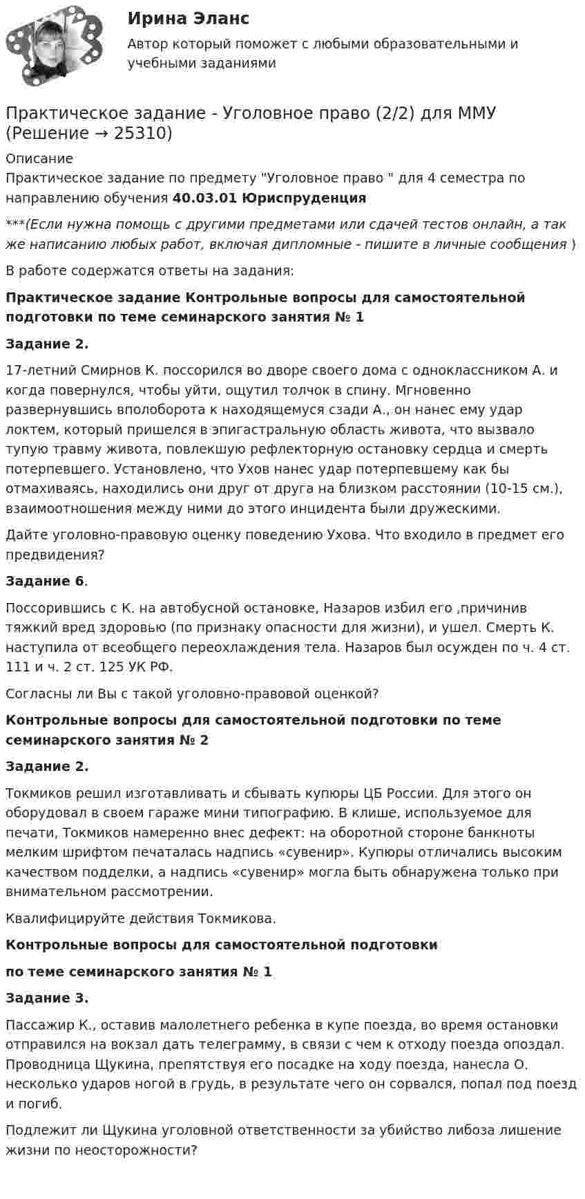      
          Описание
          Практическое задание по предмету Уголовное право  для 4 семестра по направлению обучения 40.03.01 Юриспруденция***(Если нужна помощь с другими предметами или сдачей тестов онлайн, а так же написанию любых работ, включая дипломные - пишите в личные сообщения  )В работе содержатся ответы на задания:Практическое задание Контрольные вопросы для самостоятельной подготовки по теме семинарского занятия № 1                                                   Задание 2.17-летний Смирнов К. поссорился во дворе своего дома с одноклассником А. и когда повернулся, чтобы уйти, ощутил толчок в спину. Мгновенно развернувшись вполоборота к находящемуся сзади А., он нанес ему удар локтем, который пришелся в эпигастральную область живота, что вызвало тупую травму живота, повлекшую рефлекторную остановку сердца и смерть потерпевшего. Установлено, что Ухов нанес удар потерпевшему как бы отмахиваясь, находились они друг от друга на близком расстоянии (10-15 см.), взаимоотношения между ними до этого инцидента были дружескими.Дайте уголовно-правовую оценку поведению Ухова. Что входило в предмет его предвидения?                                                          Задание 6. Поссорившись с К. на автобусной остановке, Назаров избил его ,причинив тяжкий вред здоровью (по признаку опасности для жизни), и ушел. Смерть К. наступила от всеобщего переохлаждения тела. Назаров был осужден по ч. 4 ст. 111 и ч. 2 ст. 125 УК РФ.	Согласны ли Вы с такой уголовно-правовой оценкой?Контрольные вопросы для самостоятельной подготовки по теме семинарского занятия № 2 Задание 2.Токмиков решил изготавливать и сбывать купюры ЦБ России. Для этого он оборудовал в своем гараже мини типографию. В клише, используемое для печати, Токмиков намеренно внес дефект: на оборотной стороне банкноты мелким шрифтом печаталась надпись «сувенир». Купюры отличались высоким качеством подделки, а надпись «сувенир» могла быть обнаружена только при внимательном рассмотрении.Квалифицируйте действия Токмикова.Контрольные вопросы для самостоятельной подготовкипо теме семинарского занятия № 1Задание 3.Пассажир К., оставив малолетнего ребенка в купе поезда, во время остановки отправился на вокзал дать телеграмму, в связи с чем к отходу поезда опоздал. Проводница Щукина, препятствуя его посадке на ходу поезда, нанесла О. несколько ударов ногой в грудь, в результате чего он сорвался, попал под поезд и погиб.Подлежит ли Щукина уголовной ответственности за убийство либоза лишение жизни по неосторожности?   
            
            
            Практическое задание - Уголовное право (1/2) для ММУПрактическое задание - Уголовное право (2/2) для ММУПрактическое задание - Уголовное право (2/2) для ММУПрактическое задание - Уголовно-исполнительное право (1/1) для ММУПрактическое задание - Управление государственным и муниципальным заказом (1/1) - для ММУПрактическое задание - Управление инфраструктурой городского хозяйства (1/1) - для ММУПрактическое задание - Управление качеством - для ММУПрактическое задание - ТЕОРИЯ МЕНЕДЖМЕНТА - для ММУПрактическое задание - Техника и технология средств массовой информации (1/1) - для ММУПрактическое задание - Техника и технология средств массовой информации (1/1) - для ММУПрактическое задание -ТЕХНОЛОГИЯ ФОРМИРОВАНИЯ УЧЕБНОГО КОНТЕНТА В ПРОЦЕССЕ ОБУЧЕНИЯ ИНОСТРАННЫМ ЯЗЫКАМ (1/1) - для ММУПрактическое задание ТК-4 (Отлично)Практическое задание - Трудовое правоПрактическое задание - Трудовое право (1/1) для ММУ