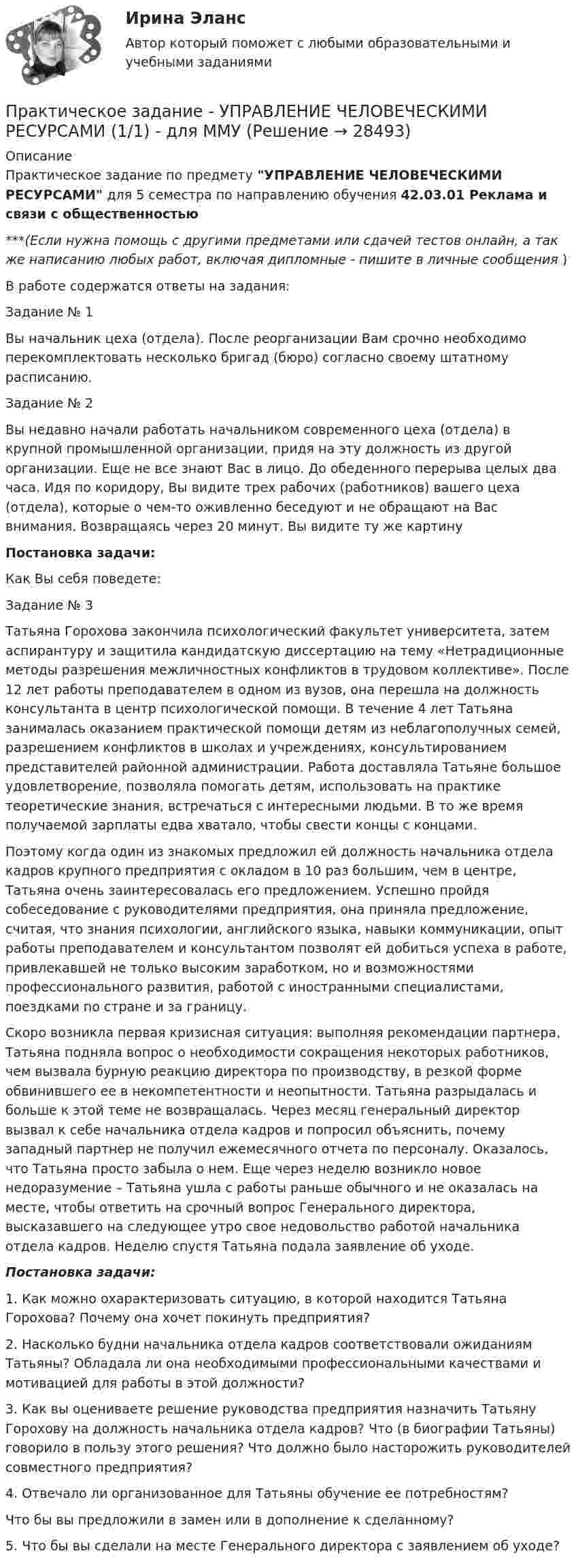      
          Описание
          Практическое задание по предмету УПРАВЛЕНИЕ ЧЕЛОВЕЧЕСКИМИ РЕСУРСАМИ для 5 семестра по направлению обучения 42.03.01 Реклама и связи с общественностью***(Если нужна помощь с другими предметами или сдачей тестов онлайн, а так же написанию любых работ, включая дипломные - пишите в личные сообщения  )В работе содержатся ответы на задания:Задание № 1	Вы начальник цеха (отдела). После реорганизации Вам срочно необходимо перекомплектовать несколько бригад (бюро) согласно своему штатному расписанию.Задание № 2	Вы недавно начали работать начальником современного цеха (отдела) в крупной промышленной организации, придя на эту должность из другой организации. Еще не все знают Вас в лицо. До обеденного перерыва целых два часа. Идя по коридору, Вы видите трех рабочих (работников) вашего цеха (отдела), которые о чем-то оживленно беседуют и не обращают на Вас внимания. Возвращаясь через 20 минут. Вы видите ту же картину Постановка задачи:	Как Вы себя поведете:Задание № 3	Татьяна Горохова закончила психологический факультет университета, затем аспирантуру и защитила кандидатскую диссертацию на тему «Нетрадиционные методы разрешения межличностных конфликтов в трудовом коллективе». После 12 лет работы преподавателем в одном из вузов, она перешла на должность консультанта в центр психологической помощи. В течение 4 лет Татьяна занималась оказанием практической помощи детям из неблагополучных семей, разрешением конфликтов в школах и учреждениях, консультированием представителей районной администрации. Работа доставляла Татьяне большое удовлетворение, позволяла помогать детям, использовать на практике теоретические знания, встречаться с интересными людьми. В то же время получаемой зарплаты едва хватало, чтобы свести концы с концами.	Поэтому когда один из знакомых предложил ей должность начальника отдела кадров крупного предприятия с окладом в 10 раз большим, чем в центре, Татьяна очень заинтересовалась его предложением. Успешно пройдя собеседование с руководителями предприятия, она приняла предложение, считая, что знания психологии, английского языка, навыки коммуникации, опыт работы преподавателем и консультантом позволят ей добиться успеха в работе, привлекавшей не только высоким заработком, но и возможностями профессионального развития, работой с иностранными специалистами, поездками по стране и за границу.	Скоро возникла первая кризисная ситуация: выполняя рекомендации партнера, Татьяна подняла вопрос о необходимости сокращения некоторых работников, чем вызвала бурную реакцию директора по производству, в резкой форме обвинившего ее в некомпетентности и неопытности. Татьяна разрыдалась и больше к этой теме не возвращалась. Через месяц генеральный директор вызвал к себе начальника отдела кадров и попросил объяснить, почему западный партнер не получил ежемесячного отчета по персоналу. Оказалось, что Татьяна просто забыла о нем. Еще через неделю возникло новое недоразумение – Татьяна ушла с работы раньше обычного и не оказалась на месте, чтобы ответить на срочный вопрос Генерального директора, высказавшего на следующее утро свое недовольство работой начальника отдела кадров. Неделю спустя Татьяна подала заявление об уходе. Постановка задачи:	1.  Как можно охарактеризовать ситуацию, в которой находится Татьяна Горохова? Почему она хочет покинуть предприятия?	2.  Насколько будни начальника отдела кадров соответствовали ожиданиям Татьяны? Обладала ли она необходимыми профессиональными качествами и мотивацией для работы в этой должности?	3.  Как вы оцениваете решение руководства предприятия назначить Татьяну Горохову на должность начальника отдела кадров? Что (в биографии Татьяны) говорило в пользу этого решения? Что должно было насторожить руководителей совместного предприятия? 	4.   Отвечало ли организованное для Татьяны обучение ее потребностям?	Что бы вы предложили в замен или в дополнение к сделанному?	5.   Что бы вы сделали на месте Генерального директора с заявлением об уходе?  
            
            
            Практическое задание - Управление человеческими ресурсами (1/1) - для ММУПрактическое задание - УПРАВЛЕНИЕ ЧЕЛОВЕЧЕСКИМИ РЕСУРСАМИ (1/1) - для ММУПрактическое задание - Управление человеческими ресурсами - для ММУПрактическое задание - УПРАВЛЕНИЕ ЧЕЛОВЕЧЕСКИМИ РЕСУРСАМИ - для ММУПрактическое задание - Управленческий учет (1/1) - для ММУПрактическое задание -Учет затрат, калькулирование и бюджетирование  (1/1) - для ММУПрактическое задание - Учет и анализ банкротств (1/1) - для ММУПрактическое задание - Управление качеством - для ММУПрактическое задание Управление коллективом в строительном бизнесе (Решено на отлично)Практическое задание - Управление коммуникациями  (1/1) - для ММУПрактическое задание -УПРАВЛЕНИЕ КОММУНИКАЦИЯМИ (1/1) - для ММУПрактическое задание Управление маркетингом (Решено на 60 баллов)Практическое задание - Управление проектами (1/1) - для ММУПрактическое задание - Управление проектами (1/1) - для ММУ