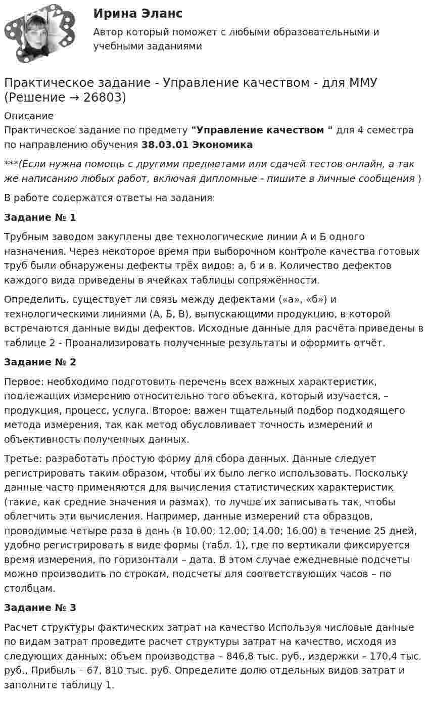     
          Описание
          Практическое задание по предмету Управление качеством  для 4 семестра по направлению обучения 38.03.01 Экономика***(Если нужна помощь с другими предметами или сдачей тестов онлайн, а так же написанию любых работ, включая дипломные - пишите в личные сообщения  )В работе содержатся ответы на задания:Задание № 1Трубным заводом закуплены две технологические линии А и Б одного назначения. Через некоторое время при выборочном контроле качества готовых труб были обнаружены дефекты трёх видов: а, б и в. Количество дефектов каждого вида приведены в ячейках таблицы сопряжённости. Определить, существует ли связь между дефектами («а», «б») и технологическими линиями (А, Б, В), выпускающими продукцию, в которой встречаются данные виды дефектов. Исходные данные для расчёта приведены в таблице 2 - Проанализировать полученные результаты и оформить отчёт.Задание № 2Первое: необходимо подготовить перечень всех важных характеристик, подлежащих измерению относительно того объекта, который изучается, – продукция, процесс, услуга. Второе: важен тщательный подбор подходящего метода измерения, так как метод обусловливает точность измерений и объективность полученных данных. Третье: разработать простую форму для сбора данных. Данные следует регистрировать таким образом, чтобы их было легко использовать. Поскольку данные часто применяются для вычисления статистических характеристик (такие, как средние значения и размах), то лучше их записывать так, чтобы облегчить эти вычисления. Например, данные измерений ста образцов, проводимые четыре раза в день (в 10.00; 12.00; 14.00; 16.00) в течение 25 дней, удобно регистрировать в виде формы (табл. 1), где по вертикали фиксируется время измерения, по горизонтали – дата. В этом случае ежедневные подсчеты можно производить по строкам, подсчеты для соответствующих часов – по столбцам.Задание № 3Расчет структуры фактических затрат на качество Используя числовые данные по видам затрат проведите расчет структуры затрат на качество, исходя из следующих данных: объем производства – 846,8 тыс. руб., издержки – 170,4 тыс. руб., Прибыль – 67, 810 тыс. руб. Определите долю отдельных видов затрат и заполните таблицу 1.   
            
            
            Практическое задание - Управление инфраструктурой городского хозяйства (1/1) - для ММУПрактическое задание - Управление качеством - для ММУПрактическое задание Управление коллективом в строительном бизнесе (Решено на отлично)Практическое задание - Управление коммуникациями  (1/1) - для ММУПрактическое задание -УПРАВЛЕНИЕ КОММУНИКАЦИЯМИ (1/1) - для ММУПрактическое задание Управление маркетингом (Решено на 60 баллов)Практическое задание - Управление проектами (1/1) - для ММУПрактическое задание - Трудовое правоПрактическое задание - Трудовое право (1/1) для ММУПрактическое задание - ТРУДОВОЕ ПРАВО (1/1) для ММУПрактическое задание - Уголовное право (1/2) для ММУПрактическое задание - Уголовное право (2/2) для ММУПрактическое задание - Уголовное право (2/2) для ММУПрактическое задание - Уголовно-исполнительное право (1/1) для ММУ