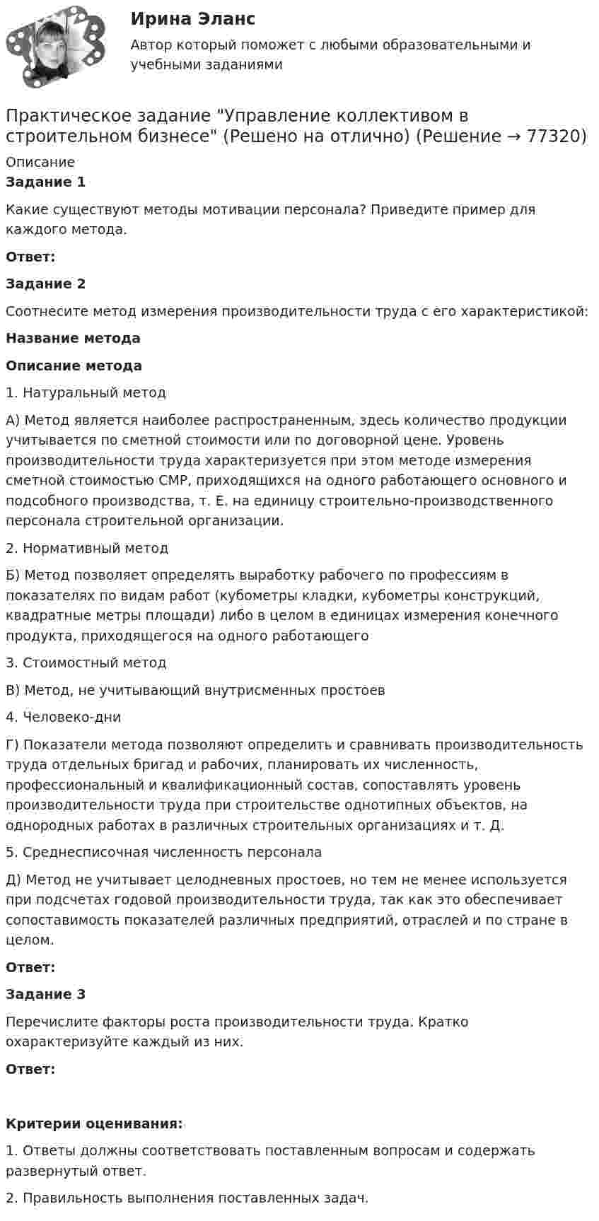     
            Описание
             Задание 1	Какие существуют методы мотивации персонала? Приведите пример для каждого метода. Ответ: Задание 2	Соотнесите метод измерения производительности труда с его характеристикой: Название метода Описание метода   1.       Натуральный метод А) Метод является наиболее распространенным, здесь количество продукции учитывается по сметной стоимости или по договорной цене. Уровень производительности труда характеризуется при этом методе измерения сметной стоимостью СМР, приходящихся на одного работающего основного и подсобного производства, т. Е. на единицу строительно-производственного персонала строительной организации.   2.       Нормативный метод Б) Метод позволяет определять выработку рабочего по профессиям в показателях по видам работ (кубометры кладки, кубометры конструкций, квадратные метры площади) либо в целом в единицах измерения конечного продукта, приходящегося на одного работающего   3.       Стоимостный метод В) Метод, не учитывающий внутрисменных простоев   4.       Человеко-дни  Г) Показатели метода позволяют определить и сравнивать производительность труда отдельных бригад и рабочих, планировать их численность, профессиональный и квалификационный состав, сопоставлять уровень производительности труда при строительстве однотипных объектов, на однородных работах в различных строительных организациях и т. Д.   5.       Среднесписочная численность персонала Д) Метод не учитывает целодневных простоев, но тем не менее используется при подсчетах годовой производительности труда, так как это обеспечивает сопоставимость показателей различных предприятий, отраслей и по стране в целом.  Ответ: Задание 3	Перечислите факторы роста производительности труда. Кратко охарактеризуйте каждый из них. Ответ:Критерии оценивания:1.                Ответы должны соответствовать поставленным вопросам и содержать развернутый ответ.2.                Правильность выполнения поставленных задач.   
            
            
            Практическое задание - Управление качеством - для ММУПрактическое задание Управление коллективом в строительном бизнесе (Решено на отлично)Практическое задание - Управление коммуникациями  (1/1) - для ММУПрактическое задание -УПРАВЛЕНИЕ КОММУНИКАЦИЯМИ (1/1) - для ММУПрактическое задание Управление маркетингом (Решено на 60 баллов)Практическое задание - Управление проектами (1/1) - для ММУПрактическое задание - Управление проектами (1/1) - для ММУПрактическое задание - Трудовое право (1/1) для ММУПрактическое задание - ТРУДОВОЕ ПРАВО (1/1) для ММУПрактическое задание - Уголовное право (1/2) для ММУПрактическое задание - Уголовное право (2/2) для ММУПрактическое задание - Уголовное право (2/2) для ММУПрактическое задание - Уголовно-исполнительное право (1/1) для ММУПрактическое задание - Управление государственным и муниципальным заказом (1/1) - для ММУ