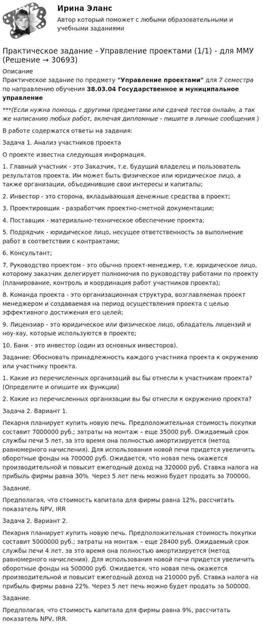     
          Описание
          Практическое задание по предмету Управление проектами для 7 семестра по направлению обучения 38.03.04 Государственное и муниципальное управление***(Если нужна помощь с другими предметами или сдачей тестов онлайн, а так же написанию любых работ, включая дипломные - пишите в личные сообщения  )В работе содержатся ответы на задания:	Задача 1. Анализ участников проекта	О проекте известна следующая информация.1. Главный участник - это 	Заказчик, т.е. будущий владелец и пользователь результатов проекта. Им может быть физическое или юридическое лицо, а также организации, объединившие свои интересы и капиталы; 	2. Инвестор - это сторона, вкладывающая денежные средства в проект; 	3. Проектировщик - разработчик проектно-сметной документации; 	4. Поставщик - материально-техническое обеспечение проекта; 	5. Подрядчик - юридическое лицо, несущее ответственность за выполнение работ в соответствии с контрактами; 	6. Консультант; 	7. Руководство проектом - это обычно проект-менеджер, т.е. юридическое лицо, которому заказчик делегирует полномочия по руководству работами по проекту (планирование, контроль и координация работ участников проекта); 	8. Команда проекта - это организационная структура, возглавляемая проект менеджером и создаваемая на период осуществления проекта с целью эффективного достижения его целей; 	9. Лицензиар - это юридическое или физическое лицо, обладатель лицензий и ноу-хау, которые используются в проекте; 	10. Банк - это инвестор (один из основных инвесторов).	Задание: Обосновать принадлежность каждого участника проекта к окружению или участнику проекта. 	1. Какие из перечисленных организаций вы бы отнесли к участникам проекта? (Определите и опишите их функции) 	2. Какие из перечисленных организации вы бы отнесли к окружению проекта?	Задача 2. Вариант 1.	Пекарня планирует купить новую печь. Предположительная стоимость покупки составит 7000000 руб.; затраты на монтаж – еще 35000 руб. Ожидаемый срок службы печи 5 лет, за это время она полностью амортизируется (метод равномерного начисления). Для использования новой печи придется увеличить оборотные фонды на 700000 руб. Ожидается, что новая печь окажется производительной и повысит ежегодный доход на 320000 руб. Ставка налога на прибыль фирмы равна 30%. Через 5 лет печь можно будет продать за 700000. 	Задание. Предполагая, что стоимость капитала для фирмы равна 12%, рассчитать показатель NPV, IRR	Задача 2. Вариант 2.	Пекарня планирует купить новую печь. Предположительная стоимость покупки составит 5000000 руб.; затраты на монтаж – еще 28400 руб. Ожидаемый срок службы печи 4 лет, за это время она полностью амортизируется (метод равномерного начисления). Для использования новой печи придется увеличить оборотные фонды на 500000 руб. Ожидается, что новая печь окажется производительной и повысит ежегодный доход на 210000 руб. Ставка налога на прибыль фирмы равна 22%. Через 5 лет печь можно будет продать за 500000. 	Задание. 	Предполагая, что стоимость капитала для фирмы равна 9%, рассчитать показатель NPV, IRR.  
            
            
            Практическое задание - Управление проектами (1/1) - для ММУПрактическое задание - Управление проектами (1/1) - для ММУПрактическое задание - Управление проектами (1/1) - для ММУПрактическое задание - Управление человеческими ресурсами (1/1) - для ММУПрактическое задание - УПРАВЛЕНИЕ ЧЕЛОВЕЧЕСКИМИ РЕСУРСАМИ (1/1) - для ММУПрактическое задание - Управление человеческими ресурсами - для ММУПрактическое задание - УПРАВЛЕНИЕ ЧЕЛОВЕЧЕСКИМИ РЕСУРСАМИ - для ММУПрактическое задание - Уголовно-исполнительное право (1/1) для ММУПрактическое задание - Управление государственным и муниципальным заказом (1/1) - для ММУПрактическое задание - Управление инфраструктурой городского хозяйства (1/1) - для ММУПрактическое задание - Управление качеством - для ММУПрактическое задание Управление коллективом в строительном бизнесе (Решено на отлично)Практическое задание - Управление коммуникациями  (1/1) - для ММУПрактическое задание -УПРАВЛЕНИЕ КОММУНИКАЦИЯМИ (1/1) - для ММУ