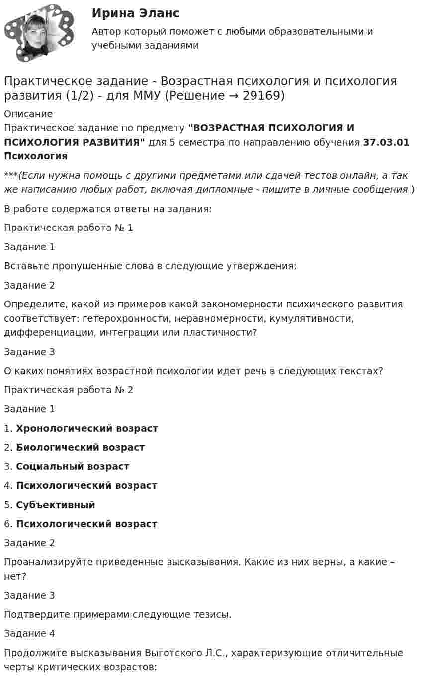      
          Описание
          Практическое задание по предмету ВОЗРАСТНАЯ ПСИХОЛОГИЯ И ПСИХОЛОГИЯ РАЗВИТИЯ для 5 семестра по направлению обучения 37.03.01 Психология***(Если нужна помощь с другими предметами или сдачей тестов онлайн, а так же написанию любых работ, включая дипломные - пишите в личные сообщения  )В работе содержатся ответы на задания:Практическая работа № 1Задание 1	Вставьте пропущенные слова в следующие утверждения:Задание 2	Определите, какой из примеров какой закономерности психического развития соответствует: гетерохронности, неравномерности, кумулятивности, дифференциации, интеграции или пластичности?Задание 3	О каких понятиях возрастной психологии идет речь в следующих текстах?Практическая работа № 2Задание 11. Хронологический возраст2. Биологический возраст3. Социальный возраст4. Психологический возраст5. Субъективный6. Психологический возрастЗадание 2	Проанализируйте приведенные высказывания. Какие из них верны, а какие – нет?Задание 3	Подтвердите примерами следующие тезисы.Задание 4	Продолжите высказывания Выготского Л.С., характеризующие отличительные черты критических возрастов:  
            
            
            Практическое задание - Возрастная психология (1/1) - для ММУПрактическое задание - Возрастная психология и психология развития (1/2) - для ММУПрактическое задание - Возрастная психология и психология развития (2/2) - для ММУПрактическое задание - Всеобщая история (1/1) - для ММУПрактическое задание - Всеобщая история - для ММУПрактическое задание. Выполнить регрессионный анализ по приведенным в таблице данным. Ответить на вопросы, приведенные ниже решения задачиПрактическое задание выполняется в несколько этапов: 1 этап. Выбор объекта исследования (например, рынок обуви, рынок автомобилей, рынок кондитерских изделий, рынок алкогольной продукции и т.д.). 2 этап. Определение проблем, целей и задач исследования выбранного товарного рынка.Практическое задание Бюджетирование инвестиционно-строительных проектов (Решено на 90 баллов)Практическое задание (Вариант 3). Текущая цена акций компании «Вольный ветер» - 11,1 долл. Прибыль и дивиденды в следующем году должны составить 2 и 1 долл, соответственно. Инвесторы ожидают бессрочный рост компании с темпом 3% в год. Требуемая доходность со стороны инвесторов составляет 12%. Какова фундаментальная цена акции компании? Практическое задание - вариант №5Практическое задание - Введение в профессию (1/1) - для ММУПрактическое задание - Введение в теорию межкультурной коммуникации (1/1) - для ММУПрактическое задание В конце 1980-х гг. для некоторых авиакомпаний США наступило время значительных потрясений. В этот период произошли изменения в политике государственного регулирования авиаперевозок. Государство сократило свое вмешательство в деятельность авиакомпаний.Практическое задание - Внутрифирменное планирование - для ММУ