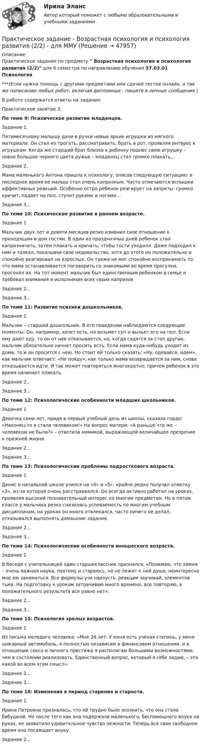     
            Описание
            Практическое задание по предмету  Возрастная психология и психология развития (2/2) для 6 семестра по направлению обучения 37.03.01 Психология***(Если нужна помощь с другими предметами или сдачей тестов онлайн, а так же написанию любых работ, включая дипломные - пишите в личные сообщения  )В работе содержатся ответы на задания:	Практическое занятие 3. По теме 9: Психическое развитие младенцев.	Задание 1.	Пятимесячному малышу дали в ручки новые яркие игрушки из мягкого материала. Он стал их трогать, рассматривать, брать в рот, проявляя интерес к игрушкам. Когда же старший брат близко к ребенку поднес свою игрушку – новое большое черного цвета ружье – младенец стал громко плакать…Задание 2.	Мама маленького Антона пришла к психологу, описав следующую ситуацию: в последнее время ее малыш стал очень капризным. Часто отмечаются вспышки аффективных реакций. Особенно остро ребенок реагирует на запреты: громко кричит, падает на пол, стучит руками и ногами...Задание 3...По теме 10: Психическое развитие в раннем возрасте.	Задание 1Мальчик двух лет и девяти месяцев резко изменил свое отношение к приходящим в дом гостям. В один из праздничных дней ребенок стал капризничать, затем плакать и кричать, чтобы гости уходили. Даже подходил к ним и толкал, показывая свое недовольство, хотя до этого он положительно и спокойно реагировал на взрослых. Он также не мог спокойно воспринимать то, что мама останавливается поговорить со знакомыми во время прогулки, прогонял их. На тот момент мальчик был единственным ребенком в семье и требовал внимания и исполнения всех своих капризовЗадание 2...Задание 3... По теме 11: Развитие психики дошкольников.	Задание 1Мальчик – старший дошкольник. В его поведении наблюдаются следующие моменты. Он, например, хочет есть, но возьмет суп и выльет его на пол. Если ему дают еду, то он от нее отказывается, но, когда садятся за стол другие, мальчик обязательно начнет просить есть. Если мама куда-нибудь уходит из дома, то и он просится с нею. Но стоит ей только сказать: «Ну, одевайся, идем», как мальчик отвечает: «Не пойду», как только мама возвращается за ним, снова отказывается идти. И так может повторяться многократно; причем ребенок в это время начинает плакать. Задание 2...Задание 3... По теме 12: Психологические особенности младших школьников. 	Задание 1 	Девочка семи лет, придя в первый учебный день из школы, сказала гордо: «Наконец-то я стала человеком!» На вопрос матери: «А раньше что же – человеком не была?» – ответила мимикой, выражающей величайшее презрение к прежней жизни. Задание 2...Задание 3... По теме 13: Психологические проблемы подросткового возраста. 	Задание 1	Денис в начальной школе учился на «4» и «5», крайне редко получал отметку «3», из-за которой очень расстраивался. Он всегда активно работал на уроках, проявляя высокий познавательный интерес ко многим предметам. Но в пятом классе у мальчика резко снизилась успеваемость по многим учебным дисциплинам, на уроках он много отвлекался, часто ничего не делал, отказывался выполнять домашние задания. Задание 2...Задание 3... По теме 14: Психологические особенности юношеского возраста.	Задание 1	В беседе с учительницей один старшеклассник признался: «Понимаю, что химия – очень важная наука, поэтому и стараюсь, но не лежит к ней душа, неинтересно мне ею заниматься. Все формулы учи наизусть, реакции заучивай, элементов тьма. На подготовку к урокам затрачиваю много времени, все повторяю, а положительного результата все равно нет». Задание 2...Задание 3... По теме 15: Психология зрелых возрастов.	Задание 1	Из письма молодого человека: «Мне 26 лет. У меня есть ученая степень, у меня шикарный автомобиль, я полностью независим в финансовом отношении, и в отношении секса и личного престижа я располагаю большими возможностями, чем в состоянии реализовать. Единственный вопрос, который я себе задаю, – это какой во всем этом смысл». Задание 2...Задание 3...По теме 16: Изменения в период старения и старости. Задание 1	Ирина Петровна призналась, что ей трудно было осознать, что она стала бабушкой. Но после того как она подержала маленького, беспомощного внука на руках, ее захватило удивительное чувство нежности. Теперь все свое свободное время она посвящает внуку. Задание 2...  
            
            
            Практическое задание - Возрастная психология и психология развития (1/2) - для ММУПрактическое задание - Возрастная психология и психология развития (2/2) - для ММУПрактическое задание - Всеобщая история (1/1) - для ММУПрактическое задание - Всеобщая история - для ММУПрактическое задание. Выполнить регрессионный анализ по приведенным в таблице данным. Ответить на вопросы, приведенные ниже решения задачиПрактическое задание выполняется в несколько этапов: 1 этап. Выбор объекта исследования (например, рынок обуви, рынок автомобилей, рынок кондитерских изделий, рынок алкогольной продукции и т.д.). 2 этап. Определение проблем, целей и задач исследования выбранного товарного рынка.Практическое задание Государственное регулирование деятельности юридических лицПрактическое задание (Вариант 3). Текущая цена акций компании «Вольный ветер» - 11,1 долл. Прибыль и дивиденды в следующем году должны составить 2 и 1 долл, соответственно. Инвесторы ожидают бессрочный рост компании с темпом 3% в год. Требуемая доходность со стороны инвесторов составляет 12%. Какова фундаментальная цена акции компании? Практическое задание - вариант №5Практическое задание - Введение в профессию (1/1) - для ММУПрактическое задание - Введение в теорию межкультурной коммуникации (1/1) - для ММУПрактическое задание В конце 1980-х гг. для некоторых авиакомпаний США наступило время значительных потрясений. В этот период произошли изменения в политике государственного регулирования авиаперевозок. Государство сократило свое вмешательство в деятельность авиакомпаний.Практическое задание - Внутрифирменное планирование - для ММУПрактическое задание В ОВД Кингисеппского района поступила информация от жителей г. Кингисепп о том, что в лесу на берегу р. Луга организована несанкционированная мойка машин владельцами автотранспорта.