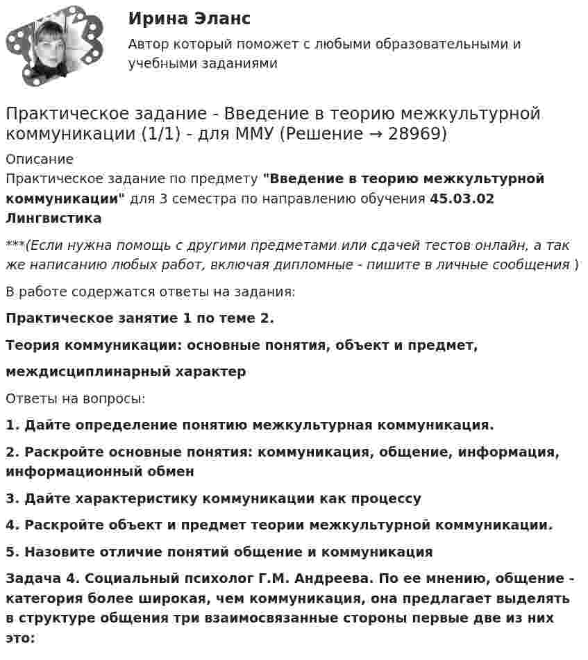      
          Описание
          Практическое задание по предмету Введение в теорию межкультурной коммуникации для 3 семестра по направлению обучения 45.03.02 Лингвистика***(Если нужна помощь с другими предметами или сдачей тестов онлайн, а так же написанию любых работ, включая дипломные - пишите в личные сообщения  )В работе содержатся ответы на задания:Практическое занятие 1 по теме 2.Теория коммуникации: основные понятия, объект и предмет,междисциплинарный характерОтветы на вопросы:1.   Дайте определение понятию межкультурная коммуникация.2. Раскройте основные понятия: коммуникация, общение, информация, информационный обмен3.   Дайте характеристику коммуникации как процессу4. Раскройте объект и предмет теории межкультурной коммуникации.5.   Назовите отличие понятий общение и коммуникация Задача 4. Социальный психолог Г.М. Андреева. По ее мнению, общение - категория более широкая, чем коммуникация, она предлагает выделять в структуре общения три взаимосвязанные стороны первые две из них это:   
            
            
            Практическое задание - Введение в профессию (1/1) - для ММУПрактическое задание - Введение в теорию межкультурной коммуникации (1/1) - для ММУПрактическое задание В конце 1980-х гг. для некоторых авиакомпаний США наступило время значительных потрясений. В этот период произошли изменения в политике государственного регулирования авиаперевозок. Государство сократило свое вмешательство в деятельность авиакомпаний.Практическое задание - Внутрифирменное планирование - для ММУПрактическое задание В ОВД Кингисеппского района поступила информация от жителей г. Кингисепп о том, что в лесу на берегу р. Луга организована несанкционированная мойка машин владельцами автотранспорта.Практическое задание - Возрастная психология (1/1) - для ММУПрактическое задание - Возрастная психология и психология развития (1/2) - для ММУПрактическое задание - Бухгалтерская финансовая отчетность - для ММУПрактическое задание - БУХГАЛТЕРСКИЙ УПРАВЛЕНЧЕСКИЙ УЧЕТ  (1/1) - для ММУПрактическое задание - Бухгалтерский учет - для ММУПрактическое задание - Бухгалтерский учет и анализ - для ММУПрактическое задание - Бухгалтерский учет и анализ - для ММУПрактическое задание Бюджетирование инвестиционно-строительных проектов (Решено на 90 баллов)Практическое задание (Вариант 3). Текущая цена акций компании «Вольный ветер» - 11,1 долл. Прибыль и дивиденды в следующем году должны составить 2 и 1 долл, соответственно. Инвесторы ожидают бессрочный рост компании с темпом 3% в год. Требуемая доходность со стороны инвесторов составляет 12%. Какова фундаментальная цена акции компании?