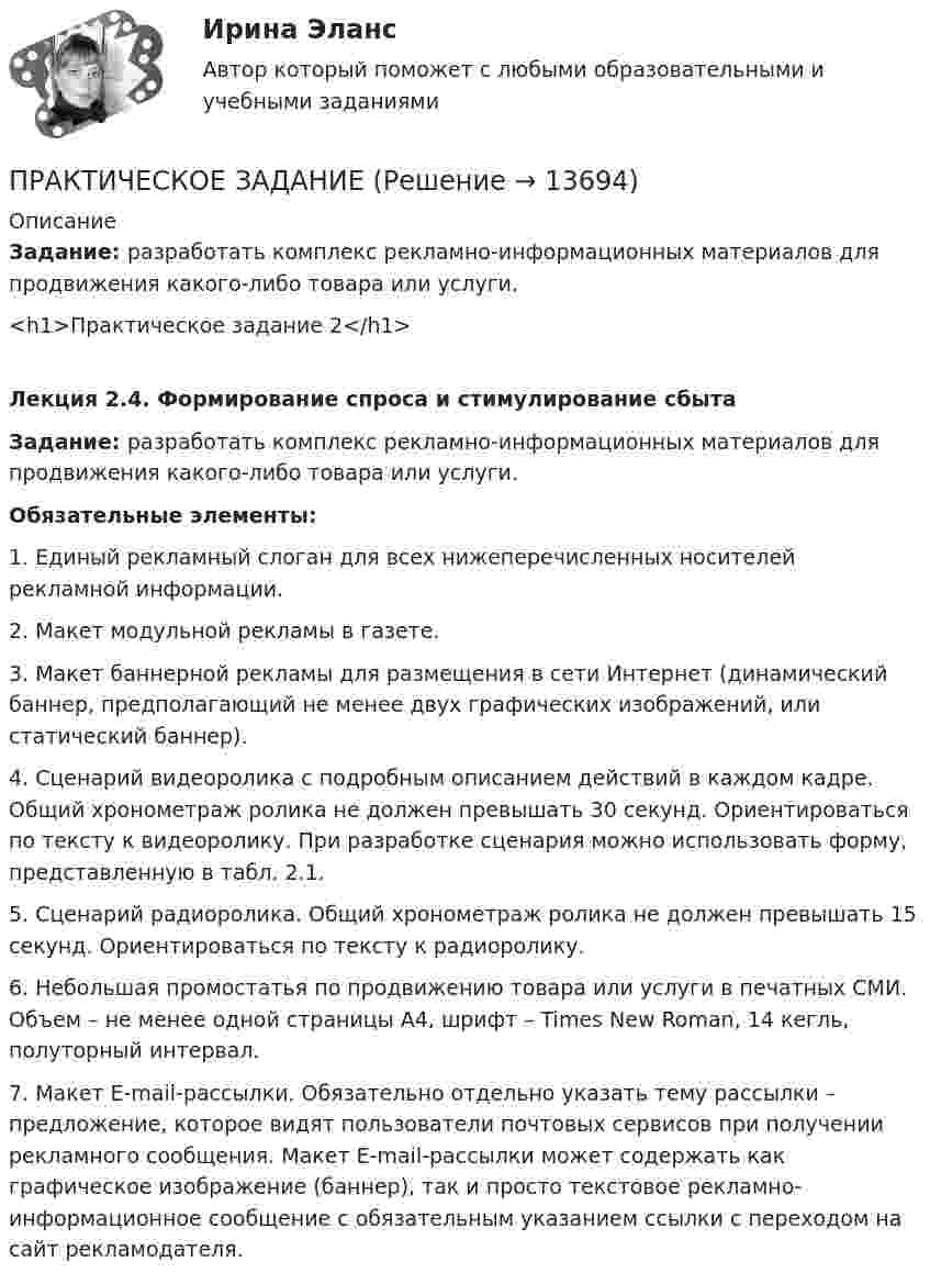     
          Описание
           Задание: разработать комплекс рекламно-информационных материалов для продвижения какого-либо товара или услуги. <h1>Практическое задание 2</h1>Лекция 2.4. Формирование спроса и стимулирование сбытаЗадание: разработать комплекс рекламно-информационных материалов для продвижения какого-либо товара или услуги. Обязательные элементы:1.    Единый рекламный слоган для всех нижеперечисленных носителей рекламной информации.2.    Макет модульной рекламы в газете.3.    Макет баннерной рекламы для размещения в сети Интернет (динамический баннер, предполагающий не менее двух графических изображений, или статический баннер).4.    Сценарий видеоролика с подробным описанием действий в каждом кадре. Общий хронометраж ролика не должен превышать 30 секунд. Ориентироваться по тексту к видеоролику. При разработке сценария можно использовать форму, представленную в табл. 2.1.5.    Сценарий радиоролика. Общий хронометраж ролика не должен превышать 15 секунд. Ориентироваться по тексту к радиоролику.6.    Небольшая промостатья по продвижению товара или услуги в печатных СМИ. Объем – не менее одной страницы А4, шрифт – Times New Roman, 14 кегль, полуторный интервал.7.    Макет E-mail-рассылки. Обязательно отдельно указать тему рассылки – предложение, которое видят пользователи почтовых сервисов при получении рекламного сообщения. Макет E-mail-рассылки может содержать как графическое изображение (баннер), так и просто текстовое рекламно-информационное сообщение с обязательным указанием ссылки с переходом на сайт рекламодателя.  
            
            
            Практическое задание ПРАКТИЧЕСКОЕ ЗАДАНИЕПРАКТИЧЕСКОЕ ЗАДАНИЕПРАКТИЧЕСКОЕ ЗАДАНИЕ Практическое задание 1Практическое задание 1Практическое задание 1Практическое заданиеПрактическое заданиеПрактическое заданиеПрактическое заданиеПрактическое заданиеПрактическое заданиеПрактическое задание 