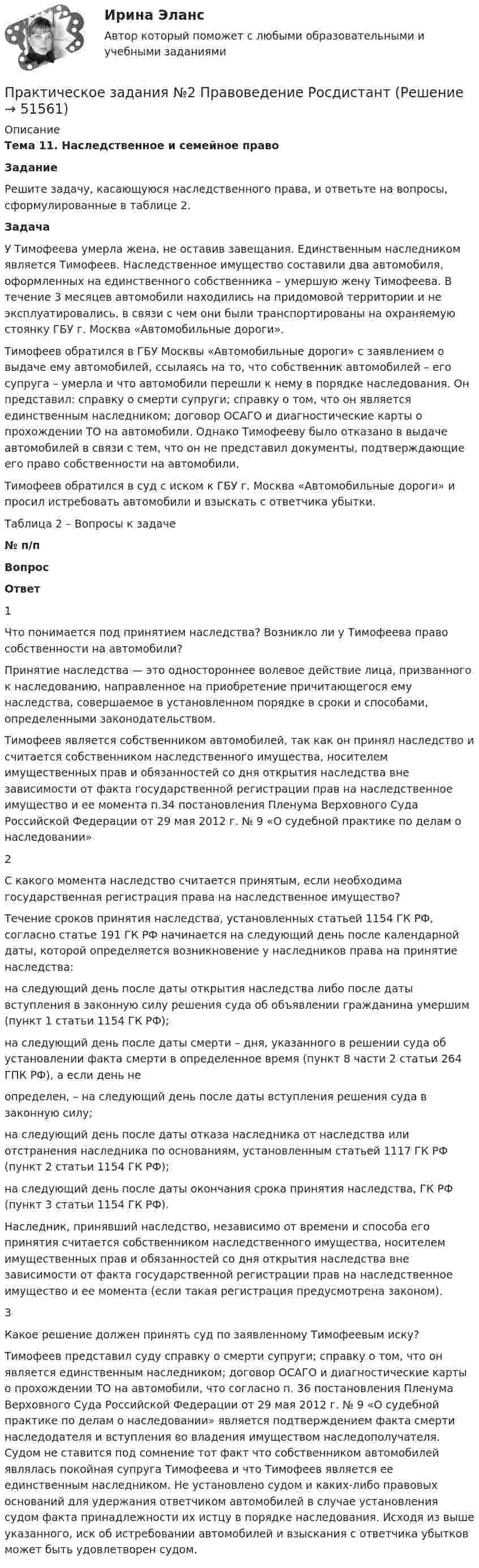     
            Описание
             Тема 11. Наследственное и семейное право Задание 	Решите задачу, касающуюся наследственного права, и ответьте на вопросы, сформулированные в таблице 2. Задача 	У Тимофеева умерла жена, не оставив завещания. Единственным наследником является Тимофеев. Наследственное имущество составили два автомобиля, оформленных на единственного собственника – умершую жену Тимофеева. В течение 3 месяцев автомобили находились на придомовой территории и не эксплуатировались, в связи с чем они были транспортированы на охраняемую стоянку ГБУ г. Москва «Автомобильные дороги».	Тимофеев обратился в ГБУ Москвы «Автомобильные дороги» с заявлением о выдаче ему автомобилей, ссылаясь на то, что собственник автомобилей – его супруга – умерла и что автомобили перешли к нему в порядке наследования. Он представил: справку о смерти супруги; справку о том, что он является единственным наследником; договор ОСАГО и диагностические карты о прохождении ТО на автомобили. Однако Тимофееву было отказано в выдаче автомобилей в связи с тем, что он не представил документы, подтверждающие его право собственности на автомобили.	Тимофеев обратился в суд с иском к ГБУ г. Москва «Автомобильные дороги» и просил истребовать автомобили и взыскать с ответчика убытки.Таблица 2 – Вопросы к задаче № п/п Вопрос Ответ   1 Что понимается под принятием наследства? Возникло ли у Тимофеева право собственности на автомобили? Принятие наследства — это одностороннее волевое действие лица, призванного к наследованию, направленное на приобретение причитающегося ему наследства, совершаемое в установленном порядке в сроки и способами, определенными законодательством.Тимофеев является собственником автомобилей, так как он принял наследство и считается собственником наследственного имущества, носителем имущественных прав и обязанностей со дня открытия наследства вне зависимости от факта государственной регистрации прав на наследственное имущество и ее момента п.34 постановления Пленума Верховного Суда Российской Федерации от 29 мая 2012 г. № 9 «О судебной практике по делам о наследовании»   2 С какого момента наследство считается принятым, если необходима государственная регистрация права на наследственное имущество? Течение сроков принятия наследства, установленных статьей 1154 ГК РФ, согласно статье 191 ГК РФ начинается на следующий день после календарной даты, которой определяется возникновение у наследников права на принятие наследства: на следующий день после даты открытия наследства либо после даты вступления в законную силу решения суда об объявлении гражданина умершим (пункт 1 статьи 1154 ГК РФ); на следующий день после даты смерти – дня, указанного в решении суда об установлении факта смерти в определенное время (пункт 8 части 2 статьи 264 ГПК РФ), а если день неопределен, – на следующий день после даты вступления решения суда в законную силу; на следующий день после даты отказа наследника от наследства или отстранения наследника по основаниям, установленным статьей 1117 ГК РФ (пункт 2 статьи 1154 ГК РФ); на следующий день после даты окончания срока принятия наследства, ГК РФ (пункт 3 статьи 1154 ГК РФ). Наследник, принявший наследство, независимо от времени и способа его принятия считается собственником наследственного имущества, носителем имущественных прав и обязанностей со дня открытия наследства вне зависимости от факта государственной регистрации прав на наследственное имущество и ее момента (если такая регистрация предусмотрена законом).   3 Какое решение должен принять суд по заявленному Тимофеевым иску? Тимофеев представил суду справку о смерти супруги; справку о том, что он является единственным наследником; договор ОСАГО и диагностические карты о прохождении ТО на автомобили, что  согласно п. 36 постановления Пленума Верховного Суда Российской Федерации от 29 мая 2012 г. № 9 «О судебной практике по делам о наследовании» является подтверждением факта смерти наследодателя и вступления во владения имуществом наследополучателя. Судом не ставится под сомнение тот факт что собственником автомобилей являлась покойная супруга Тимофеева и что Тимофеев является ее единственным наследником. Не установлено судом и каких-либо правовых оснований для удержания ответчиком автомобилей в случае установления судом факта принадлежности их истцу в порядке наследования. Исходя из выше указанного, иск об истребовании автомобилей и взыскания с ответчика убытков может быть удовлетворен судом.   
            
            
            Практическое задания №1 Правоведение РосдистантПрактическое задания №2 Правоведение РосдистантПРАКТИЧЕСКОЕ ЗАДАНИЯ ДЛЯ ВКС, 7 ПРОМЕЖУТОЧНЫХ ТЕСТОВ и ИТОГОВЫЙ ТЕСТ 90% РОСДИСТАНТПрактическое занятие 10.  Диагностика исследовательского типа личностиПрактическое занятие 11. Задание 1 Английский язык (ДО, СпДО, ПНК, ПДО, 4 часть)Практическое занятие 11. Задание 5Практическое занятие 11. Задания 2-4, 6-7Практическое задание -Экономическая теория (2/2) - для ММУПрактическое задание -Экономическая теория (2/2) - для ММУПрактическое задание - Экономические преступления (1/1) для ММУПрактическое задание - Экспертиза, ревизия и контроль  - для ММУПрактическое задание - Электронный бизнес и Интернет-технологии (1/1) - для ММУПрактическое задание - Электронный бизнес и Интернет-технологии - для ММУПрактическое задание - Этика делового общения (1/1) - для ММУ