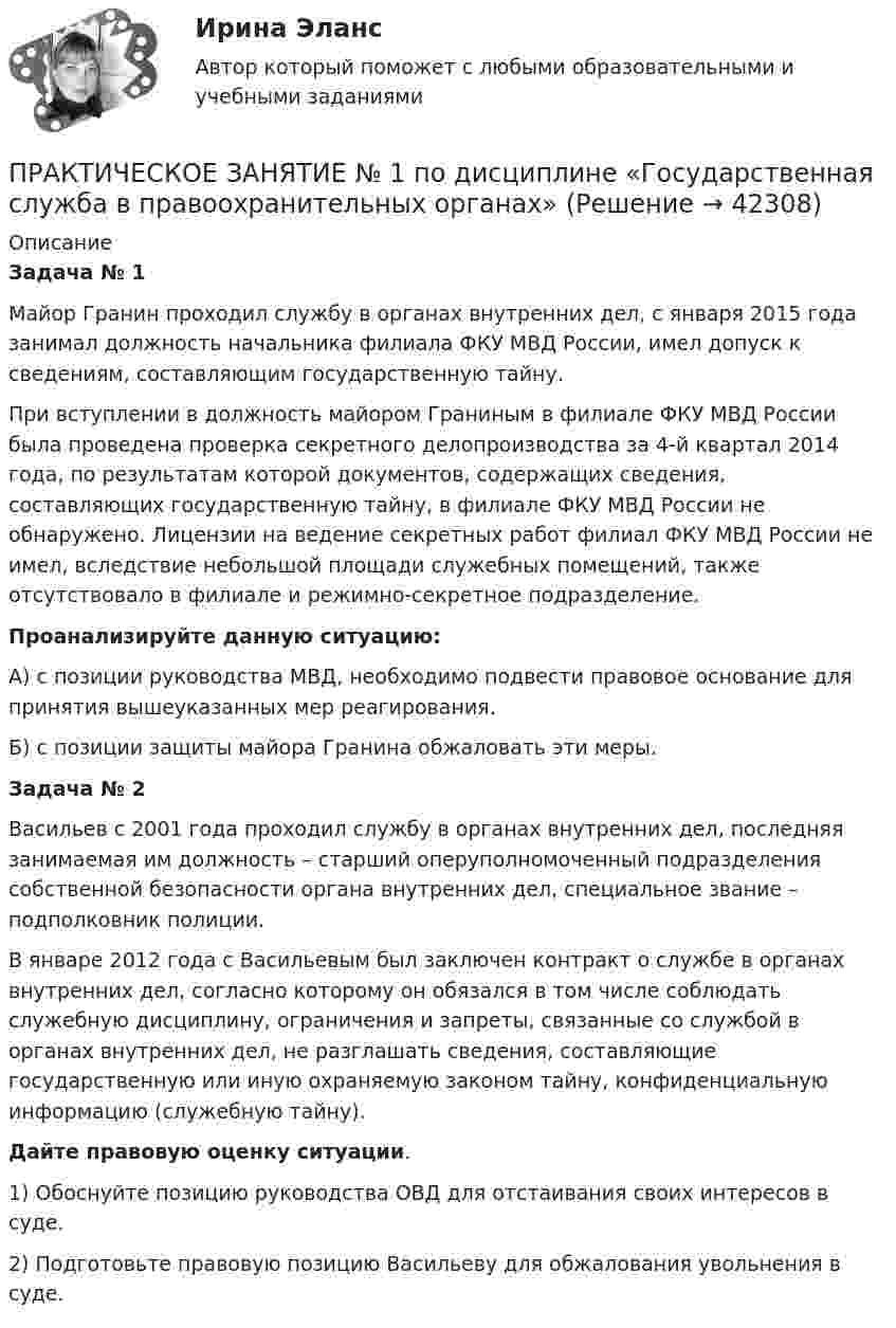     
          Описание
           Задача № 1	Майор Гранин проходил службу в органах внутренних дел, с января 2015 года занимал должность начальника филиала ФКУ МВД России, имел допуск к сведениям, составляющим государственную тайну. 	При вступлении в должность майором Граниным в филиале ФКУ МВД России была проведена проверка секретного делопроизводства за 4-й квартал 2014 года, по результатам которой документов, содержащих сведения, составляющих государственную тайну, в филиале ФКУ МВД России не обнаружено. Лицензии на ведение секретных работ филиал ФКУ МВД России не имел, вследствие небольшой площади служебных помещений, также отсутствовало в филиале и режимно-секретное подразделение. Проанализируйте данную ситуацию:	А) с позиции руководства МВД, необходимо подвести правовое основание для принятия вышеуказанных мер реагирования.	Б) с позиции защиты майора Гранина обжаловать эти меры.Задача № 2	Васильев с 2001 года проходил службу в органах внутренних дел, последняя занимаемая им должность – старший оперуполномоченный подразделения собственной безопасности органа внутренних дел, специальное звание – подполковник полиции. 	В январе 2012 года с Васильевым был заключен контракт о службе в органах внутренних дел, согласно которому он обязался в том числе соблюдать служебную дисциплину, ограничения и запреты, связанные со службой в органах внутренних дел, не разглашать сведения, составляющие государственную или иную охраняемую законом тайну, конфиденциальную информацию (служебную тайну). Дайте правовую оценку ситуации.1)   Обоснуйте позицию руководства ОВД для отстаивания своих интересов в суде.2)   Подготовьте правовую позицию Васильеву для обжалования увольнения в суде.  
            
            
            Практическое занятие №1. Задания 1, 5. Теоретические и методические основы организации игровой деятельности детей раннего и дошкольного возраста (ДО, 1 часть)ПРАКТИЧЕСКОЕ ЗАНЯТИЕ № 1 по дисциплине «Государственная служба в правоохранительных органах»Практическое занятие №1 по экономике (НСПК)ПРАКТИЧЕСКОЕ ЗАНЯТИЕ №1 (Темы 1,2,3) Тема 1. Финансы и финансовая система 1. Понятия и термины Каждому из приведенных ниже положений, отмеченных цифрами, найдите соответствующий термин или понятие*)Практическое занятие № 1, Трудовое право 2, Задание №1, Росдистант ТГУПрактическое занятие № 2 (2 часа). Сделка как юридический фактПрактическое занятие № 2  «Верховный Суд РФ»Практическое занятие 8Практическое занятие 8. Теория и методика инклюзивного образования (ПНК, ПДО, 2 часть)Практическое занятие 9. Задания 1-5. Теория и методика инклюзивного образования (ПНК, ПДО, 2 часть)Практическое занятие 9.  Статистический анализ систем управленияПрактическое занятие №1 1 Место предприятия здравоохранения в национальной экономике 2Ресурсы предприятия и показатели их использования Условие: В аптечной сети «Н» в аптеке «А» работали четыре кассы.Практическое занятие № 1. Задание 1, 2, 4, 6 Практическое занятие №1. Задания 1, 2, 5, 7, 9-10. Теоретические и методические основы организации трудовой деятельности дошкольников (ДО)